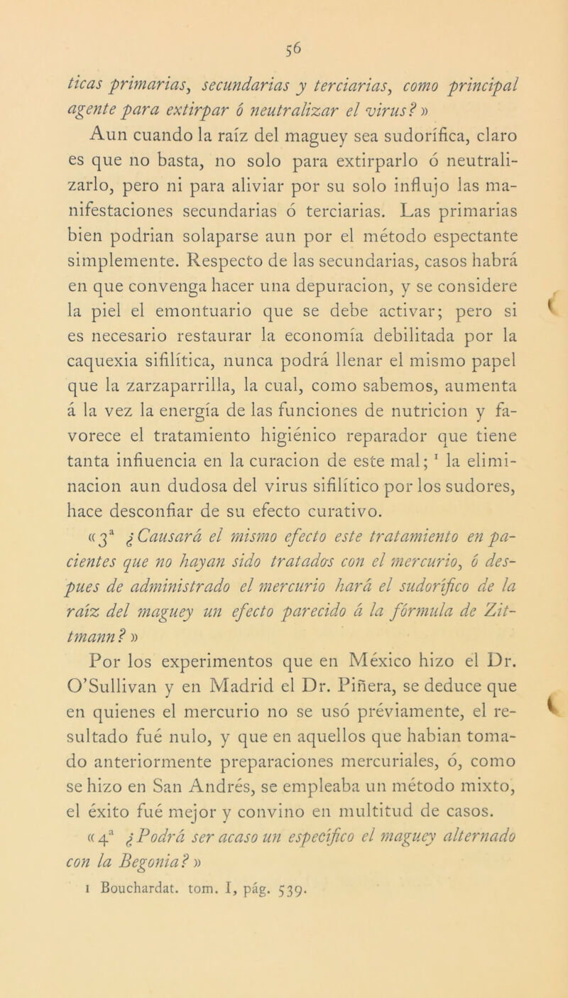 ticas •primarias, secundarias y terciarias, principal agente para extirpar ó neutralizar el virus ?» Aun cuando la raíz del maguey sea sudorífica, claro es que no basta, no solo para extirparlo ó neutrali- zarlo, pero ni para aliviar por su solo influjo las ma- nifestaciones secundarias 6 terciarias. Las primarias bien podrían solaparse aun por el método especiante simplemente. Respecto de las secundarias, casos habrá en que convenga hacer una depuración, y se considere la piel el emontuario que se debe activar; pero si es necesario restaurar la economía debilitada por la caquexia sifilítica, nunca podrá llenar el mismo papel que la zarzaparrilla, la cual, como sabemos, aumenta á la vez la energía de las funciones de nutrición y fa- vorece el tratamiento higiénico reparador que tiene tanta influencia en la curación de este mal; 1 la elimi- nación aun dudosa del virus sifilítico por los sudores, hace desconfiar de su efecto curativo. «3a ¿Causará el mismo efecto este tratamiento en pa- cientes que no hayan sido tratados con el mercurio, ó des- pués de administrado el mercurio hará el sudorífico de la raíz del maguey un efecto parecido á la fórmula de Zit- tmann? » Por los experimentos que en México hizo el Dr. O’Sullivan y en Madrid el Dr. Piñera, se deduce que en quienes el mercurio no se usó préviamente, el re- sultado fué nulo, y que en aquellos que habían toma- do anteriormente preparaciones mercuriales, ó, como se hizo en San Andrés, se empleaba un método mixto, el éxito fué mejor y convino en multitud de casos. «4a ¿Podrá ser acaso un especifico el maguey alternado con la Begonia ? » i Bouchardat. tom. I, pág. 539.