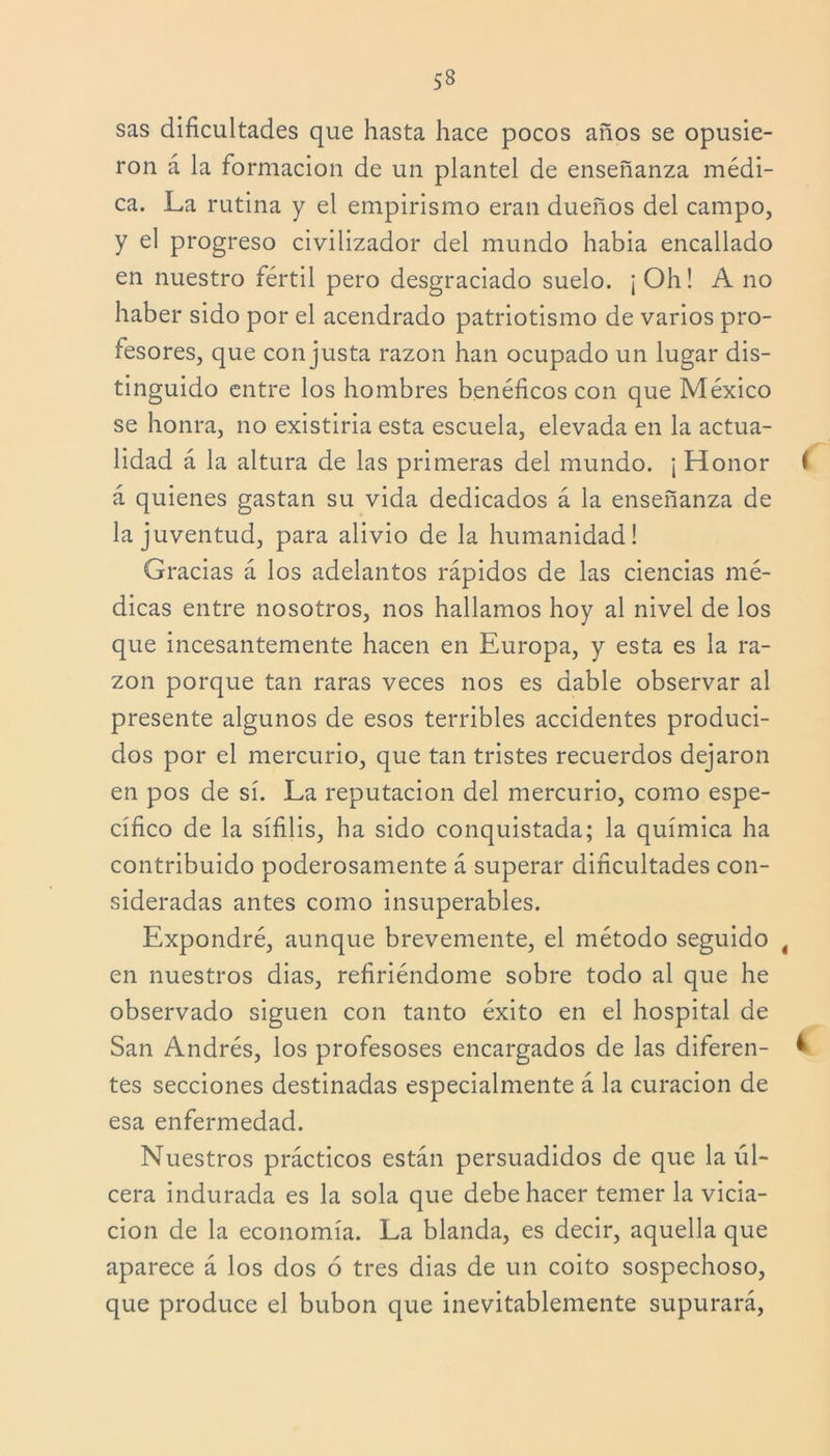 sas dificultades que hasta hace pocos años se opusie- ron á la formación de un plantel de enseñanza médi- ca. La rutina y el empirismo eran dueños del campo, y el progreso civilizador del mundo había encallado en nuestro fértil pero desgraciado suelo. ¡ Oh! A no haber sido por el acendrado patriotismo de varios pro- fesores, que con justa razón han ocupado un lugar dis- tinguido entre los hombres benéficos con que México se honra, no existiría esta escuela, elevada en la actua- lidad á la altura de las primeras del mundo. ¡ Honor < á quienes gastan su vida dedicados á la enseñanza de la juventud, para alivio de la humanidad! Gracias á los adelantos rápidos de las ciencias mé- dicas entre nosotros, nos hallamos hoy al nivel de los que incesantemente hacen en Europa, y esta es la ra- zón porque tan raras veces nos es dable observar al presente algunos de esos terribles accidentes produci- dos por el mercurio, que tan tristes recuerdos dejaron en pos de sí. La reputación del mercurio, como espe- cífico de la sífilis, ha sido conquistada; la química ha contribuido poderosamente á superar dificultades con- sideradas antes como insuperables. Expondré, aunque brevemente, el método seguido t en nuestros dias, refiriéndome sobre todo al que he observado siguen con tanto éxito en el hospital de San Andrés, los profesoses encargados de las diferen- i tes secciones destinadas especialmente á la curación de esa enfermedad. Nuestros prácticos están persuadidos de que la úl- cera indurada es la sola que debe hacer temer la vicia- ción de la economía. La blanda, es decir, aquella que aparece á los dos 6 tres dias de un coito sospechoso, que produce el bubón que inevitablemente supurará,