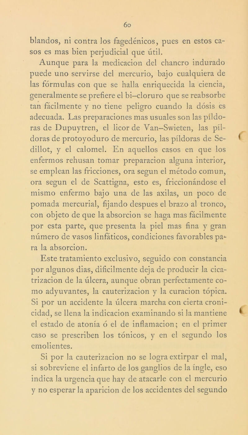 blandos, ni contra los fagedénicos, pues en estos ca- sos es mas bien perjudicial que útil. Aunque para la medicación del chancro indurado puede uno servirse del mercurio, bajo cualquiera de las fórmulas con que se halla enriquecida la ciencia, generalmente se prefiere el bi—cloruro que se reabsorbe tan fácilmente y no tiene peligro cuando la dosis es adecuada. Las preparaciones mas usuales son las píldo- ras de Dupuytren, el licor de Van-Swieten, las píl- doras de protoyoduro de mercurio, las píldoras de Se- dillot, y el calomel. En aquellos casos en que los enfermos rehúsan tomar preparación alguna interior, se emplean las fricciones, ora según el método común, ora según el de Scattigna, esto es, friccionándose el mismo enfermo bajo una de las axilas, un poco de pomada mercurial, fijando después el brazo al tronco, con objeto de que la absorción se haga mas fácilmente por esta parte, que presenta la piel mas fina y gran número de vasos linfáticos, condiciones favorables pa- ra la absorción. Este tratamiento exclusivo, seguido con constancia por algunos dias, difícilmente deja de producir la cica- trización de la úlcera, aunque obran perfectamente co- mo adyuvantes, la cauterización y la curación tópica. Si por un accidente la úlcera marcha con cierta croni- cidad, se llena la indicación examinando si la mantiene el estado de atonía ó el de inflamación; en el primer caso se prescriben los tónicos, y en el segundo los emolientes. Si por la cauterización no se logra extirpar el mal, si sobreviene el infarto de los ganglios de la ingle, eso indica la urgencia que hay de atacarle con el mercurio y no esperar la aparición de los accidentes del segundo