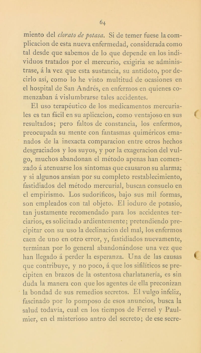 miento del clorato de potasa. Si de temer fuese la com- plicación de esta nueva enfermedad, considerada como tal desde que sabemos de lo que depende en los indi- viduos tratados por el mercurio, exigiria se adminis- trase, á la vez que esta sustancia, su antídoto, por de- cirlo así, como lo he visto multitud de ocasiones en el hospital de San Andrés, en enfermos en quienes co- menzaban á vislumbrarse tales accidentes. El uso terapéutico de los medicamentos mercuria- les es tan fácil en su aplicación, como ventajoso en sus resultados; pero faltos de constancia, los enfermos, preocupada su mente con fantasmas quiméricos ema- nados de la inexacta comparación entre otros hechos desgraciados y los suyos, y por la exageración del vul- go, muchos abandonan el método apenas han comen- zado á atenuarse los síntomas que causaron su alarma; y si algunos ansian por su completo restablecimiento, fastidiados del método mercurial, buscan consuelo en el empirismo. Los sudoríficos, bajo sus mil formas, son empleados con tal objeto. El ioduro de potasio, tan justamente recomendado para los accidentes ter- ciarios, es solicitado ardientemente; pretendiendo pre- cipitar con su uso la declinación del mal, los enfermos caen de uno en otro error, y, fastidiados nuevamente, terminan por lo general abandonándose una vez que han llegado á perder la esperanza. Una de las causas que contribuye, y no poco, á que los sifilíticos se pre- cipiten en brazos de la ostentosa charlatanería, es sin duda la manera con que los agentes de ella preconizan la bondad de sus remedios secretos. El vulgo infeliz, fascinado por lo pomposo de esos anuncios, busca la salud todavía, cual en los tiempos de Fernel y Paul- mier, en el misterioso antro del secreto; de ese secre-