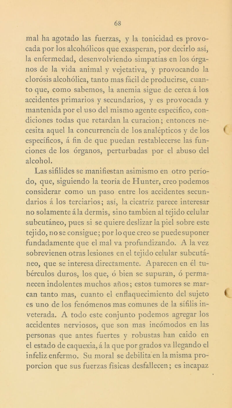 mal ha agotado las fuerzas, y la tonicidad es provo- cada por los alcohólicos que exasperan, por decirlo así, la enfermedad, desenvolviendo simpatías en los órga- nos de la vida animal y vejetativa, y provocando la clorosis alcohólica, tanto mas fácil de producirse, cuan- to que, como sabemos, la anemia sigue de cerca á los accidentes primarios y secundarios, y es provocada y mantenida por el uso del mismo agente específico, con- diciones todas que retardan la curación; entonces ne- cesita aquel la concurrencia de los analépticos y de los 1 específicos, á fin de que puedan restablecerse las fun- ciones de los órganos, perturbadas por el abuso del alcohol. Las sifilides se manifiestan asimismo en otro perío- do, que, siguiendo la teoría de Hunter, creo podemos considerar como un paso entre los accidentes secun- darios á los terciarios; así, la cicatriz parece interesar no solamente ála dermis, sino también al tejido celular subcutáneo, pues si se quiere deslizar la piel sobre este tejido, no se consigue; por loque creo se puede suponer fundadamente que el mal va profundizando. A la vez sobrevienen otras lesiones en el tejido celular subcutá- neo, que se interesa directamente. Aparecen en él tu- bérculos duros, los que, ó bien se supuran, ó perma- necen indolentes muchos años; estos tumores se mar- can tanto mas, cuanto el enflaquecimiento del sujeto l es uno de los fenómenos mas comunes de la sífilis in- veterada. A todo este conjunto podemos agregar los accidentes nerviosos, que son mas incómodos en las personas que antes fuertes y robustas han caido en el estado de caquexia, á la que por grados va llegando el infeliz enfermo. Su moral se debilita en la misma pro- porción que sus fuerzas físicas desfallecen; es incapaz