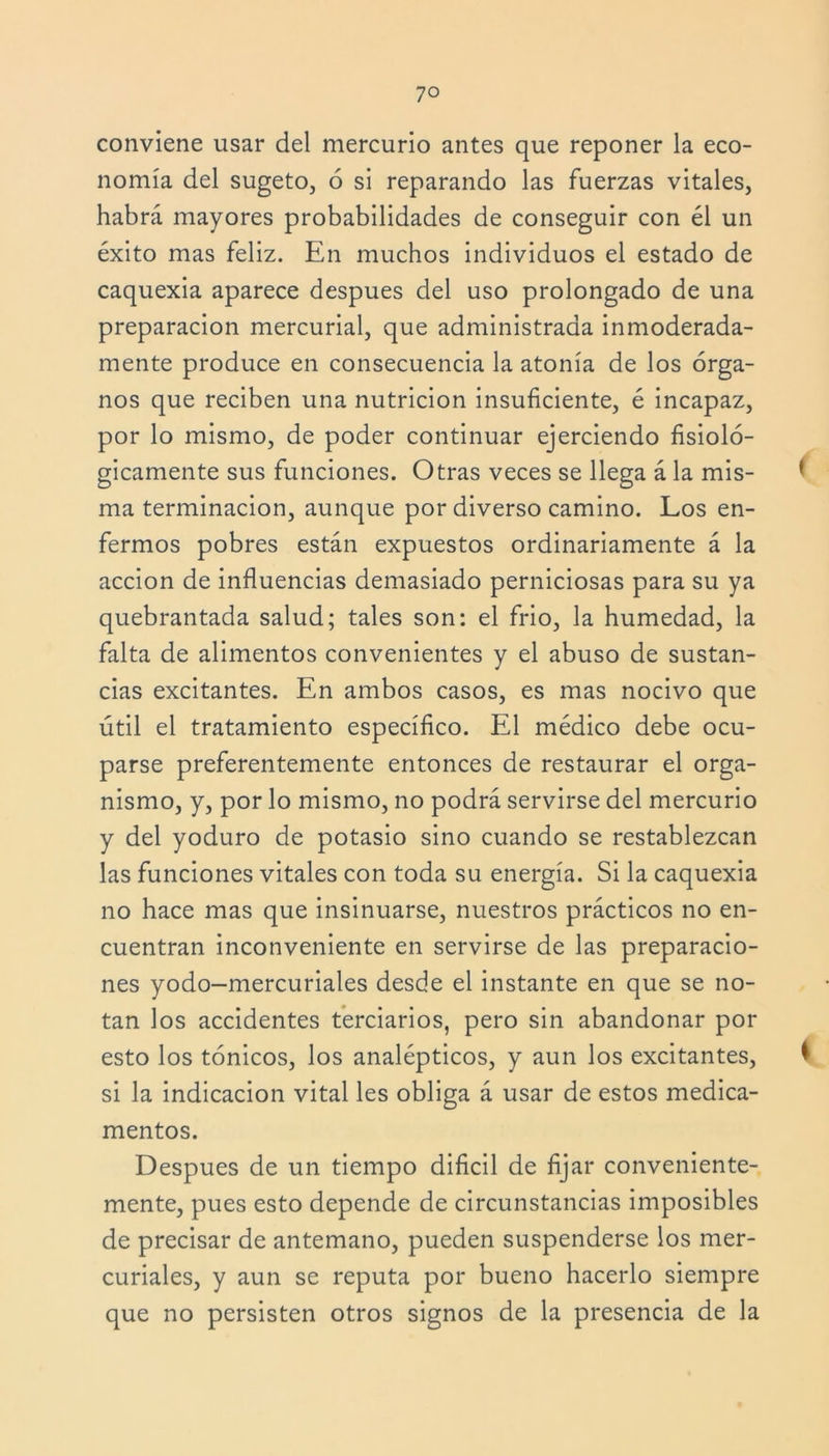 conviene usar del mercurio antes que reponer la eco- nomía del sugeto, 6 si reparando las fuerzas vitales, habrá mayores probabilidades de conseguir con él un éxito mas feliz. En muchos individuos el estado de caquexia aparece después del uso prolongado de una preparación mercurial, que administrada inmoderada- mente produce en consecuencia la atonía de los órga- nos que reciben una nutrición insuficiente, é incapaz, por lo mismo, de poder continuar ejerciendo fisioló- gicamente sus funciones. Otras veces se llega á la mis- * ma terminación, aunque por diverso camino. Los en- fermos pobres están expuestos ordinariamente á la acción de influencias demasiado perniciosas para su ya quebrantada salud; tales son: el frió, la humedad, la falta de alimentos convenientes y el abuso de sustan- cias excitantes. En ambos casos, es mas nocivo que útil el tratamiento específico. El médico debe ocu- parse preferentemente entonces de restaurar el orga- nismo, y, por lo mismo, no podrá servirse del mercurio y del yoduro de potasio sino cuando se restablezcan las funciones vitales con toda su energía. Si la caquexia no hace mas que insinuarse, nuestros prácticos no en- cuentran inconveniente en servirse de las preparacio- nes yodo—mercuriales desde el instante en que se no- tan los accidentes terciarios, pero sin abandonar por esto los tónicos, los analépticos, y aun los excitantes, t si la indicación vital les obliga á usar de estos medica- mentos. Después de un tiempo difícil de fijar conveniente- mente, pues esto depende de circunstancias imposibles de precisar de antemano, pueden suspenderse los mer- curiales, y aun se reputa por bueno hacerlo siempre que no persisten otros signos de la presencia de la
