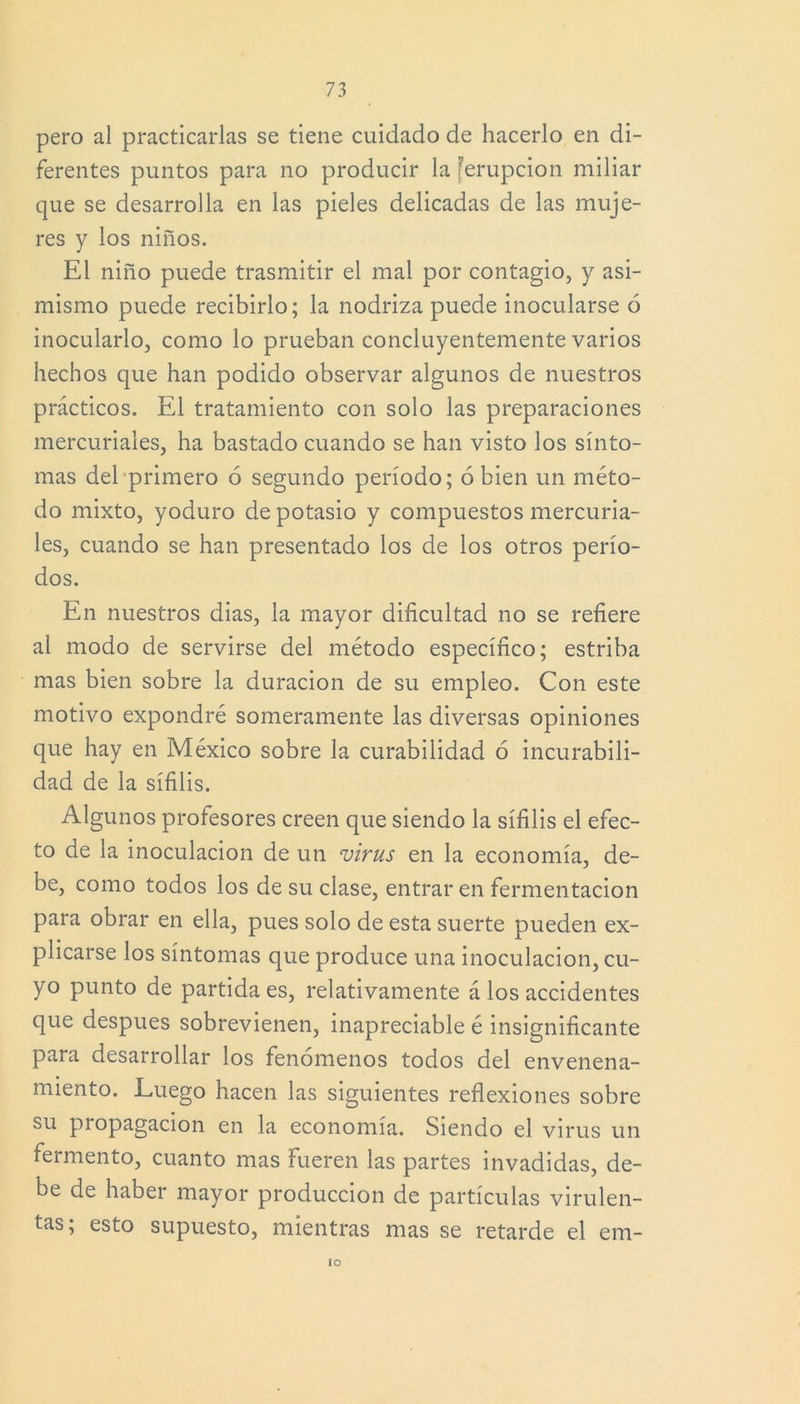 pero al practicarlas se tiene cuidado de hacerlo en di- ferentes puntos para no producir la ferupcion miliar que se desarrolla en las pieles delicadas de las muje- res y los niños. El niño puede trasmitir el mal por contagio, y asi- mismo puede recibirlo; la nodriza puede inocularse ó inocularlo, como lo prueban concluyentemente varios hechos que han podido observar algunos de nuestros prácticos. El tratamiento con solo las preparaciones mercuriales, ha bastado cuando se han visto los sínto- mas del primero ó segundo período; ó bien un méto- do mixto, yoduro de potasio y compuestos mercuria- les, cuando se han presentado los de los otros perío- dos. En nuestros dias, la mayor dificultad no se refiere al modo de servirse del método específico; estriba mas bien sobre la duración de su empleo. Con este motivo expondré someramente las diversas opiniones que hay en México sobre la curabilidad ó incurabili- dad de la sífilis. Algunos profesores creen que siendo la sífilis el efec- to de la inoculación de un virus en la economía, de- be, como todos los de su clase, entrar en fermentación para obrar en ella, pues solo de esta suerte pueden ex- plicarse los síntomas que produce una inoculación, cu- yo punto de partida es, relativamente á los accidentes que después sobrevienen, inapreciable é insignificante para desarrollar los fenómenos todos del envenena- miento. Luego hacen las siguientes reflexiones sobre su propagación en la economía. Siendo el virus un fermento, cuanto mas fueren las partes invadidas, de- be de haber mayor producción de partículas virulen- tas; esto supuesto, mientras mas se retarde el em- lo