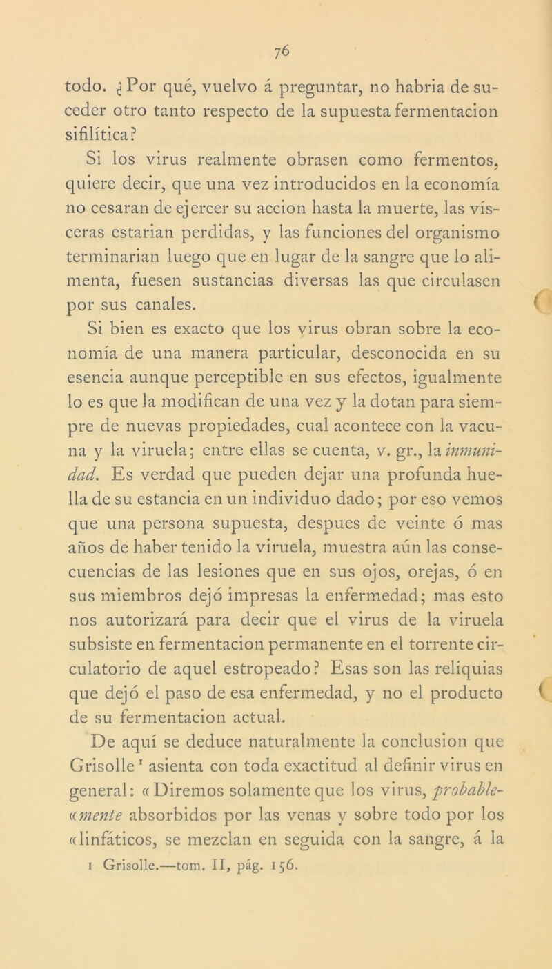 7 6 todo. ¿ Por qué, vuelvo á preguntar, no habría de su- ceder otro tanto respecto de la supuesta fermentación sifilítica? Si los virus realmente obrasen como fermentos, quiere decir, que una vez introducidos en la economía no cesaran de ejercer su acción hasta la muerte, las vis- ceras estarían perdidas, y las funciones del organismo terminarían luego que en lugar de la sangre que lo ali- menta, fuesen sustancias diversas las que circulasen por sus canales. ( Si bien es exacto que los virus obran sobre la eco- nomía de una manera particular, desconocida en su esencia aunque perceptible en sus efectos, igualmente lo es que la modifican de una vez y la dotan para siem- pre de nuevas propiedades, cual acontece con la vacu- na y la viruela; entre ellas se cuenta, v. gr., la inmuni- dad. Es verdad que pueden dejar una profunda hue- lla de su estancia en un individuo dado; por eso vemos que una persona supuesta, después de veinte ó mas años de haber tenido la viruela, muestra aún las conse- cuencias de las lesiones que en sus ojos, orejas, ó en sus miembros dejó impresas la enfermedad; mas esto nos autorizará para decir que el virus de la viruela subsiste en fermentación permanente en el torrente cir- culatorio de aquel estropeado? Esas son las reliquias que dejó el paso de esa enfermedad, y no el producto í de su fermentación actual. De aquí se deduce naturalmente la conclusión que Grisolle1 asienta con toda exactitud al definir virus en general: «Diremos solamente que los virus, probable- «mente absorbidos por las venas y sobre todo por los «linfáticos, se mezclan en seguida con la sangre, á la i Grisolle.—tom. II, pág. 156.