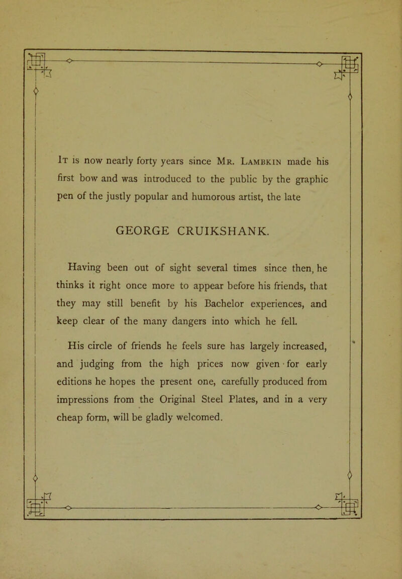 It is now nearly forty years since Mr. Lambkin made his first bow and was introduced to the public by the graphic pen of the justly popular and humorous artist, the late GEORGE CRUIKSHANK. Having been out of sight several times since then, he thinks it right once more to appear before his friends, that they may still benefit by his Bachelor experiences, and keep clear of the many dangers into which he fell. His circle of friends he feels sure has largely increased, and judging from the high prices now given ■ for early editions he hopes the present one, carefully produced from impressions from the Original Steel Plates, and in a very cheap form, will be gladly welcomed. 6 -o