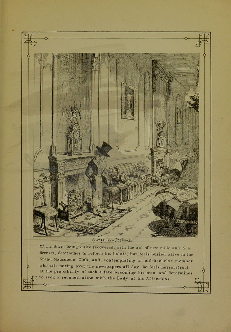 (^.trryt C^i^fo.s'k.tvYUt. M1: lambkin being quite recovered, with the aid of new milIc and Sea Breezes, determines to reform his habits, but feels buried alive in the brand Mausoleum Club; and, contemplating: an old bachelor member who sits poring: over the newspapers all day, he feels horrorstruck at the probability of such a fate becoming- his own, and determines to seek a reconciliation with the Ladv of his Affections. s#—>• : —*_ 4?