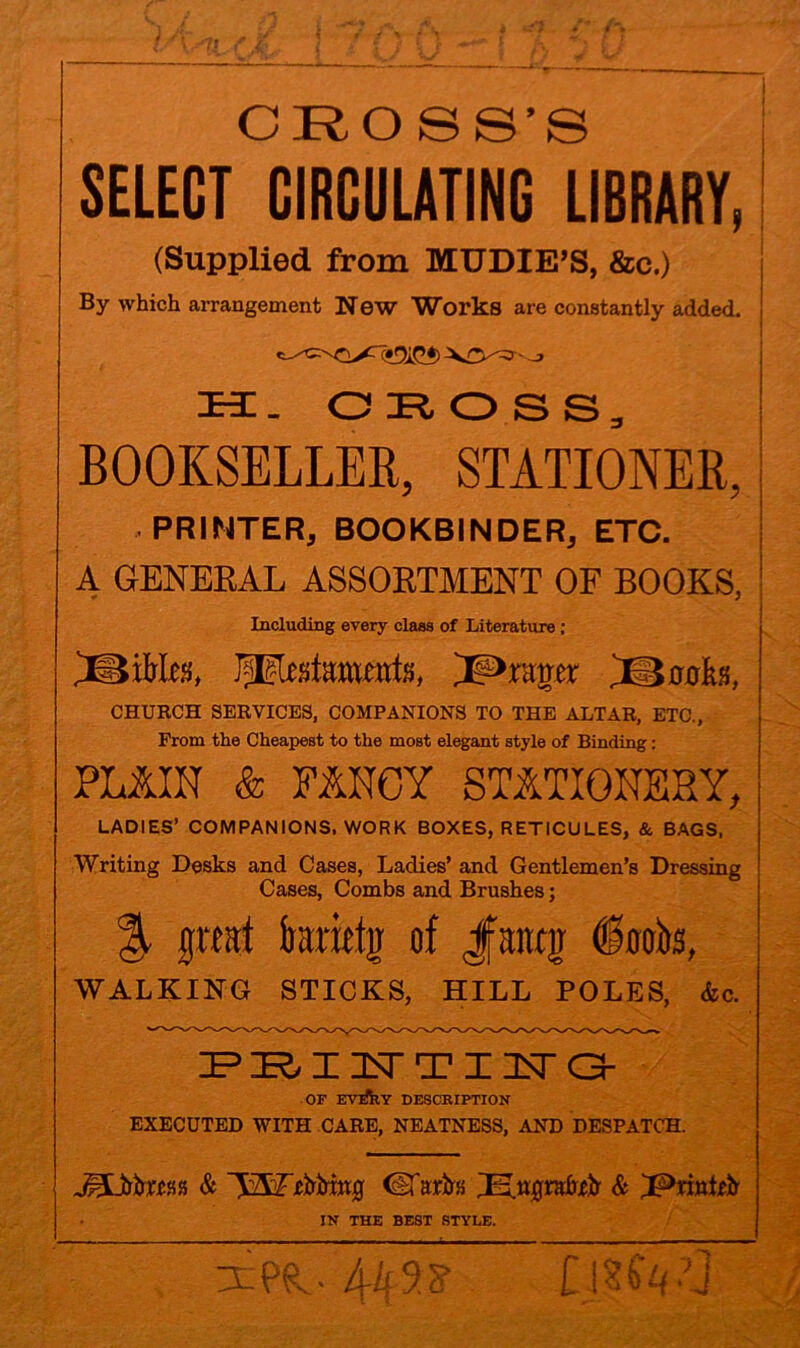 SELECT CIRCULATING tlBRARY, (Supplied from MUDIE’S, &c.) By which arrangement New Works are constantly added. H. O R O S S , BOOKSELLER, STATIONER, PRINTER, BOOKBINDER, ETC. A GENERAL ASSORTMENT OF BOOKS, Including every class of Literature ; SBiMes, ^Primer 'JMaokti, CHURCH SERVICES, COMPANIONS TO THE ALTAR, ETC., From the Cheapest to the most elegant style of Binding: PLAIN & FANCY STATIONERY, LADIES’ COMPANIONS. WORK BOXES, RETICULES, & BAGS, Writing Desks and Cases, Ladies’ and Gentlemen’s Dressing Cases, Combs and Brushes; %, ffititt irarittjr of Jmjr WALKING STICKS, HILL POLES, &c. PRINTTINrO- OF EVJ*h.Y DESCRIPTION EXECUTED WITH CARE, NEATNESS, AND DESPATCH. JpDrtas & (iTaifta IN THE BEST STYLE.