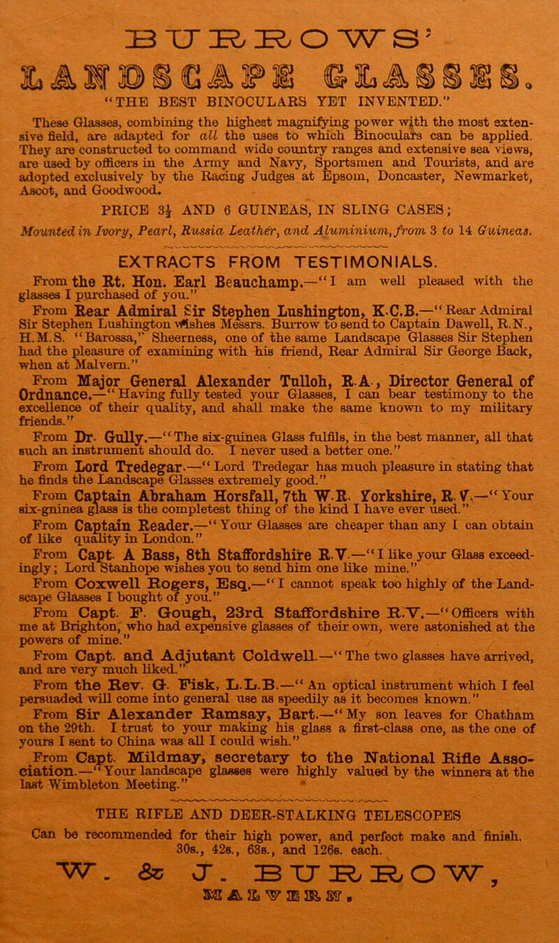 BUBBOWS; © la A “THE BEST BINOCULARS YET INVENTED.” These Glasses, combining the highest magnifying power with the most exten- sive field, are adapted for all the uses to which Binoculars can be applied. They are constructed to command wide country ranges and extensive sea views, are used by officers in the Army and Navy, Sportsmen and Tourists, and are adopted exclusively by the Racing Judges at Epsom, Doncaster, Newmarket, Ascot, and Goodwood. PRICE 3$ AND 6 GUINEAS, IN SLING CASES; Mounted in Ivory, Pearl, Russia Leather, and Aluminium, from 3 to 14 Guineas, EXTRACTS FROM TESTIMONIALS. From the Rt. Hoil. Earl Beauchamp.—“I am well pleased with the glasses I purchased of you.” From Rear Admiral Sir Stephen Lushington, K-C.B.—“Rear Admiral Sir Stephen Lushington \fishes Messrs. Burrow to send to Captain Dawell, R.N., H.M.S. “Barossa,” Sheerness, one of the same Landscape Glasses Sir Stephen had the pleasure of examining with his friend, Rear Admiral Sir George Back, when at Malvern.” From Major General Alexander Tulloh, B A , Director General of Ordnance.—“ Having fully tested your Glasses, I can bear testimony to the excellence of their quality, and shall make the same known to my military friends.” From Dr- Gully.—“ The six-guinea Glass fulfils, in the best manner, all that such an instrument should do. I never used a better one.” From Lord Tredegar-—“ Lord Tredegar has much pleasure in stating that he finds the Landscape Glasses extremely good.” From Captain Abraham Horsfall, 7th W R. Yorkshire, R V.—“ Your six-gninea glass is the completest thing of the kind I have ever used.” From Captain Reader.—“Your Glasses are cheaper than any I can obtain of like quality in London.” From Capt- A Bass, 8th Staffordshire R.V —“I like your Glass exceed- ingly; Lord Stanhope wishes you to send him one like mine.” From Coxwell Rogers, Esq.—“ I cannot speak too highly of the Land- scape Glasses I bought of you.” From Capt. F. Gough, 23rd Staffordshire R.V.—“ Officers with me at Brighton, who had expensive glasses of their own, were astonished at the powers of mine.” From Capt. and Adjutant Coldwell.—“The two glasses have arrived, and are very much liked.” From the Rev. G- Fisk, L.L.B.—“ An optical instrument which I feel persuaded will come into general use as speedily as it becomes known. ” From Sir Alexander Ramsay, Bart.—“ My son leaves for Chatham on the 29th. I trust to your making his glass a first-class one, as the one of yours I sent to China was all I could wish.” From Capt. Mildmay, secretary to the National Rifle Asso- ciation.—“Your landscape glasses were highly valued by the-winners at the last Wimbleton Meeting.” THE RIFLE AND DEER-STALKING TELESCOPES Can be recommended for their high power, and perfect make and finish. 30s., 42s., 63s., and 126s. each. W. & or. BXJBRO'W, ns & a •w ss a. sr.