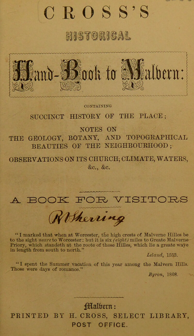 CROSS’S CONTAINING SUCCINCT HISTORY OF THE PLACE; NOTES ON THE GEOLOGY, BOTANY, AND TOPOGRAPHICAL BEAUTIES OF THE NEIGHBOURHOOD; OBSERVATIONS ON ITS CHURCH; CLIMATE, WATERS, &c., &c. _A_ BOOK BOK VISITORS “ I marked that when at Worcester, the high crests of Malveme Hilles be to the sight neare to Worcester: but it is six (eight) miles to Greate Malveme Priory, which standeth at the roote of those Hilles, which lie a greate waye in length from south to north.” Leland, 1533. “ I spent the Summer vacation of this year among the Malvern Hills. Those were days of romance.” Byron, 1808. f&alfatn: PRINTED BY II. CROSS, SELECT LIBRARY, POST OFFICE.