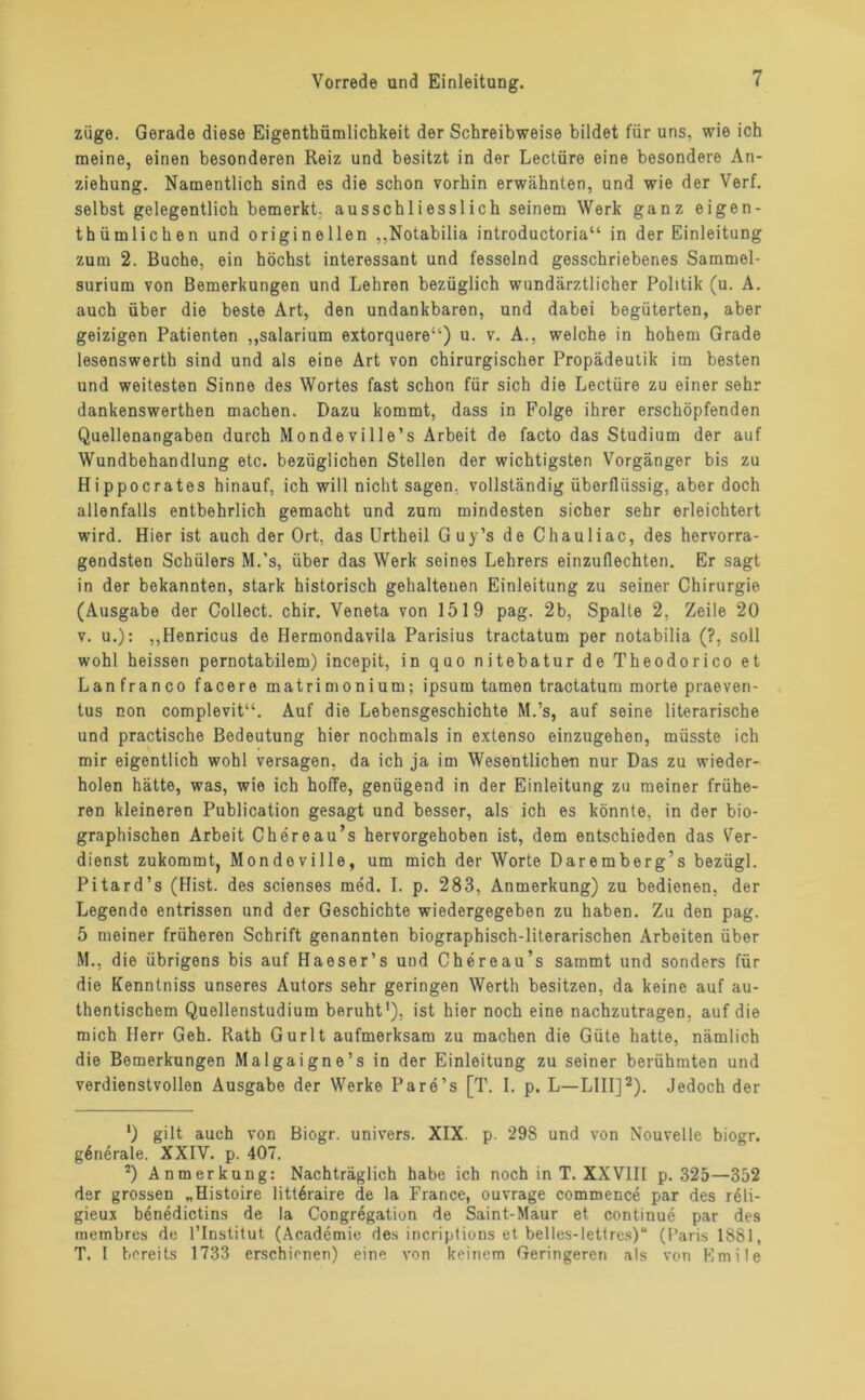 ziige. Gerade diese Eigentümlichkeit der Schreibweise bildet für uns, wie ich meine, einen besonderen Reiz und besitzt in der Lectüre eine besondere An- ziehung. Namentlich sind es die schon vorhin erwähnten, und wie der Verf. selbst gelegentlich bemerkt, ausschliesslich seinem Werk ganz eigen- tümlichen und originellen „Notabilia introductoria“ in der Einleitung zum 2. Buche, ein höchst interessant und fesselnd gesschriebenes Sammel- surium von Bemerkungen und Lehren bezüglich wundärztlicher Politik (u. A. auch über die beste Art, den undankbaren, und dabei begüterten, aber geizigen Patienten „salarium extorquere“) u. v. A., welche in hohem Grade lesenswerth sind und als eine Art von chirurgischer Propädeutik im besten und weitesten Sinne des Wortes fast schon für sich die Lectüre zu einer sehr dankenswerten machen. Dazu kommt, dass in Folge ihrer erschöpfenden Quellenangaben durch Mondeville’s Arbeit de facto das Studium der auf Wundbehandlung etc. bezüglichen Stellen der wichtigsten Vorgänger bis zu Hippocrates hinauf, ich will nicht sagen, vollständig überflüssig, aber doch allenfalls entbehrlich gemacht und zum mindesten sicher sehr erleichtert wird. Hier ist auch der Ort, das Urtheil Guy’s de Chauliac, des hervorra- gendsten Schülers M.'s, über das Werk seines Lehrers einzuflechten. Er sagt in der bekannten, stark historisch gehaltenen Einleitung zu seiner Chirurgie (Ausgabe der Collect, chir. Veneta von 1519 pag. 2b, Spalte 2, Zeile 20 v. u.): „Henricus de Hermondavila Parisius tractatum per notabilia (?, soll wohl heissen pernotabilem) incepit, in quo nitebatur de Theodorico et Lan franco facere matrimonium; ipsum tarnen tractatum morte praeven- tus non complevit“. Auf die Lebensgeschichte M.’s, auf seine literarische und practische Bedeutung hier nochmals in extenso einzugehen, müsste ich mir eigentlich wohl versagen, da ich ja im Wesentlichen nur Das zu wieder- holen hätte, was, wie ich hoffe, genügend in der Einleitung zu meiner frühe- ren kleineren Publication gesagt und besser, als ich es könnte, in der bio- graphischen Arbeit Chereau’s hervorgehoben ist, dem entschieden das Ver- dienst zukommt, Mondeville, um mich der Worte Daremberg’s bezügl. Pitard’s (Hist, des scienses med. I. p. 283, Anmerkung) zu bedienen, der Legende entrissen und der Geschichte wiedergegeben zu haben. Zu den pag. 5 meiner früheren Schrift genannten biographisch-literarischen Arbeiten über M., die übrigens bis auf Haeser’s und Chereau’s sammt und sonders für die Kenntniss unseres Autors sehr geringen Werth besitzen, da keine auf au- thentischem Quellenstudium beruht1), ist hier noch eine nachzutragen, auf die mich Herr Geh. Rath Gurlt aufmerksam zu machen die Güte hatte, nämlich die Bemerkungen Malgaigne’s in der Einleitung zu seiner berühmten und verdienstvollen Ausgabe der Werke Pare’s [T. I. p. L—L1II]2). Jedoch der 1) gilt auch von Biogr. univers. XIX. p. 298 und von Nouvelle biogr. generale. XXIV. p. 407. 2) Anmerkung: Nachträglich habe ich noch in T. XXVIII p. 325—352 der grossen „Histoire littöraire de la France, ouvrage commence par des reli- gieux benedictins de la Congregation de Saint-Maur et continue par des membres de l’Institut (Academie des incriptions et helles-lettres)“ (Paris 1 SS 1, T. I bereits 1733 erschienen) eine von keinem Geringeren als von Emile