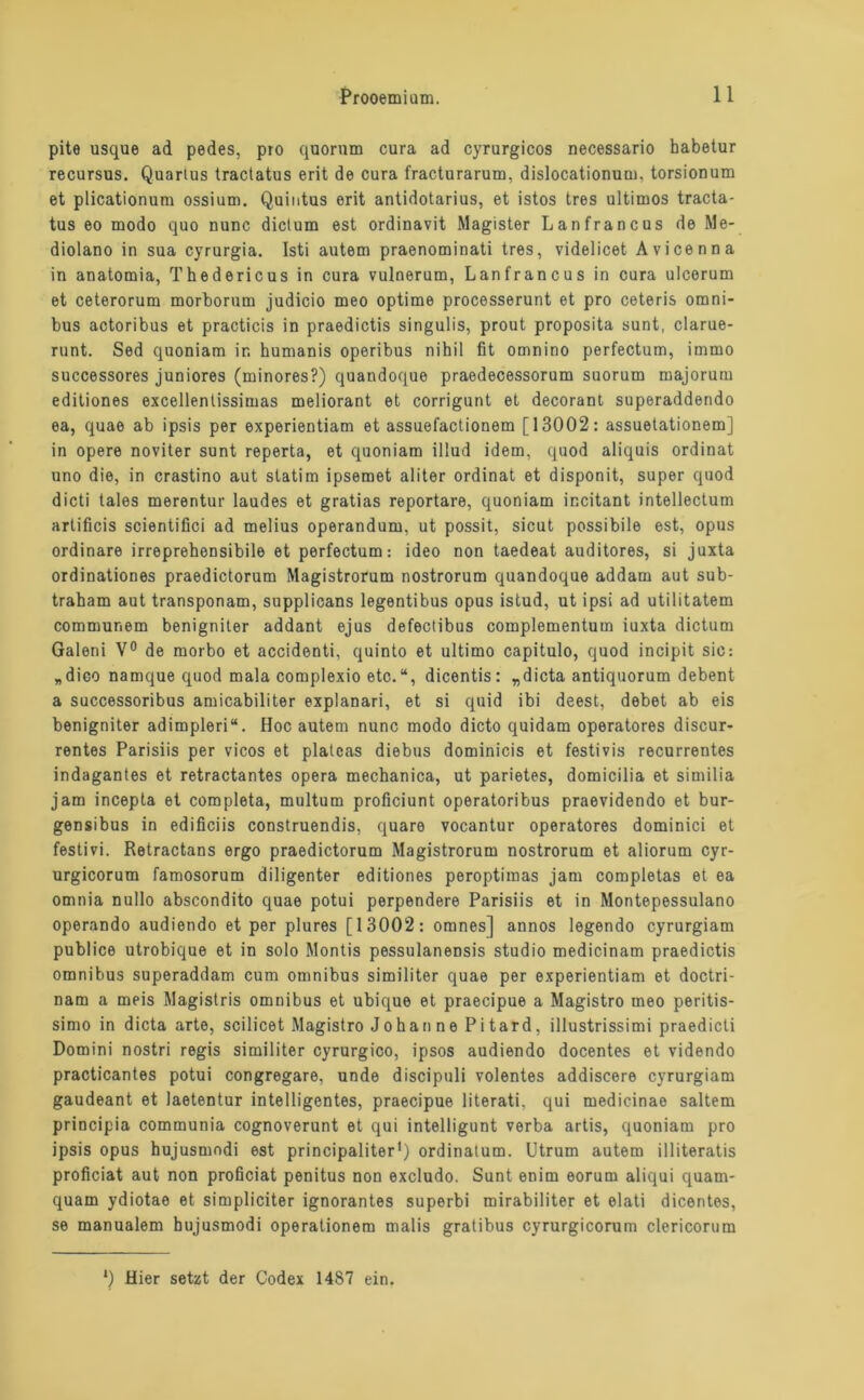 pite usque ad pedes, pro quorum cura ad cyrurgicos necessario habetur recursus. Quarius tradatus erit de cura fracturarum, dislocationum, torsionum et plicationura ossium. Quiutus erit antidotarius, et istos tres Ultimos tracta- tus eo modo quo nunc dictum est ordinavit Magister Lanfrancus de Me- diolano in sua cyrurgia. Isti autem praenominati tres, videlicet Avicenna in anatomia, Thedericus in cura vulnerum, Lanfrancus in cura ulcerum et ceterorum morborum judicio meo optime processerunt et pro ceteris Omni- bus actoribus et practicis in praedictis singulis, prout proposita sunt, clarue- runt. Sed quoniam ir. humanis operibus nihil fit omnino perfectum, immo successores juniores (minores?) quandoque praedecessorum suorum majorum editiones excellentissimas meliorant et corrigunt et decorant superaddendo ea, quae ab ipsis per experientiam et assuefactionem [13002: assuetationem] in opere noviter sunt reperta, et quoniam illud idem, quod aliquis ordinat uno die, in crastino aut statim ipsemet aliter ordinat et disponit, super quod dicti tales merentur laudes et gratias reportare, quoniam incitant intellectum artificis scientifici ad melius operandum, ut possit, sicut possibile est, opus ordinäre irreprehensibile et perfectum: ideo non taedeat auditores, si juxta ordinationes praedictorum Magistrorum nostrorum quandoque addam aut sub- traham aut transponam, supplicans legentibus opus istud, ut ipsi ad utilitatem communem benigniter addant ejus defectibus complementum iuxta dictum Galeni V° de morbo et accidenti, quinto et ultimo capitulo, quod incipit sic: „dico namque quod mala complexio etc.“, dicentis: „dicta antiquorum debent a successoribus amicabiliter explanari, et si quid ibi deest, debet ab eis benigniter adimpleri“. Hoc autem nunc modo dicto quidam operatores discur- rentes Parisiis per vicos et platcas diebus dominicis et festivis recurrentes indagantes et retractantes opera mechanica, ut parietes, domicilia et similia jam incepta et completa, multum proficiunt operatoribus praevidendo et bur- gensibus in edificiis construendis, quare vocantur operatores dominici et festivi. Retractans ergo praedictorum Magistrorum nostrorum et aliorum cyr- urgicorum famosorum diligenter editiones peroptimas jam completas et ea omnia nullo abscondito quae potui perpendere Parisiis et in Montepessulano operando audiendo et per plures [13002: omnes] annos legendo cyrurgiam publice utrobique et in solo Montis pessulanensis Studio medicinam praedictis Omnibus superaddam cum Omnibus similiter quae per experientiam et doctri- nam a meis Magistris omnibus et ubique et praecipue a Magistro meo peritis- simo in dicta arte, scilicet Magistro Johanne Pitard, illustrissimi praedicti Domini nostri regis similiter cyrurgico, ipsos audiendo docentes et videndo practicantes potui congregare, unde discipuli volentes addiscere cyrurgiam gaudeant et laetentur intelligentes, praecipue literati, qui medicinae saltem principia communia cognoverunt et qui intelligunt verba artis, quoniam pro ipsis opus hujusmodi est principaliter1) ordinalum. Utrum autem illiteratis proficiat aut non proficiat penitus non excludo. Sunt enim eorum aliqui quam- quam ydiotae et simpliciter ignorantes superbi mirabiliter et elati dicentes, se manualem hujusmodi Operationen) malis gratibus cyrurgicorum clericorum *) Hier setzt der Codex 1487 ein.