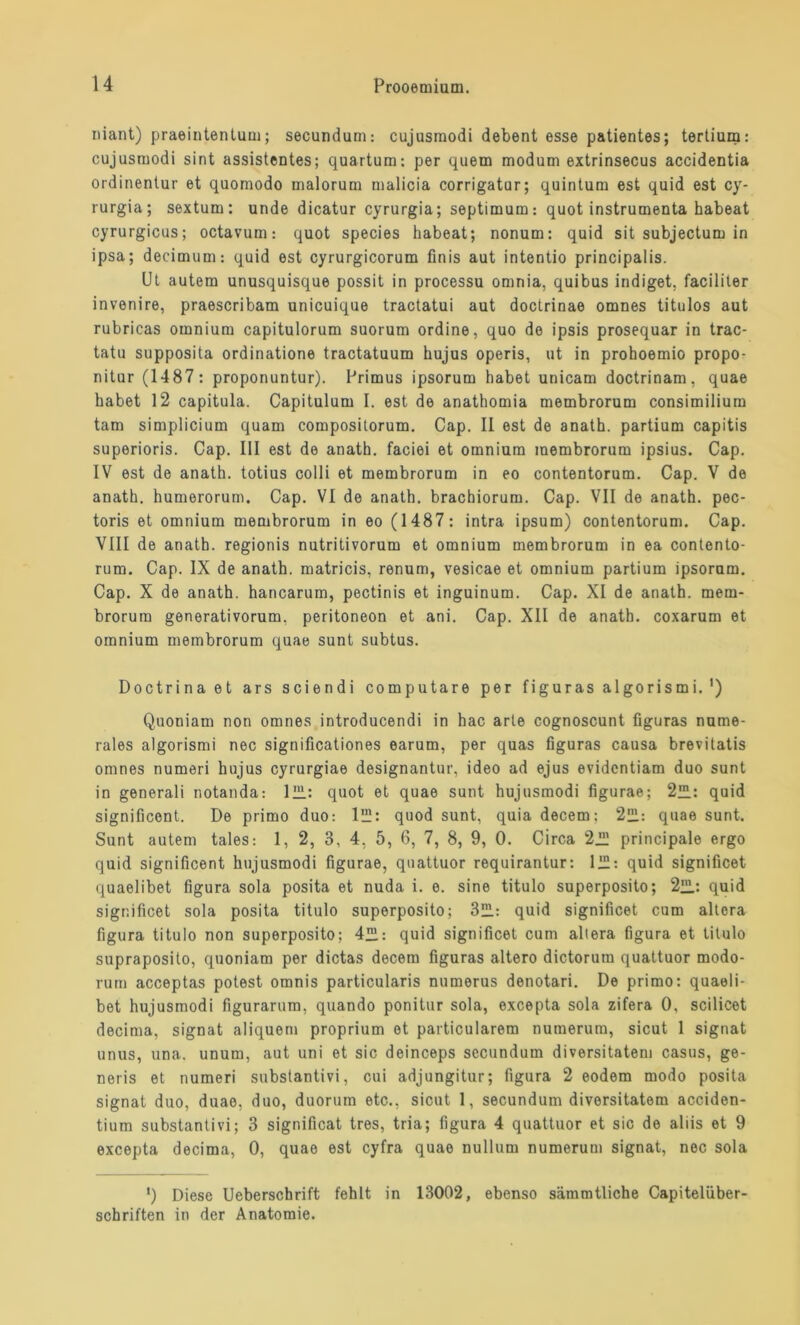 niant) praeintentum; secundum: cujusmodi debent esse patientes; tertium: cujusmodi sint assistentes; quartum: per quem modum extrinsecus accidentia ordinentur et quomodo malorum malicia corrigatur; quintuni est quid est cy- rurgia; sextum: unde dicatur cyrurgia; septimum: quot instrumenta habeat cyrurgicus; octavum: quot species habeat; nonum: quid sit subjectum in ipsa; decimum: quid est cyrurgicorum finis aut intentio principalis. Ut autem unusquisque possit in processu omnia, quibus indiget. facililer invenire, praescribam unicuique tractatui aut doctrinae omnes titulos aut rubricas omnium capitulorum suorum ordine, quo de ipsis prosequar in trac- tatu supposita ordinatione tractatuum hujus operis, 11t in prohoemio propo- nitur (1487: proponuntur). Primus ipsorum habet unicam doctrinam, quae habet 12 capitula. Capitulum I. est de anathomia membrorum consimilium tarn simplicium quam composilorum. Cap. II est de anath. partium capitis superioris. Cap. III est de anath. faciei et omnium membrorum ipsius. Cap. IV est de anath. totius colli et membrorum in eo contentorum. Cap. V de anath. humerorum. Cap. VI de anath. brachiorum. Cap. VII de anath. pec- toris et omnium membrorum in eo (1487: intra ipsum) contentorum. Cap. VIII de anath. regionis nutritivorum et omnium membrorum in ea contento- rum. Cap. IX de anath. matricis, renum, vesicae et omnium partium ipsoram. Cap. X de anath. hancarum, pectinis et inguinum. Cap. XI de anath. mem- brorum generativorum, peritoneon et ani. Cap. XII de anath. coxarum et omnium membrorum quae sunt subtus. Doctrinaet ars sciendi computare per figuras algorismi.') Quoniam non omnes introducendi in hac arte cognoscunt figuras nume- rales algorismi nec significationes earum, per quas figuras causa brevitatis omnes numeri hujus cyrurgiae designantur, ideo ad ejus evidcntiam duo sunt in generali notanda: 1H1: quot et quae sunt hujusmodi figurae; 2™: quid significont. De primo duo: lHL: quod sunt, quia decem: 2“: quae sunt. Sunt autem tales: 1, 2, 3, 4, 5, 6, 7, 8, 9, 0. Circa 2™ principale ergo quid significent hujusmodi figurae, quattuor requirantur: 1IH: quid significet quaelibet figura sola posita et nuda i. 0. sine titulo superposito; 2™: quid significet sola posita titulo superposito; 3HL: quid significet cum altera figura titulo non superposito; 4™: quid significet cum altera figura et titulo supraposito, quoniam per dictas decem figuras altero dictorum quattuor modo- rurn acceptas potest omnis particularis numerus denotari. De primo: quaeli- bet hujusmodi figurarum, quando ponitur sola, excepta sola zifera 0, scilicet decima, signat aliquem proprium et particularem numerum, sicut 1 signat unus, una. unum, aut uni et sic deinceps secundum diversitatem Casus, ge- neris et numeri substantivi, cui adjungitur; figura 2 eodem modo posita signat duo, duae, duo, duorum etc., sicut 1, secundum diversitatem acciden- tium substantivi; 3 significat tres, tria; figura 4 quattuor et sic de aliis et 9 excepta decima, 0, quae est cyfra quae nullum numerum signat, nec sola ') Diese Ueberschrift fehlt in 13002, ebenso sämmtliche Capitelüber- schriften in der Anatomie.