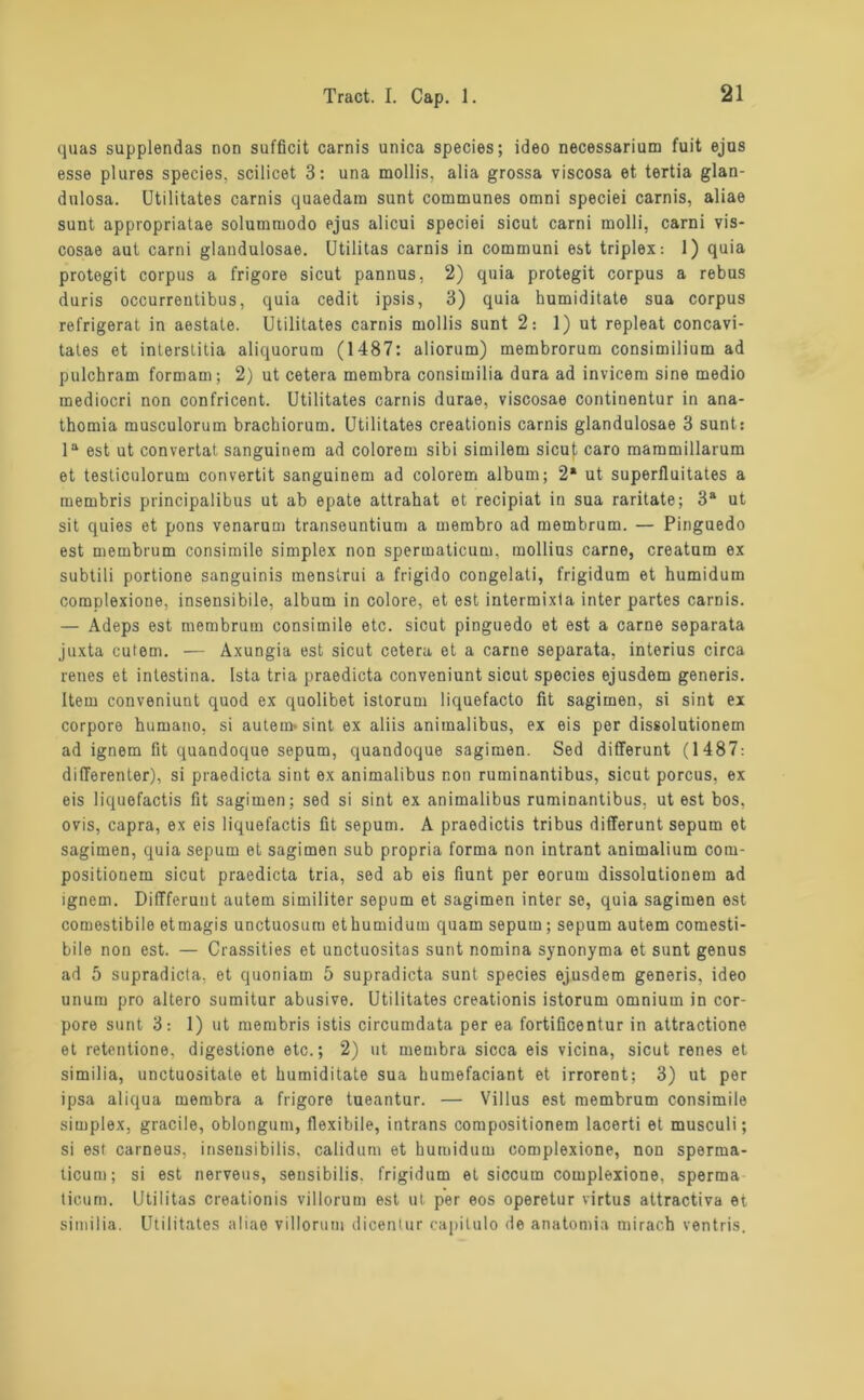 quas supplendas non sufficit carnis unica species; ideo necessarium fuit ejus esse plures species. scilicet 3: una mollis, alia grossa viscosa et tertia glan- dnlosa. Utilitates carnis quaedara sunt communes omni speciei carnis, aliae sunt appropriatae solummodo ejus alicui speciei sicut carni molli, carni vis- cosae aut carni glandulosae. Utilitas carnis in communi est triplex: 1) quia protegit corpus a frigore sicut pannus, 2) quia protegit corpus a rebus duris occurreutibus, quia cedit ipsis, 3) quia humiditate sua corpus refrigerat in aestate. Utilitates carnis mollis sunt 2: 1) ut repleat concavi- tales et interstitia aliquorum (1487: aliorum) membrorum consimilium ad pulchram formam; 2) ut cetera membra consimilia dura ad invicem sine medio mediocri non confricent. Utilitates carnis durae, viscosae continentur in ana- thomia musculorum bracbiorum. Utilitates creationis carnis glandulosae 3 sunt: la est ut convertat sanguinem ad colorem sibi similem sicut caro mammillarum et testiculorum convertit sanguinem ad colorem alburn; 2* ut superlluitates a membris principalibus ut ab epate attrahat et recipiat in sua raritate; 3a ut sit quies et pons venarum transeuntium a membro ad membrum. — Pinguedo est membrum consimile simplex non spermaticum. mollius carne, creatum ex subtili portione sanguinis menstrui a frigido congelati, frigidum et humidum complexione, insensibile, alburn in colore, et est intermixla inter partes carnis. — Adeps est membrum consimile etc. sicut pinguedo et est a carne separata juxta cutem. — Axungia est sicut cetera et a carne separata, interius circa renes et inlestina. Ista tria praedicta conveniunt sicut species ejusdem generis. Item conveniunt quod ex quolibet istorum liquefacto fit sagimen, si sint ex corpore humatio, si autem* sint ex aliis aniinalibus, ex eis per dissolutionem ad ignem fit quandoque sepum, quandoque sagimen. Sed differunt (1487: differenter), si praedicta sint ex animalibus non ruminantibus, sicut porcus, ex eis liquofactis fit sagimen; sed si sint ex animalibus ruminantibus, ut est bos, ovis, capra, ex eis liquefactis fit sepum. A praedictis tribus differunt sepum et sagimen, quia sepum et sagimen sub propria forma non intrant animalium com- positionem sicut praedicta tria, sed ab eis fiunt per eorum dissolutionem ad ignem. Diffferunt autem similiter sepum et sagimen inter se, quia sagimen est comestibile etmagis unctuosum ethumidum quam sepum; sepum autem comesti- bile non est. — Crassities et unctuositas sunt nomina Synonyma et sunt genus ad 5 supradicta, et quoniam 5 supradicta sunt species ejusdem generis, ideo unum pro altero sumitur abusive. Utilitates creationis istorum omnium in cor- pore sunt 3: 1) ut membris istis circumdata per ea fortificentur in attractione et retentione. digestione etc.; 2) ut membra sicca eis vicina, sicut renes et similia, unctuositate et humiditate sua humefaciant et irrorent; 3) ut per ipsa aliqua membra a frigore tueantur. — Villus est membrum consimile simplex, graciie, oblongum, flexibile, intrans compositionem lacerti et musculi; si est carneus, inseusibilis, calidum et humidum complexione, non sperma- ticum; si est nerveus, sensibilis. frigidum et siccum complexione, sperma ticum. Utilitas creationis villorum est ut per eos operetur virtus attractiva et similia. Utilitates aliae villorum dicentur capitulo de anatomia mirach ventris.