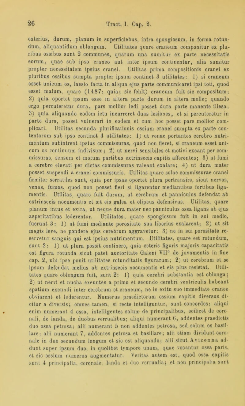 exterius, durum, planum in superficiebus, intra spongiosum, in forma rotun- dum, aliquantidum oblongum. Utilitates quare craneum componitur ex plu- ribus ossibus sunt 2 communes, quarum una snmitur ex parte necessitatis eorum, quae sub ipso craneo aut inter ipsum continentur, alia sumitur propter necessitatem ipsius cranei. Utilitas prima compositionis cranei ex pluribus ossibus sumpta propter ipsum continet 3 utilitates: 1) si craneum esset unicum os, laesio facta in aliqua ejus parte communicaret ipsi toti, quod esset malum, quare (1487: quia; sic fehlt) craneum fuit sic compositum; 2) quia oportet ipsum esse in altera parte durum in altera molle; quando ergo percuteretur dura, pars mollior ledi posset dura parte manente illesa; 3) quia aliquando eodem ictu incurreret duas lesiones, et si percuteretur in parte dura, posset vulnerari in eodem et cum hoc posset pars mollior com- plicari. Utilitas secunda plurificationis ossium cranei sumpta ex parte con- tentorum sub ipso continet 4 utilitates: 1) ut venae portantes cerebro nutri- mentum subintrent ipsius commissuras, quod non fieret, si craneum esset uni- cum os continuum indivisum; 2) ut nervi sensibiles et motivi exeant per com- missuras. sensum et motum partibus extrinsecis capitis afferentes; 3) ut fumi a cerebro elevati per dictas commissuras valeant exalare; 4) ut dura mater posset suspendi a cranei cominissuris. Utilitas quare solae commissurae cranei firmiter serratiles sunt, quia per ipsas oportet plura pertransire, sicut nervös, venas, fumos, quod non posset fieri si ligarentur mediantibus fortibus liga- mentis. Utilitas, quare fuit durum, ut cerebrum et panniculos defendat ab extrinsecis nocumentis et sit eis galea et clipeus defensivus. Utilitas, quare planum intus et extra, ut neque dura mater nec panniculus ossa ligans ab ejus asperitatibus lederentur. Utilitates, quare spongiosum fuit in sui medio, fuerunt 3: 1) ut fumi mediante porositate sua liberius exalarent; 2) ut sit magis leve, ne pondere ejus cerebrum aggravetur: 3) ne in sui porositate re- servetur sanguis qui est ipsius nutrimentum. Utilitates, quare est rotundum, sunt 2: 1) ut plura possit continere, quia ceteris figuris majoris capacitatis est figura rotunda sicut patet auctoritate Galeni VII0 de juvamentis in fine cap. 2, ubi ipse ponit utilitates rotunditatis figurarum; 2) ut cerebrum et se ipsum defendat melius ab extrinsecis nocumentis et eis plus resistat. Utili- tates quare oblongum fuit, sunt 2: 1) quia cerebri substantia est oblonga; 2) ut nervi et nucha exeuntes a primo et secundo cerebri ventriculis habeant spatium oxeundi inter cerebrum et craneum, ne in exitu suo immediate craneo obviarent et lederentur. Numerus praedictorum ossium capitis diversus di- citur a diversis; omnes tarnen, si recte intelliguntur, sunt concordes; aliqui enim numerant 4 ossa, intelligentes solum de principalibus, scilicet de coro- nali, de landa, de duobus verrualibus; aliqui numerant 6, addentes praedictis duo ossa petrosa; alii numerant 5 non addentes petrosa, sed solum os basil- lare; alii numerant 7, addentes petrosa et basillare; alii etiam dividunt coro- riale in duo secunduin longum et sic est aliquando; alii sicut Avicenna ad- dunt super ipsum duo, in quolibet tympore unum, quae vocantur ossa paris. et sic ossium numerus augmentatur. Veritas autem est, quod ossa capitis sunt 4 principalia. coronale. landa et duo verrualia; et non principalia sunt