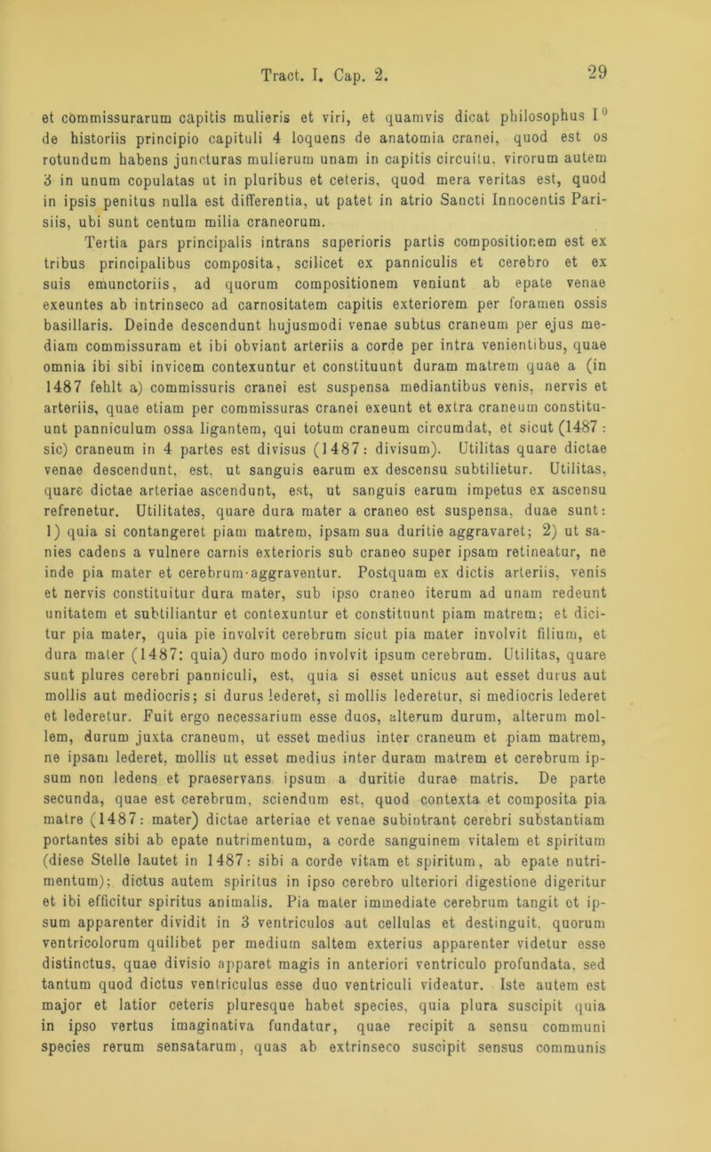 et commissurarum capitis raulieris et viri, et quamvis dicat pliilosophus 1° de historiis principio capituli 4 loquens de anatomia cranei, quod est os rotundum habens juncturas mulierum unam in capitis circuitu. virorum autem 3 in unum copulatas ut in pluribus et ceteris, quod rnera veritas est, quod in ipsis penitus nulla est difTerentia, ut patet in atrio Sancti Innocentis Pari- siis, ubi sunt centum milia craneorum. Tertia pars principalis intrans superioris partis compositior.em est ex tribus principalibus composita, scilicet ex panniculis et cerebro et ex suis emunctoriis, ad quorum corapositionem veniunt ab epate venae exeuntes ab intrinseco ad carnositatem capitis exteriorem per foramen ossis basillaris. Deinde descendunt liujusmodi venae subtus craneum per ejus me- diam commissuram et ibi obviant arteriis a corde per intra venientibus, quae omnia ibi sibi invicem contexuntur et constituunt duram matrem quae a (in 1487 fehlt a) commissuris cranei est suspensa mediantibus venis, nervis et arteriis, quae etiam per coramissuras cranei exeunt et extra craneum constitu- unt panniculum ossa ligantem, qui totum craneum circumdat, et sicut (1487 : sic) craneum in 4 partes est divisus (1487: divisum). (Jtilitas quare dictae venae descendunt, est, ut sanguis earum ex descensu subtilietur. Utilitas, quare dictae arteriae ascendunt, est, ut sanguis earum impetus ex ascensu refrenetur. Utilitates, quare dura mater a craneo est suspensa, duae sunt: 1) quia si contangeret piam matrem, ipsam sua duritie aggravaret; 2) ut sa- nies cadens a vulnere carnis exterioris sub craneo super ipsam retineatur, ne inde pia mater et cerebrum-aggraventur. Postquam ex dictis arteriis. venis et nervis constituitur dura mater, sub ipso craneo iterum ad unam redeunt unitatem et subtiliantur et contexuntur et constituunt piam matrem; et dici- tur pia mater, quia pie involvit cerebrum sicut pia mater involvit filium, et dura mater (1487: quia) duro modo involvit ipsum cerebrum. Utilitas, quare sunt plures cerebri panniculi, est, quia si esset unicus aut esset durus aut mollis aut mediocris; si durus lederet, si mollis lederetur, si mediocris lederet et lederetur. Fuit ergo necessarium esse duos, alterum durum, alterum möl- lern, durum juxta craneum, ut esset medius inter craneum et piam matrem, ne ipsam lederet, mollis ut esset medius inter duram matrem et cerebrum ip- sum non ledens et praeservans ipsum a duritie durae matris. De parte secunda, quae est cerebrum, seiendem est, quod contexta et composita pia matre (1487: mater) dictae arteriae et venae subintrant cerebri substantiam portantes sibi ab epate nutrimentum, a corde sanguinem vitalem et spiritum (diese Stelle lautet in 1487: sibi a corde vitam et spiritum, ab epate nutri- mentum); dictus autem Spiritus in ipso cerebro ulteriori digestione digeritur et ibi efficitur Spiritus animalis. Pia mater immediate cerebrum tangit ot ip- sum apparenter dividit in 3 ventriculos aut cellulas et destinguit. quorum ventricolorum quilibet per medium saltem exterius apparenter videtur esse distinctus. quae divisio apparet magis in anteriori ventriculo profundata. sed tantum quod dictus ventriculus esse duo ventriculi videatur. Iste autem est major et latior ceteris pluresque habet species, quia plura suscipit quia in ipso vertus imaginativa fundatur, quae recipit a sensu communi species rerum sensatarum, quas ab extrinseco suscipit sensus communis