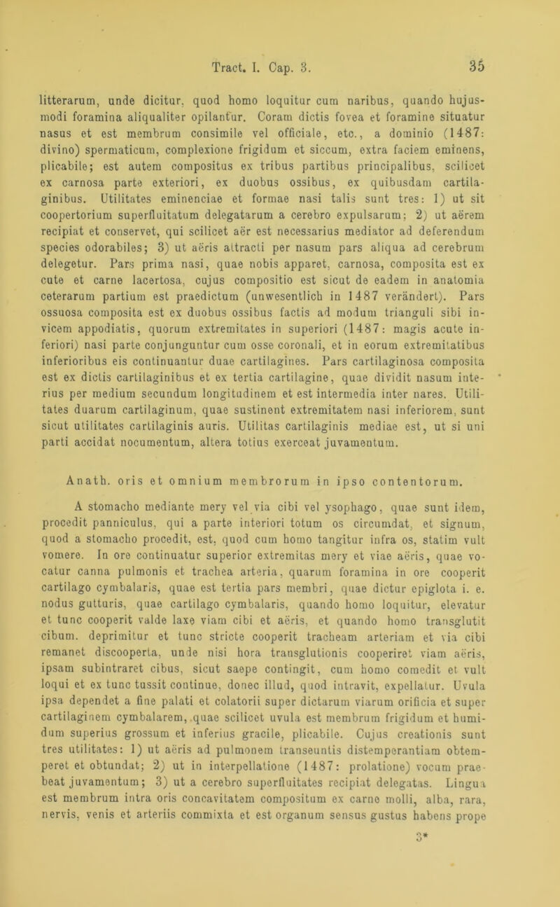 litterarum, unde dicitur. quod homo loquitur cum naribus, quando hujus- modi foramina aliqualiter opilantur. Coram dictis fovea et foramine situatur nasus et est membrum consimile vel officiale, etc., a dominio (1487: divino) spermaticum, complexione frigidum et siccum, extra faciem eminens, plicabile; est autem compositus ex tribus partibus principalibus, scilioet ex carnosa parte exteriori, ex duobus ossibus, ex quibusdam cartila- ginibus. Utilitates eminenciae et formae nasi talis sunt tres: 1) ut sit coopertorium superfluitatum delegatarum a cerebro expulsarum; 2) ut aerem recipiat et conservet, qui scilicet aer est necessarius mediator ad deferendum species odorabiles; 3) ut aeris attracti per nasum pars aliqua ad cerebrum delegetur. Pars prima nasi, quae nobis apparet, carnosa, composita est ex cute et carne lacertosa, cujus compositio est sicut de oadem in anatomia ceterarum partium est praedictum (unwesentlich in 1487 verändert). Pars ossuosa composita est ex duobus ossibus factis ad modum trianguli sibi in- vicem appodiatis. quorum extremitates in superiori (1487: magis acute in- feriori) nasi parte conjunguntur cum osse coronali, et in eorum extremitatibus inferioribus eis continuantur duae cartilagines. Pars cartilaginosa composita est ex dictis cartilaginibus et ex tertia cartilagine, quae dividit nasum inte- rius per medium secundum longitudinem et est intermedia inter nares. Utili- tates duarum cartilaginum, quae sustinent extremitatem nasi inferiorem, sunt sicut utilitates cartilaginis auris. Utilitas cartilaginis mediae est, ut si uni parti accidat nocumentum, altera totius exerceat juvameutum. Anath. oris et omnium membrorum in ipso contentorum. A stomacho mediante mery vel via cibi vel ysophago, quae sunt idem, procedit panniculus, qui a parte interiori totum os circumdat, et signum, quod a stomacho procedit, est, quod cum homo tangitur infra os, statim vult vomere. In ore continuatur superior extremitas mery et viae aeris, quae vo- catur canna pulmonis et trachea arteria, quarum foramina in ore cooperit cartilago cymbalaris, quae est tertia pars membri, quae dictur epiglota i. e. nodus gutturis, quae cartilago cymbalaris, quando homo loquitur, elevatur et tune cooperit valde laxe viam cibi et aeris, et quando homo transglutit cibum. deprimitur et tune stricte cooperit tracheam arteriam et via cibi remanet discooperta, unde nisi hora transglutionis cooperiret viam aeris, ipsam subintraret cibus, sicut saepe contingit, cum homo comedit et vult loqui et ex tune tussit continuo, doriec illud, quod intravit, expellatur. Uvula ipsa dependet a fine palati et colatorii super dictarum viarum orificia et super cartilaginem cymbalarem, quae scilicet uvula est membrum frigidum et humi- dum superius grossum et inferius gracile, plicabile. Cujus creationis sunt tres utilitates: 1) ut aeris ad pulmonem transeuntis distemporantiam obtem- peret et obtundat; 2) ut in interpellatione (1487: prolatione) vocum prae- beat juvamentum; 3) ut a cerebro superfluitates recipiat delegatas. Lingua est membrum intra oris concavitatem compositum ex carne molli, alba, rara, nervis, venis et arteriis commixta et est organum sensus gustus habens prope 3*