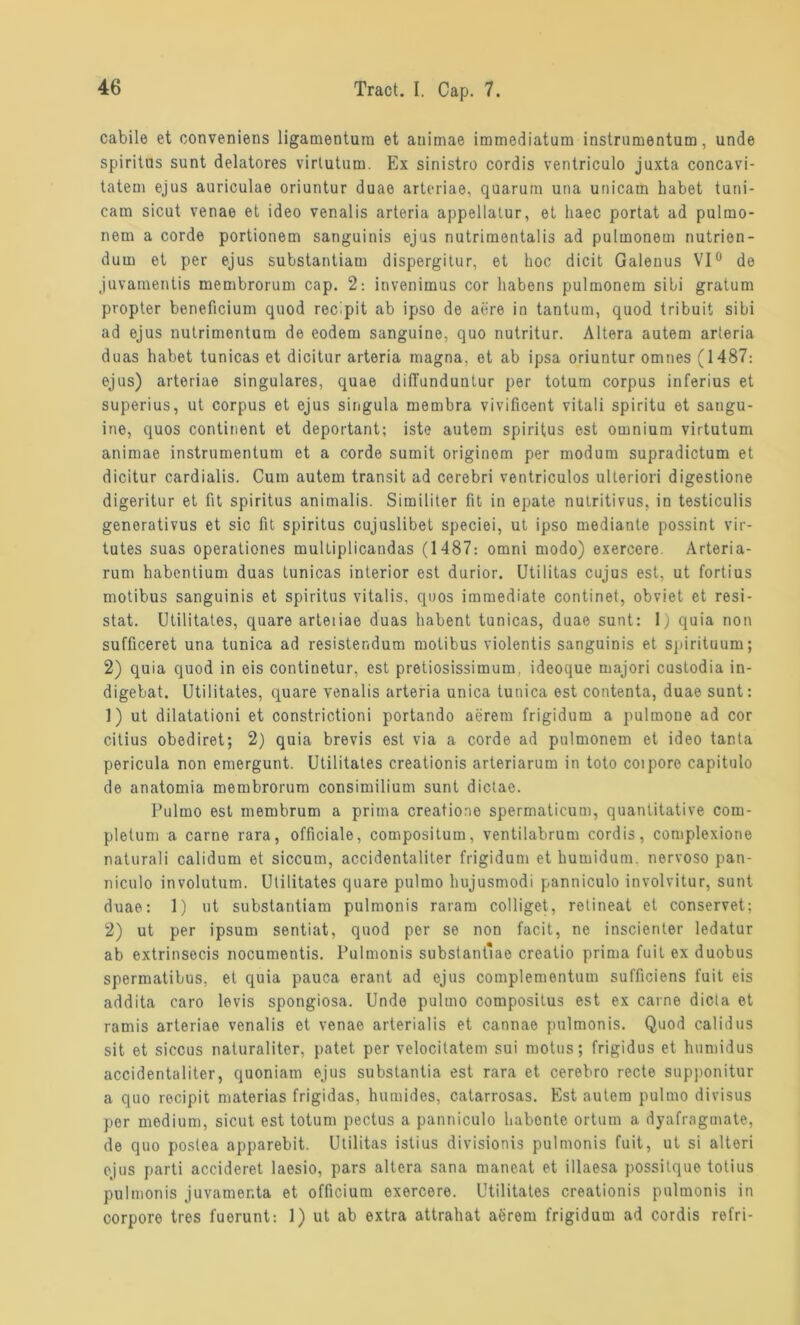 cabile et conveniens ligamentura et auimae immediatum instrumentum, unde Spiritus sunt delatores virtutum. Ex sinistro cordis ventriculo juxta concavi- tatem ejus auriculae oriuntur duae arteriae, quarum una unicam habet tuni- catn sicut venae et ideo venalis arteria appellatur, et liaec portat ad pulmo- nem a corde portionem sanguinis ejus nutrimentaüs ad pulmonem nutrion- dum et per ejus substantiam dispergitur, et hoc dicit Galeuus VI0 de juvamentis membrorum cap. 2: invenimus cor habens pulmonem sibi gratum propter beneficium quod recipit ab ipso de aere in tantum, quod tribuit sibi ad ejus nutrimentum de eodem sanguine, quo nutritur. Altera autem arteria duas habet tunicas et dicitur arteria magna, et ab ipsa oriuntur omnes (1487: ejus) arteriae singuläres, quae dilTundunlur per totum corpus inferius et superius, ut corpus et ejus singula membra vivificent vitali spiritu et sangu- ine, quos continent et deportant; iste autem Spiritus est omnium virtutum animae instrumentum et a corde sumit originom per modum supradictum et dicitur cardialis. Cum autem transit ad cerebri ventriculos ulteriori digestione digeritur et fit Spiritus animalis. Similiter fit in epate nutritivus, in testiculis generativus et sic fit spiritus cujuslibet speciei, ut ipso mediante possint vir- tutes suas operationes multiplicandas (1487: omni modo) exercore Arteria- rum habentium duas tunicas interior est durior. Utilitas cujus est, ut fortius motibus sanguinis et Spiritus vitalis, quos immediate continet, obviet et resi- stat. Utilitates, quare artetiae duas habent tunicas, duae sunt: 1) quia non sufficeret una tunica ad resistendum motibus violentis sanguinis et Sjiirituum; 2) quia quod in eis continetur, est pretiosissimum. ideoque majori custodia in- digebat. Utilitates, quare venalis arteria unica tunica est contenta, duae sunt: 1) ut dilatationi et constrictioni portando aerem frigidum a pulmoue ad cor citius obediret; 2) quia brevis est via a corde ad pulmonem et ideo tanta pericula non emergunt. Utilitates creationis arteriarum in toto coipore capitulo de anatomia membrorura consimilium sunt dictae. Pulmo est membrum a prima creatione spermaticum, quantitative com- pletum a carne rara, officiale, compositum, ventilabrum cordis, complexione naturali calidum et siccutn, accidentaliter frigidum et humidum. nervoso pan- niculo involutum. Utilitates quare pulmo hujusmodi panniculo involvitur, sunt duae: 1) ut substantiam pulmonis raram colliget, retineat et conservet; 2) ut per ipsum sentiat, quod per se non facit, ne inscienter ledatur ab extrinsecis nocumentis. Pulmonis substantlae creatio prima fuit ex duobus spermatibus, et quia pauca erant ad ejus complementum sufficiens fuit eis addita caro levis spongiosa. Unde pulmo compositus est ex carne dicta et ramis arteriae venalis et venae arterialis et cannae pulmonis. Quod calidus sit et siccus naturaliter, patet per velocitatem sui motus; frigidus et humidus accidentaliter, quoniam ejus substantia est rara et cerebro recte supponitur a quo rocipit materias frigidas, humides, catarrosas. Est autem pulmo divisus per medium, sicut est totum pectus a panniculo habonte ortum a dyafragmate, de quo postea apparebit. Utilitas istius divisionis pulmonis fuit, ut si alteri ejus parti accideret laesio, pars altera sana maneat et illaesa possitque totius pulmonis juvamer.ta et officium exercere. Utilitates creationis pulmonis in corpore tres fuerunt: 1) ut ab extra attrahat aerem frigidum ad cordis refri-