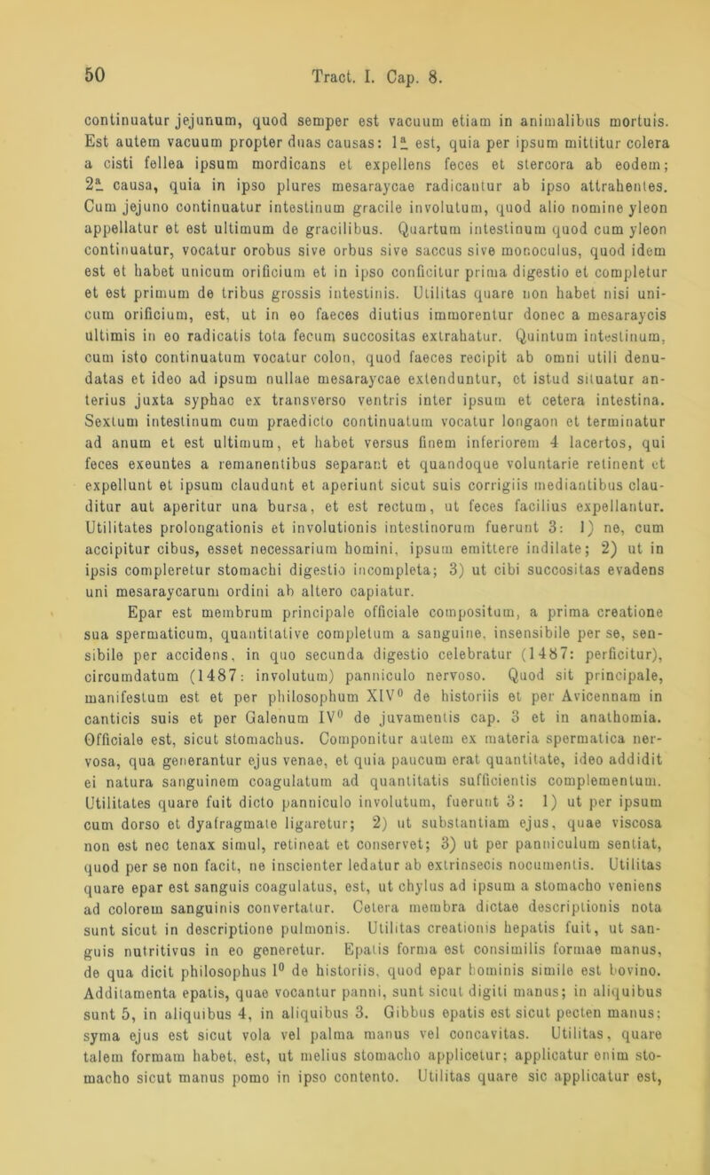 continuatur jejunum, quod semper est vacuum etiam in animalibas mortuis. Est autem vacuum propter duas causas: 12. est, quia per ipsum mittitur colera a cisti fellea ipsum mordicans et expellens feces et stercora ab eodein; 22. causa, quia in ipso plures mesaraycae radicantur ab ipso attrahentes. Cum jejuno continuatur intestinum gracile involutum, quod alio nomine yleon appellatur et est ultimum de gracilibus. Quartum intestinum quod cum yleon continuatur, vocatur orobus sive orbus sive saccus sive monoculus, quod idem est et habet unicum orificium et in ipso conficitur prima digestio et completur et est primum de tribus grossis intestinis. Utilitas quare non habet nisi uni- cum orificium, est, ut in eo faeces diutius immorentur donec a mesaraycis ultimis in eo radicatis tota fecum succositas extrahatur. Quintum intestinum, cum isto continuatum vocatur colon, quod faeces recipit ab omni utili denu- datas et ideo ad ipsum nullae mesaraycae exlenduntur, et istud situatur an- terius juxta syphac ex transverso ventris inter ipsum et cetera intestina. Sextum intestinum cum praedicto continuatum vocatur longaon et terminatur ad anum et est ultimum, et habet versus finem inferiorem 4 lacertos, qui feces exeuntes a remanentibus separant et quandoque voluntarie retinent et expellunt et ipsum claudurit et aperiunt sicut suis corrigiis mediantibus clau- ditur aut aperitur una bursa, et est rectum, ut feces facilius expellantur. Utilitates prolongationis et involutionis inteslinorum fuerunt 3: 1) ne, cum accipitur cibus, esset necessarium homini, ipsum emittere indilate; 2) ut in ipsis compleretur stomachi digestio incompleta; 3) ut cibi succositas evadens uni mesaraycarum ordini ab altero capiatur. Epar est membrum principale officiale compositum, a prima creatione sua spermaticum, quantitative completum a sanguine. insensibile per se, sen- sibile per accidens, in quo secunda digestio celebratur (1487: perficitur), circumdatum (1487: involutum) panniculo nervoso. Quod sit principale, manifestum est et per philosophum XIV0 de historiis et per Avicennam in canticis suis et per Galenum IV0 de juvamentis cap. 3 et in anathomia. Officiale est, sicut stomachus. Componitur autem ex raateria spermatica ner- vosa, qua generantur ejus venae, et quia paucum erat quantitate, ideo addidit ei natura sanguinern coagulaturn ad quantitatis sufficientis complementum. Utilitates quare fuit dicto panniculo involutum, fuerunt 3: 1) ut per ipsum cum dorso et dyafragmate ligarotur; 2) ut substantiam ejus, quae viscosa non est nec tenax simul, retineat et conservet; 3) ut per panniculum senliat, quod per se non facit, ne inscienter ledatur ab extrinsecis nocumentis. Utilitas quare epar est sanguis coagulatus, est, ut chylus ad ipsum a stomacho veniens ad colorem sanguinis convertatur. Cetera membra dictae descriplionis nota sunt sicut in descriptione pulmonis. Utilitas creationis hepatis fuit, ut san- guis nutritivus in eo generetur. Epatis forma est consimilis formae manus, de qua dicit philosophus 1° de historiis. quod epar hominis simile est bovino. Additamenta epatis, quae vocantur panni, sunt sicut digiti manus; in aliquibus sunt 5, in aliquibus 4, in aliquibus 3. Gibbus epatis est sicut pecten manus: syma ejus est sicut vola vel palma manus vel concavitas. Utilitas, quare talein formam habet, est, ut melius stomacho applicetur; applicatur enim sto- macho sicut manus pomo in ipso contento. Utilitas quare sic applicatur est,