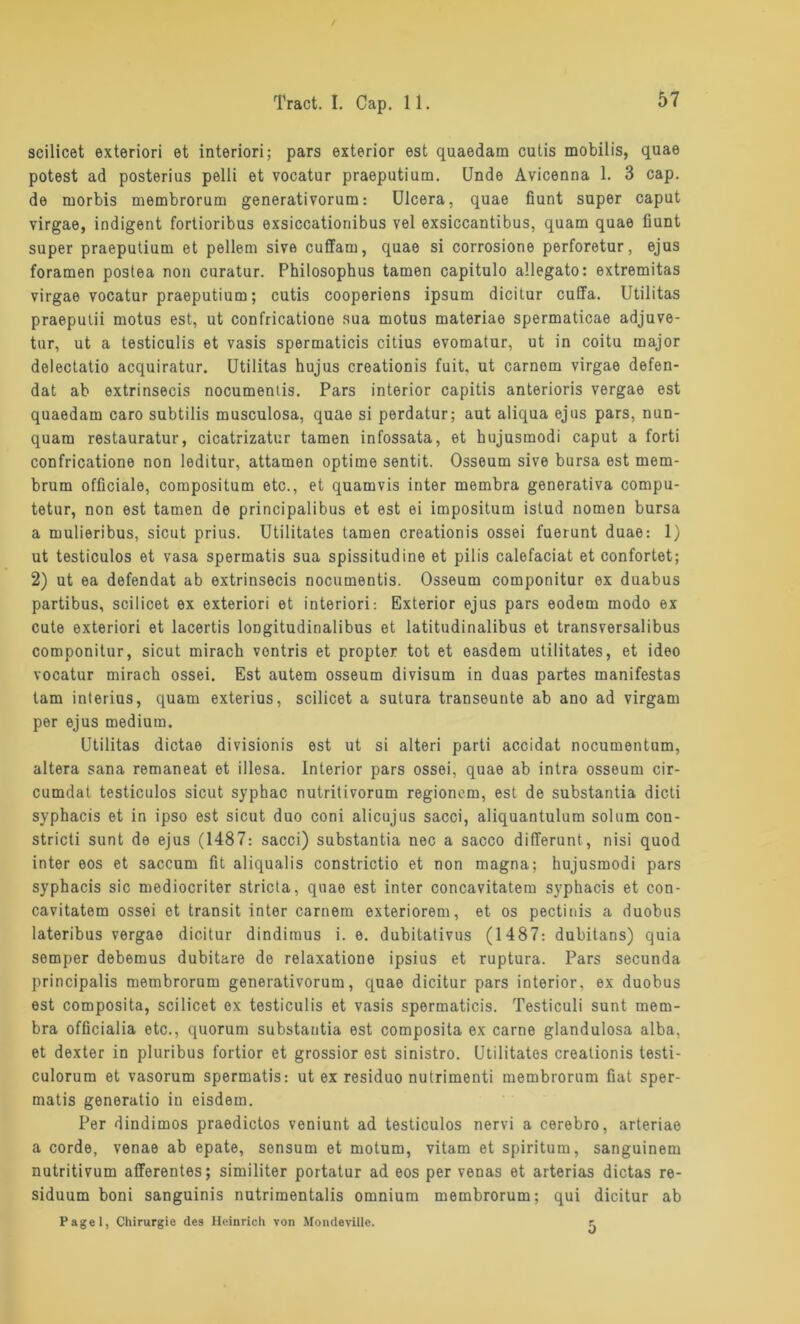57 seilicet exteriori et interiori; pars exterior est quaedam cutis mobilis, quae potest ad posterius pelli et vocatur praeputium. Unde Avicenna 1. 3 cap. de morbis membrorum generativorum: Ulcera, quae fiunt super caput virgae, indigent fortioribus exsiccationibus vel exsiccantibus, quam quae fiunt super praeputium et pellem sive cuffarn, quae si corrosione perforetur, ejus foramen postea non curatur. Philosophus tarnen capitulo allegato: extremitas virgae vocatur praeputium; cutis cooperiens ipsum dicitur cuffa. Utilitas praeputii motus est, ut confricatione sua motus materiae spermaticae adjuve- tur, ut a testiculis et vasis spermaticis citius evomatur, ut in coitu major delectatio acquiratur. Utilitas hujus creationis fuit. ut carnom virgae defen- dat ab extrinsecis nocumentis. Pars interior capitis anterioris vergae est quaedam caro subtilis musculosa, quae si perdatur; aut aliqua ejus pars, nun- quam restauratur, cicatrizatur tarnen infossata, et hujusmodi caput a forti confricatione non leditur, attamen optime sentit. Osseum sive bursa est mem- brum officiale, compositum etc., et quamvis inter membra generativa compu- tetur, non est tarnen de principalibus et est ei impositum istud nomen bursa a mulieribus, sicut prius. Utilitates tarnen creationis ossei fuerunt duae: 1) ut testiculos et vasa spermatis sua spissitudine et pilis calefaciat et confortet; 2) ut ea defendat ab extrinsecis nocumentis. Osseum componitur ex duabus partibus, seilicet ex exteriori et interiori: Exterior ejus pars eodem modo ex cute exteriori et lacertis longitudinalibus et latitudinalibus et transversalibus componitur, sicut mirach vontris et propter tot et easdem utilitates, et ideo vocatur mirach ossei. Est autem osseum divisum in duas partes manifestas tarn interius, quam exterius, seilicet a sutura transeunte ab ano ad virgam per ejus medium. Utilitas dictae divisionis est ut si alteri parti accidat nocumentum, altera sana remaneat et illesa. Interior pars ossei, quae ab intra osseum cir- ca m d a t testiculos sicut syphac nutritivorum regionem, est de substantia dicti syphacis et in ipso est sicut duo coni alicujus sacci, aliquantulum solum con- stricti sunt de ejus (1487: sacci) substantia nec a sacco differunt, nisi quod inter eos et saccum fit aliqualis constrictio et non magna; hujusmodi pars syphacis sic mediocriter stricta, quae est inter concavitatem syphacis et con- cavitatem ossei et transit inter carnem exteriorem, et os pectinis a duobus lateribus vergae dicitur dindimus i. e. dubitativus (1487: dubitans) quia semper debemus dubitare de relaxatione ipsius et ruptura. Pars secunda principalis membrorum generativorum, quae dicitur pars interior, ex duobus est composita, seilicet ex testiculis et vasis spermaticis. Testiculi sunt mem- bra officialia etc., quorum substantia est composita ex carne glandulosa alba, et dexter in pluribus fortior et grossior est sinistro. Utilitates creationis testi- culorum et vasorum spermatis: ut ex residuo nutrimenti membrorum fiat sper- matis genoratio in eisdem. Per dindimos praedictos veniunt ad testiculos nervi a cerebro, arteriae a corde, venae ab epate, sensum et motum, vitam et spiritum, sanguinem nutritivum afferentes; similiter portatur ad eos per venas et arterias dictas re- siduum boni sanguinis nutrimentalis omnium membrorum; qui dicitur ab Pagel, Chirurgie des Heinrich von Mondeviile. 5