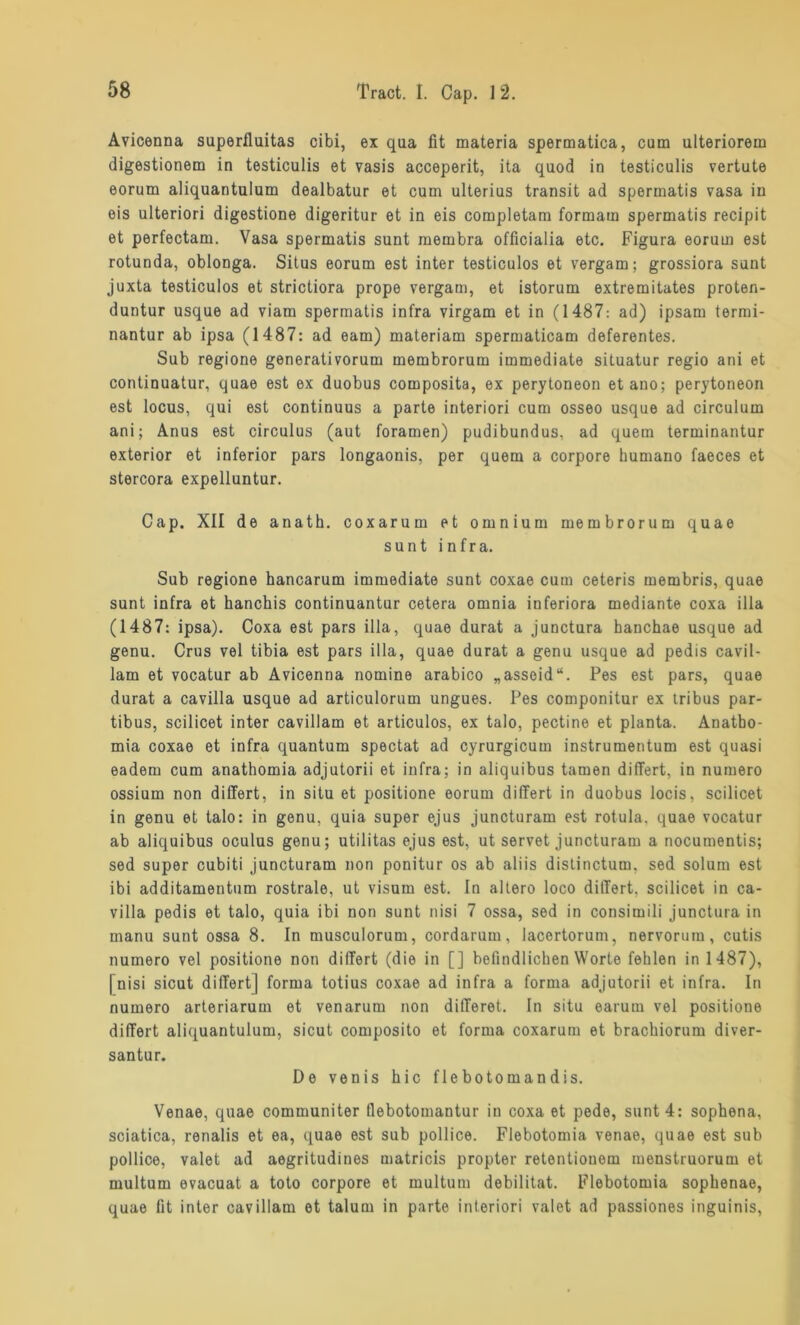 Avicenna superfluitas cibi, ex qua fit materia spermatica, cum ulteriorem digestionem in testiculis et vasis acceperit, ita quod in testiculis vertute eorum aliquantulum dealbatur et cum ulterius transit ad spermatis vasa in eis ulteriori digestione digeritur et in eis completam formam spermatis recipit et perfectam. Vasa spermatis sunt membra officialia etc. Figura eorum est rotunda, oblonga. Situs eorum est inter testiculos et vergam; grossiora sunt juxta testiculos et strictiora prope vergam, et istorum extremitates proten- duntur usque ad viam spermatis infra virgam et in (1487: ad) ipsam termi- nantur ab ipsa (1487: ad eam) materiam spermaticam deferentes. Sub regione generativorum membrorum immediate situatur regio ani et continuatur, quae est ex duobus composita, ex perytoneon etano; perytoneon est locus, qui est continuus a parle interiori cum osseo usque ad circulum ani; Anus est circulus (aut foramen) pudibundus, ad quem terminantur exterior et inferior pars longaonis, per quem a corpore humano faeces et stercora expelluntur. Cap. XII de anath. coxarum et omnium membrorum quae sunt infra. Sub regione hancarum immediate sunt coxae cum ceteris membris, quae sunt infra et hanchis continuantur cetera omnia inferiora mediante coxa illa (1487: ipsa). Coxa est pars illa, quae durat a junctura hanchae usque ad genu. Crus vel tibia est pars illa, quae durat a genu usque ad pedis cavil- lam et vocatur ab Avicenna nomine arabico „assoid“. Pes est pars, quae durat a cavilla usque ad articulorum ungues. Pes componitur ex tribus par- tibus, scilicet inter cavillam et articulos, ex talo, pectine et planta. Anatbo- mia coxae et infra quantum spectat ad cyrurgicum instrumentum est quasi eadem cum anathomia adjutorii et infra; in aliquibus tarnen differt, in numero ossium non differt, in situ et positione eorum differt in duobus locis, scilicet in genu et talo: in genu, quia super ejus juncturam est rotula, quae vocatur ab aliquibus oculus genu; utilitas ejus est, ut servet juncturam a nocumentis; sed super cubiti juncturam non ponitur os ab aliis dislinctum. sed solum est ibi additamentum rostrale, ut Visum est. In altero loco differt. scilicet in ca- villa pedis et talo, quia ibi non sunt nisi 7 ossa, sed in consimili junctura in manu sunt ossa 8. In musculorum, cordarum, lacertorum, nervorura, cutis numero vel positione non differt (die in [] befindlichen Worte fehlen in 1487), [nisi sicut differt] forma totius coxae ad infra a forma adjutorii et infra. In numero arteriarum et venarum non differet. In situ earum vel positione differt aliquantulum, sicut composito et forma coxarum et brachiorum diver- santur. De venis hic flebotomandis. Venae, quae communiter flebotomantur in coxa et pede, sunt 4: sophena, sciatica, renalis et ea, quae est sub pollice. Flebotomia venae, quae est sub pollice, valet ad aegritudines matricis propter retentiouom inenstruorum et multum evacuat a toto corpore et multum debilitat. Flebotomia sophenae, quae fit inter cavillam et talum in parte interiori valet ad passiones inguinis,