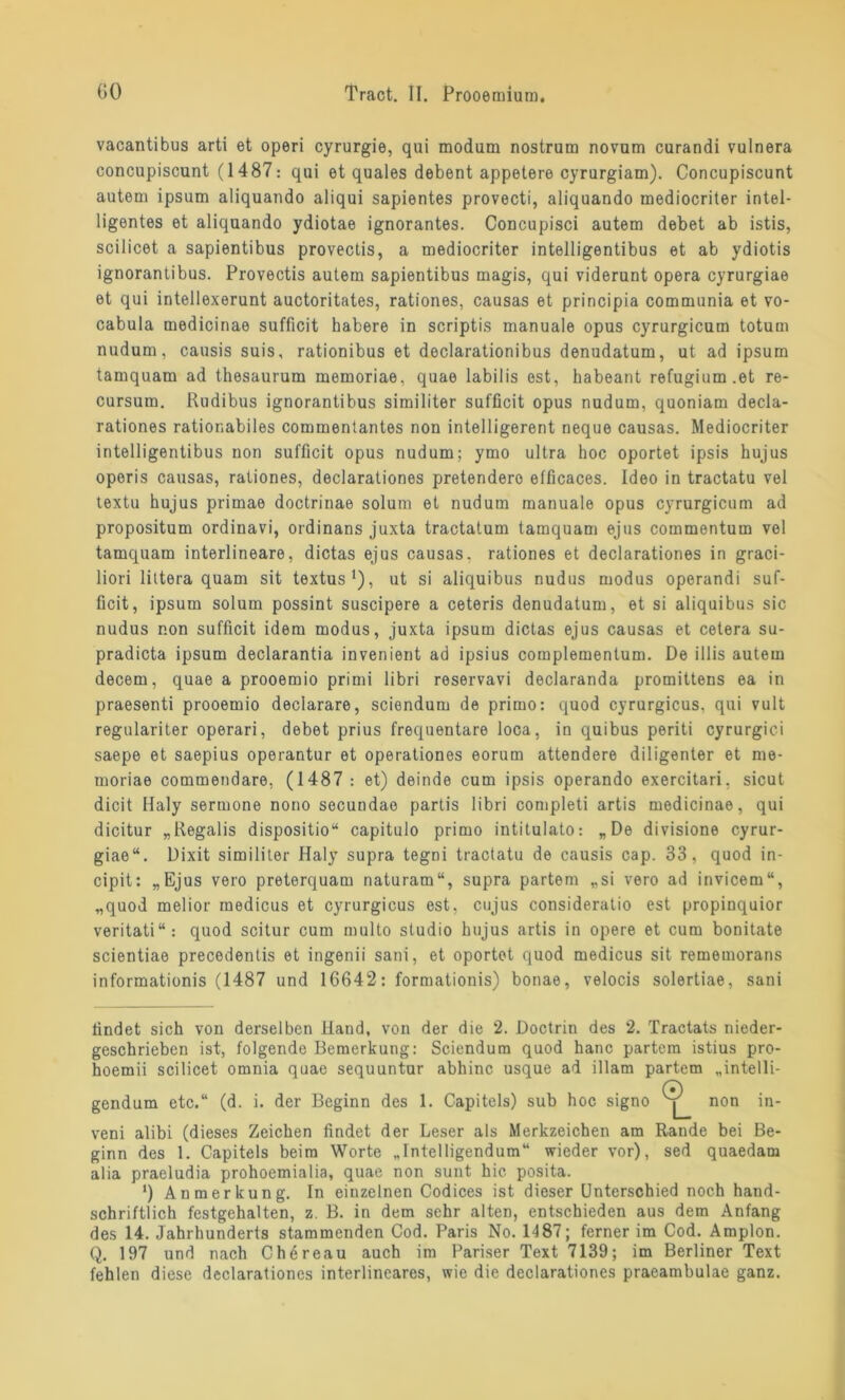 vacantibus arti et operi cyrurgie, qui modum nostrura novum curandi vulnera concupiscunt (1487: qui et quales debent appetere cyrurgiam). Concupiscunt autem ipsum aliquando aliqui sapientes provecti, aliquando mediocriter intel- ligentes et aliquando ydiotae ignorantes. Concupisci autem debet ab istis, scilicet a sapientibus provectis, a mediocriter intelligentibus et ab ydiotis ignorantibus. Provectis autem sapientibus magis, qui viderunt opera cyrurgiae et qui intellexerunt auctoritates, rationes, causas et principia communia et vo- cabula medicinae sufficit habere in scriptis manuale opus cyrurgicum totum nudum, causis suis, rationibus et declarationibus denudatum, ut ad ipsum tamquam ad thesaurum memoriae. quae labilis est, habeant refugium.et re- cursum. Rudibus ignorantibus similiter sufficit opus nudum, quoniam decla- rationes rationabiles commentantes non intelligerent neque causas. Mediocriter intelligentibus non sufficit opus nudum; ymo ultra hoc oportet ipsis hujus operis causas, rationes, declarationes pretendero elficaces. Ideo in tractatu vel textu hujus primae doctrinae solum et nudum manuale opus cyrurgicum ad propositum ordinavi, ordinans juxta tractatum tamquam ejus commentum vel tamquam interlineare, dictas ejus causas. rationes et declarationes in graci- liori littera quam sit textus1), ut si aliquibus nudus modus operandi suf- ficit, ipsum solum possint suscipere a ceteris denudatum, et si aliquibus sic nudus non sufficit idem modus, juxta ipsum dictas ejus causas et cetera su- pradicta ipsum declarantia invenient ad ipsius complementum. De illis autem decem, quae a prooemio primi libri reservavi declaranda promittens ea in praesenti prooemio declarare, sciendum de primo: quod cyrurgicus. qui vult regulariter operari, debet prius frequentare loca, in quibus periti cyrurgici saepe et saepius operantur et operationes eorum attendere diligenter et me- moriae commendare, (1487 : et) deinde cum ipsis operando exercitari, sicut dicit Haly sermone nono secundae partis libri completi artis medicinae, qui dicitur „Regalis dispositio“ capitulo primo intitulato: „De divisione cyrur- giae“. Dixit similiter Haly supra tegni tractatu de causis cap. 33, quod in- cipit: „Ejus vero preterquam naturam“, supra partem „si vero ad invicem“, „quod melior medicus et cyrurgicus est, cujus consideratio est propinquior veritati“: quod scitur cum multo Studio hujus artis in opere et cum bonitate scientiae precedentis et ingenii sani, et oportet quod medicus sit rememorans informationis (1487 und 16642: formationis) bonae, velocis solertiae, sani findet sich von derselben Hand, von der die 2. Doctrin des 2. Tractats nieder- geschrieben ist, folgende Bemerkung: Sciendum quod hanc partem istius pro- hoemii scilicet omnia quae sequuntur abhinc usque ad illam partem „intelli- (7) gendum etc.“ (d. i. der Beginn des 1. Capitels) sub hoc signo non in- veni alibi (dieses Zeichen findet der Leser als Merkzeichen am Rande bei Be- ginn des 1. Capitels beim Worte „Intelligendum“ wieder vor), sed quaedam alia praeludia prohoemialia, quae non sunt hic posita. ') Anmerkung. In einzelnen Codices ist dieser Unterschied noch hand- schriftlich festgehalten, z. B. in dem sehr alten, entschieden aus dem Anfang des 14. Jahrhunderts stammenden Cod. Paris No. 1487; ferner im Cod. Amplon. Q. 197 und nach Chereau auch im Pariser Text 7139; im Berliner Text fehlen diese declarationes interlineares, wie die declarationes praeambulae ganz.