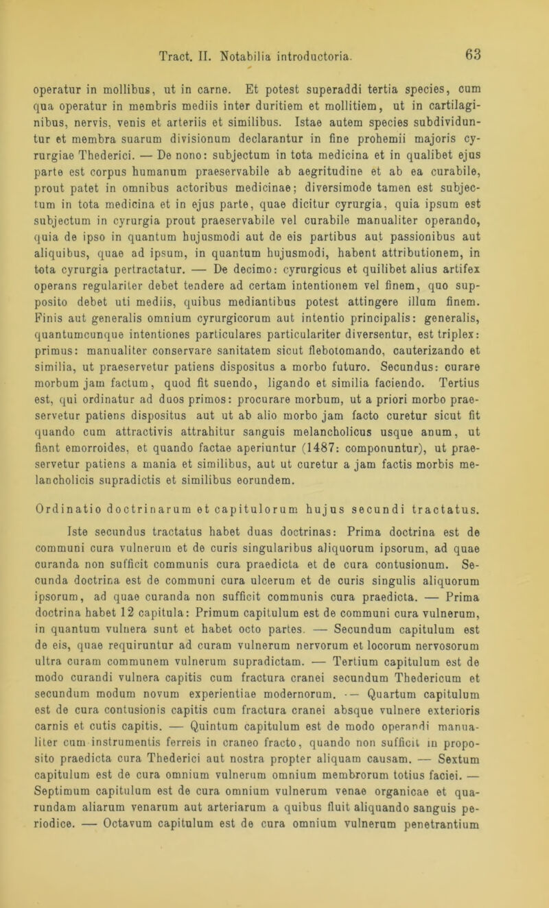 operatur in mollibus, ut in carne. Et potest superaddi tertia species, cum qua operatur in membris mediis inter duritiera et raollitiem, ut in cartilagi- nibus, nervis, venis et arteriis et similibus. Istae autem species subdividun- tur et membra suarum divisionum declarantur in fine prohemii majoris cy- rurgiae Thederici. — De nono: subjectum in tota medicina et in qualibet ejus parte est corpus humanum praeservabile ab aegritudine et ab ea curabile, prout patet in Omnibus actoribus medicinae; diversimode tarnen est subjec- tum in tota medicina et in ejus parte, quae dicitur cyrurgia, quia ipsum est subjectum in cyrurgia prout praeservabile vel curabile manualiter operando, quia de ipso in quantum hujusmodi aut de eis partibus aut passionibus aut aliquibus, quae ad ipsum, in quantum hujusmodi, habent attributionem, in tota cyrurgia pertractatur. — De decimo: cyrurgicus et quilibet alius artifex operans regulariter debet tendere ad certam intentionem vel finem, quo sup- posito debet uti mediis, quibus mediantibus potest attingere illum finem. Finis aut generalis omnium cyrurgicorum aut intentio principalis: generalis, quantumcunque intentiones particulares particulariter diversentur, esttriplex: primus: manualiter conservare sanitatem sicut flebotomando, cauterizando et similia, ut praeservetur patiens dispositus a morbo futuro. Secundus: curare morbum jam factum, quod fit suendo, ligando et similia faciendo. Tertius est, qui ordinatur ad duos primos: procurare morbum, ut a priori morbo prae- servetur patiens dispositus aut ut ab alio morbo jam facto curetur sicut fit quando cum attractivis attrahitur sanguis melancholicus usque anum, ut fiant emorroides, et quando factae aperiuntur (1487: componuntur), ut prae- servetur patiens a mania et similibus, aut ut curetur a jam factis morbis me- lancholicis supradictis et similibus eorundem. Ordinatio doctrinarum et capitulorum hujus secundi tractatus. Iste secundus tractatus habet duas doctrinas: Prima doctrina est de communi cura vulneruin et de curis singularibus aliquorum ipsorum, ad quae curanda non sufficit communis cura praedicta et de cura contusionum. Se- cunda doctrina est de communi cura ulcerum et de curis singulis aliquorum ipsorum, ad quae curanda non sufficit communis cura praedicta. — Prima doctrina habet 12 capitula: Primum capitulum est de communi cura vulnerum, in quantum vulnera sunt et habet octo partes. — Secundum capitulum est de eis, quae requiruntur ad curam vulnerum nervorum et locorum nervosorum ultra curam communem vulnerum supradictam. — Tertium capitulum est de modo curandi vulnera capitis cum fractura cranei secundum Thedericum et secundum modum novum experientiae modernorum. Quartum capitulum est de cura contusionis capitis cum fractura cranei absque vulnere exterioris carnis et cutis capitis. — Quintum capitulum est de modo operandi manua- liter cum instrumentis ferreis in craneo fracto, quando non sufficit iu propo- sito praedicta cura Thederici aut nostra propter aliquam causam. — Sextum capitulum est de cura omnium vulnerum omnium membrorum totius faciei. — Septimum capitulum est de cura omnium vulnerum venae organicae et qua- rundam aliarum venarnm aut arteriarum a quibus fiuit aliquando sanguis pe- riodice. — Octavum capitulum est de cura omnium vulnerum penetrantium