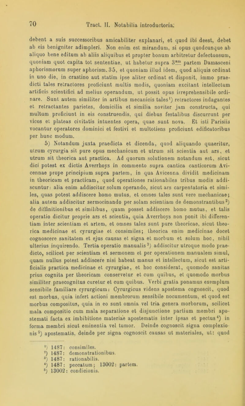 debent a suis successoribus amicabiliter explanari, et quod ibi deest, debet ab eis benigniter adimpleri. Non enim est mirandum, si opus quodcunque ab aliquo bene editum ab aliis aliquibus et propter bonum arbitretur defectuosum, quoniam quot capita tot sententiae, ut habetur supra partem Damasceni aphorismorom super aphorism.35, et quoniam illud idem, quod aliquis ordinat in uno die, in crastino aut statim ipse aliter ordinat et disponit, immo prae- dicti tales retractores proticiunt multis modis, quoniam excitant intellectum artificis scientiflci ad melius operandum, ut possit opus irrepreliensibile ordi- näre. Sunt autem similiter in artibus mecanicis tales1) retractores indagantes et retractantes parietes, domicilia et similia noviter jam constructa, qui multum proficiunt in eis oonstruendis, qui diebus festalibus discurrunt per vicos et plateas civitatis intuentes opera, quae sunt nova. Et isti Parisiis vocantur operatores dominici et festivi et multotiens proficiunt edificatoribus per hunc modum. 5) Notandum juxta praedicta et dicenda, quod aliquando quaeritur, utrum cyrurgia sit pure opus mechanicum et utrurn sit scientia aut ars, et utrum sit theorica aut practica. Ad quorum solutionem notandum est, sicut dici potest ex dictis Averrhoys in commento supra cantica canticorum Avi- cennae prope principium supra partem, in qua Avicenr.a dividit medicinam in theoricam et practicam, quod operationes rationabiles tribus modis addi- scuntur: alia enim addiscitur solum operando, sicut ars carpentatoria et simi- les, quas potest addiscere homo mutus, et omnes tales sunt vere mechanicae; alia autem addiscitur sermocinando per solam scientiam de demonstrantibus2) de diffinitionibus et similibus, quam posset addiscere homo mutus, et talis operatio dicitur proprie ars et scientia, quia Averrhoys non ponit ibi dideren- tiam inter scientiam et artem, et omnes tales sunt pure theoricae, sicut theo- rica medicinae et cyrurgiae et consimiles; theorica enim medicinae docet cognoscere sanitatem et ejus causas et signa et morbum et solum hoc, nihil ulterius inquirendo. Tertia operatio manualis3) addiscitur utroque modo prae- dicto, scilicet per scientiam et sermonem et per operationem manualem simul, quam nullus potest addiscere nisi habeat manus et intellectum, sicut est arti- ficialis practica medicinae et cyrurgiae, et hoc considerat, quomodo sanitas prius cognita per theoricam conservetur et cum quibus, et quomodo morbus similiter praecognitus curetur et cum quibus. Verbi gratia ponamus exemplum sensibile familiäre cyrurgicum: Cyrurgicus videns apostema cognoscit, quod est morbus, quia infert actioni membrorum sensibile nocumentum, et quod est morbus compositus, quia in eo sunt omnia vel tria genera morborum, scilicet mala compositio cum mala separatione et disjunctione partium membri apo- stemati facta ex imbibitione materiae apostematis inter ipsas et pectus4) in forma membri sicut eminentia vel tumor. Deinde cognoscit signa complexio nis5) apostematis. deinde per signa cognoscit causas ut materiales, ut: quod ‘) 1487: consimiles. 2) 1487: demonstrationibus. 3) 1487: rationabilis. 4) 1487: peccatum; 13002: partem. 5) 13002: condicionis.