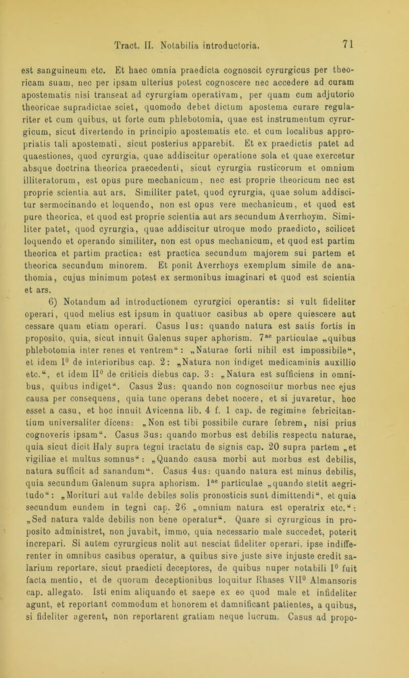 est sanguineum etc. Et haec omnia praedicta cognoscit cyrurgicus per theo- ricam suam, nec per ipsam ulterius potest cognoscere nec accedere ad curarn apostematis nisi transeat ad cyrurgiatu operativam, per quam cum adjutorio theoricae supradictae seiet, quomodo debet dictum apostema curare regula- riter et cum quibus, ut forte cum phlebotomia, quae est instrumeutum cyrur- gicum, sicut divertendo in principio apostematis etc. et cum localibus appro- priatis tali apostemati. sicut posterius apparebit. Et ex praedictis patet ad quaestiones, quod cyrurgia, quae addiscitur operatione sola et quae exercetur absque doctrina theorica praecedenti, sicut cyrurgia rusticorum et ornuium illiteratorum, est opus pure mechanicum, nec est proprie theoricum nec est proprie scientia aut ars. Similiter patet, quod cyrurgia, quae solum addisci- tur sermocinando et loquendo, non est opus vere mechanicum, et quod est pure theorica, et quod est proprie scientia aut ars secundum Averrhoym. Simi- liter patet, quod cyrurgia, quae addiscitur utroque modo praedicto, scilicet loquendo et operando similiter, non est opus mechanicum, et quod est partim theorica et partim practica: est practica secundum majorem sui partem et theorica secundum minorem. Et ponit Averrhoys exemplum simile de ana- thomia, cujus minimum potest ex sermonibus imaginari et quod est scientia et ars. 6) Notandum ad introductionem cyrurgici operantis: si vult fideliter operari, quod melius est ipsurn in quattuor casibus ab opere quiescere aut cessare quam etiam operari. Casus lus: quando natura est salis fortis in proposito, quia, sicut innuit Galenus super aphoristn. 7ae particulae „quibus phlebotomia inter renes et ventrem“ : „Naturae forti nihil est impossibile“, et idem 1° de interioribus cap. 2: „Natura non indiget medicaminis auxillio etc.“, et idem 11° de criticis diebus cap. 3: „Natura est sufficiens in Omni- bus, quibus indiget“. Casus 2us: quando non cognoscitur morbus nec ejus causa per consequens, quia tune operans debet nocere, et si juvaretur, hoc esset a casu, et hoc innuit Avicenna üb. 4 f. I cap. de regimine febricitan- tium universaliter dicens: „Non est tibi possibile curare febrem, nisi prius cognoveris ipsam“. Casus 3us: quando morbus est debilis respectu naturae, quia sicut dicit Haly supra tegni Iractatu de signis cap. 20 supra partem „et vigiliae et multus somnus“ : „Quando causa morbi aut morbus est debilis, natura sufficit ad sanandum“. Casus 4us: quando natura est minus debilis, quia secundum Galenum supra aphorism. lae particulae „quando stetit aegri- tudo“: „Morituri aut valdo debiles solis pronosticis sunt dimittendi“, et quia secundum eundem in tegni cap. 26 „omnium natura est operatrix etc.“: „Sed natura valde debilis non bene operatur“. Quare si cyrurgicus in pro- posito administret, non juvabit, immo, quia necessario male succedet, poterit increpari. Si autem cyrurgicus nolit aut nesciat fideliter operari. ipse indiffe- renter in omnibus casibus operatur, a quibus sive juste sive injuste credit sa- larium reportare, sicut praedicti deceptores, de quibus nuper notabili 1° fuit facta mentio, et de quorum deceptionibus loquitur Rhases VII0 Almansoris cap. allegato. Isti enim aliquando et saepe ex eo quod male et infideliter agunt, et reportant commodum et honorem et damnificant patientes, a quibus, si fideliter agerent, non reportarent gratiam neque lucrum. Casus ad propo-