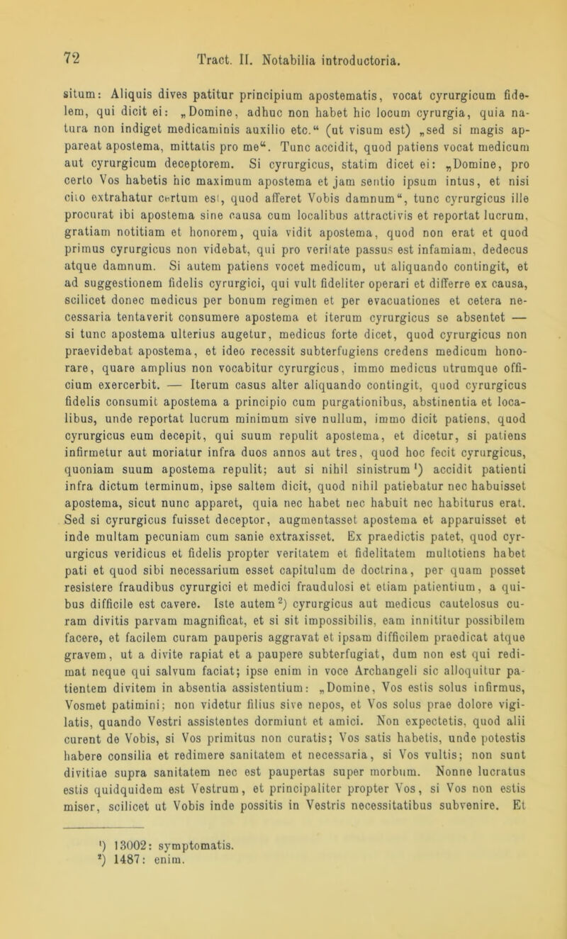 situm: Aliquis dives patitur principium apostematis, vocat cyrurgicum fide- lern, qui dicit ei: „Domine, adhuc non habet hic locum cyrurgia, quia na- tura non indiget medicaminis auxilio etc.“ (ut Visum est) „sed si magis ap- pareat apostema, mittaiis pro me“. Tune accidit, quod patiens vocat medicum aut cyrurgicum deceptorem. Si cyrurgicus, statim dicetei: „Domine, pro certo Vos habetis hic maximum apostema et jam sentio ipsum intus, et nisi ciio oxtrahatur certum esi, quod afTeret Vobis damnum“, tune cyrurgicus ille proenrat ibi apostema sine causa cum localibus attractivis et reportat lucrum. gratiam notitiam et honorem, quia vidit apostema, quod non erat et quod primus cyrurgicus non videbat, qui pro verilate passus est infamiam, dedecus atque damnum. Si autem patiens vocet medicum, ut aliquando contingit, et ad suggestionem fidelis cyrurgici, qui vult fideliter operari et differre ex causa, scilicet donec medicus per bonum regimen et per evacuationes et cetera ne- cessaria tentaverit consumere apostema et iterum cyrurgicus se absentot — si tune apostema ulterius augetur, medicus forte dicet, quod cyrurgicus non praevidebat apostema, et ideo recessit subterfugiens credens medicum hono- rare, quare amplius non vocabitur cyrurgicus, immo medicus utrumque offi- cium exercerbit. — Iterum Casus alter aliquando contingit, quod cyrurgicus fidelis consumit apostema a principio cum purgationibus, abstinentia et loca- libus, unde reportat lucrum minimum sive nullum, immo dicit patiens, quod cyrurgicus eum decepit, qui suum repulit apostema, et dicetur, si patiens infirmetur aut moriatur infra duos annos aut tres, quod hoc fecit cyrurgicus, quoniam suum apostema repulit; aut si nihil sinistrum ') accidit patienti infra dictum terminum, ipse saltem dicit, quod nihil patiebatur nec habuisset apostema, sicut nunc apparet, quia nec habet nec habuit nec habiturus erat. Sed si cyrurgicus fuisset deceptor, auginentasset apostema et apparuisset et inde multam pecuniam cum sanie extraxisset. Ex praedictis patet, quod cyr- urgicus veridicus et fidelis propter veritatem et fidelitatem multotiens habet pati et quod sibi necessarium esset capitulum de doctrina, per quam posset resistere fraudibus cyrurgici et medici fraudulosi et etiam patientium, a qui- bus difficile est cavere. Iste autem2) cyrurgicus aut medicus cautelosus cu- ram divitis parvam magnificat, et si sit impossibilis, eam innititur possibilem facere, et facilem curam pauperis aggravat et ipsam difficilem praodicat atque gravem, ut a divite rapiat et a paupere subterfugiat, dum non est qui redi- mat neque qui salvum faciat; ipse enim in voce Archangeli sic alloquitur pa- tientem divitem in absentia assistentium: „Domine. Vos estis solus infirmus, Vosraet patimini; non videtur filius sive nepos, et Vos solus prae dolore vigi- latis, quando Vestri assistentes dormiunt et amici. Non expectetis, quod alii curent de Vobis, si Vos primitus non curatis; Vos satis habetis, undo potostis habere consilia et redimere sanitatem et necessaria, si Vos vultis; non sunt divitiae supra sanitatem nec est paupertas super morbum. Nonne lucratus estis quidquidem est Vestrum, et principaliter propter Vos, si Vos non estis miser, scilicet ut Vobis inde possitis in Vestris necessitatibus subvenire. Et ') 13002: symptomatis. *) 1487: enim.