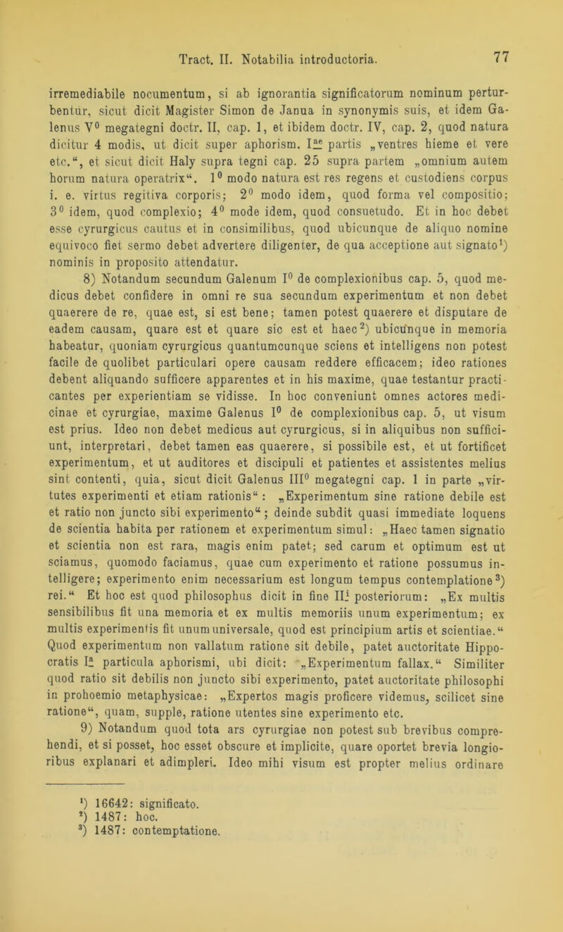 irremediabile nocumentum, si ab ignorantia significatorum nominum pertur- bentür, sicut dicit Magister Simon de Janua in synonymis suis, et idem Ga- lenus Y° megategni doctr. II, cap. 1, et ibidem doctr. IV, cap. 2, quod natura dicitur 4 modis, ut dicit super aphorism. Iff partis „ventres hieme et vere etc.“, et sicut dicit Haiy supra tegni cap. 25 supra partem „omnium autem horum natura operatrix“. 1° modo natura est res regens et custodiens corpus i. e. virtus regitiva corporis; 2° modo idem, quod forma vel compositio; 3° idem, quod complexio; 4° mode idem, quod consuetudo. Et in hoc debet esse cyrurgicus cautus et in consimilibus, quod ubicunque de aliquo nomine equivoco fiel sermo debet advertere diligenter, de qua acceptione aut signato1) nominis in proposito attendatur. 8) Notandum secundum Galenum 1° de complexionibus cap. 5, quod me- dicus debet confidere in omni re sua secundum experimentum et non debet quaerere de re, quae est, si est bene; tarnen potest quaerere et disputare de eadem causam, quare est et quare sic est et haec2) ubicunque in memoria habeatur, quoniam cyrurgicus quantumcunque sciens et intelligens non potest facile de quolibet particulari opere causam reddere efficacem; ideo rationes debent aliquando sufficere apparentes et in his maxime, quae testantur practi- cantes per experientiam se vidisse. In hoc conveniunt omnes actores medi- cinae et cyrurgiae, maxime Galenus 1° de complexionibus cap. 5, ut Visum est prius. Ideo non debet medicus aut cyrurgicus, si in aliquibus non suffici- unt, interpretari, debet tarnen eas quaerere, si possibile est, et ut fortificet experimentum, et ut auditores et discipuli et patientes et assistentes melius sint contenti, quia, sicut dicit Galenus III0 megategni cap. 1 in parte „vir- tutes experimenti et etiam rationis“ : „Experimentum sine ratione debile est et ratio non juncto sibi experimento“; deinde subdit quasi immediate loquens de scientia habita per rationem et experimentum simul: „Haec tarnen signatio et scientia non est rara, magis enim patet; sed carum et Optimum est ut sciamus, quomodo faciamus, quae cum experimento et ratione possumus in- telligere; experimento enim necessarium est longum tempus contemplatione3) rei.“ Et hoc est quod philosophus dicit in fine Ili posteriorum: „Ex multis sensibilibus fit una memoria et ex multis memoriis unum experimentum; ex multis experimentis fit unum universale, quod est principium artis et scientiae.“ Quod experimentum non vallatum ratione sit debile, patet auctoritate Hippo- cratis I“ particula aphorismi, ubi dicit: „Experimentum fallax.“ Similiter quod ratio sit debilis non juncto sibi experimento, patet auctoritate philosophi in prohoemio metaphysicae: „Expertos magis proficere videmus, scilicet sine ratione“, quam, supple, ratione utentes sine experimento etc. 9) Notandum quod tota ars cyrurgiae non potest sub brevibus compre- hendi, et si posset, hoc esset obscure et implicite, quare oportet brevia longio- ribus explanari et adimpleri. Ideo mihi visum est propter melius ordinäre *) 16642: significato. !) 1487: hoc. 3) 1487: contemptatione.