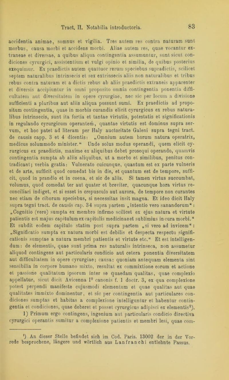 accidentia animae, somnus et vigilia. Tres autem res contra naturam sunt morbus, causa morbi et accidens morbi. Aliae autem res, quae vocantur ex- traneae et diversae, a quibus aliqua contingentia assumuntur, sunt sicut con- diciones cyrurgici, assistentium et vulgi opinio et similia, de quibus posterius exequimur. Ex praedictis autem quattuor rerum spociebus supradictis, scilicet septem naturalibus intrinsecis et sex extriusecis aliis non naturalibus et tribus rebus contra naturam et a dictis rebus ab aliis praedictis extraneis apparenter et diversis accipiuntur in omni proposito omnia contingentia ponentia diffi- cultatem aut diversitatem in opere cyrurgiae, nec sic per locum a divisione sufficienti a plaribus aut aliis aliqua possunt sumi. Ex praedictis ad propo- situm contingentia, quae in morbis curandis elicit cyrurgicus ex rebus natura- libus intrinsecis, sunt ita fortia et tantae virtutis, potestatis et significationis in regulando cyrurgicum operantero, quantae virtutis est dominus supra ser- vum, et hoc patet ad literam per Haly auctoritate Galeni supra tegni tract. de causis capp. 3 et 4 dicentis: „Omnium autem horum natura operatrix, medicus solummodo minister.“ Ende solus modus operandi, quem elicit cy- rurgicus ex praedictis, maxime ex aliquibus debet prosequi operando, quamvis contingentia sumpta ab aliis aliquibus, ut a morbo et similibus, penitus con- tradicant; verbia gratia: Vulnerato cuicunque, quantum est ex parte vulneris et de arte, sufficit quod comedat bis in die, et quantum est de tempore, suffi- cit, quod in prandio et in coena, et sic de aliis. Si tarnen virtus succumbat, volumus, quod comedat ter aut quater et breviter, quacunque hora virtus re- conciliari indiget, et si esset in crepusculo aut aurora, de tempore non curantes nec etiam de ciborum speciebus, si necessitas insit magna. Et ideo dicit Haly supra tegni tract. de causis cap. 34 supra partem „intentio vero sanandorum“ : „Cognitio (vero) sumpta ex membro infirmo scilicet ex ejus natura et virtute patientis est majus capitulumexcapitulis medicinaeet sublimius incura morbi.“ Et subdit eodem capitulo statim post supra partem „si vero ad invicem“: „Significatio sumpta ex natura morbi est debilis et despecta respectu signifi- cationis sumptae a natura membri patientis et virtute etc.“ Et est intelligen- dum: de elementis, quae sunt prima res naturalis intrinseca, non assumetur aliquod contingens aut particularis condicio aut cetera ponentia diversitatem aut difficultatem in opere cyrurgiae; causa: quoniam antequam elementa sint sensibilia in corpore humano mixto, resultat ex commixtione eorum et actione et passione qualitatum ipsorum inter se quaedam qualitas, quae complexio appellatur, sicut dicit Avicenna 1° canonis f. 1 doctr. 3, ex qua complexione potest perpendi manifeste cujusmodi elementum et quae qualitas aut quae qualitates immixto dominentur, et sic per contingentia aut particulares con- diciones sumptas et habitas a complexione intelliguntur et habentur contin- gentia et condiciones, quae deberet et posset cyrurgicus adipisci ex elementis1). 1) Primum ergo contingens, ingenium aut particularis condicio directiva cyrurgici operantis sumitur a complexione patientis et membri lesi, quae com- ') An dieser Stelle befindet sich im Cod. Paris. 13002 der in der Vor- rede besprochene, längere und wörtlich aus Lanfranchi entlehnte Passus.