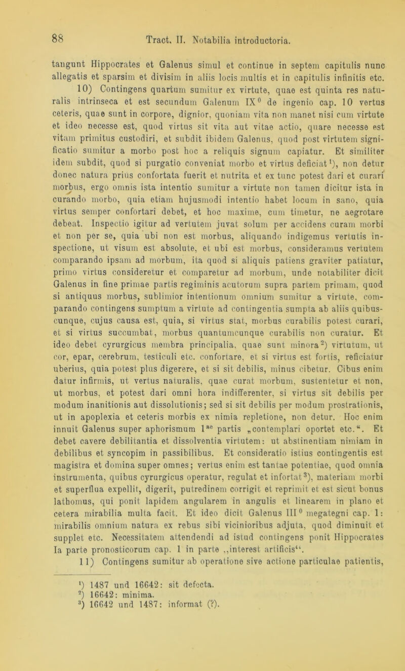 taugunt Hippocrates et Galenus simul et continue in septem capitulis nunc allegatis et sparsim et divisim in aliis locis multis et in capitulis infinitis etc. 10) Contingens quartuin sumitur ex virtute, quao est quinta res natu- ralis intrinseca et est secundum Galenum IX0 de ingenio cap. 10 vertus coteris, quae sunt in corpore, dignior, quoniam vita non manet nisi cum virtute et ideo necesse est, quod virtus sit vita aut vitae actio, quare necesse est vitam primitus custodiri, et subdit ibidem Galenus, quod post virtutem signi- ficatio sumitur a morbo post hoc a reliquis signum capiatur. Et similiter idem subdit, quod si purgatio conveniat morbo et virtus deficiatl), non detur donec natura prius confortata fuerit et nutrita et ex tune potest dari et curari morbus, ergo omnis ista intentio sumitur a virtute non tarnen dicitur ista in curando morbo, quia etiain htijusmodi intentio habet locum in sano, quia virtus semper confortari debet, et hoc maxime, cum timetur, ne aegrotare debeat. Inspeotio igitur ad vertutem juvat solum per accidens curam morbi et non per se, quia ubi non est morbus, aliquando indigemus vertutis in- spectione, ut Visum est absolute, et ubi est morbus, consideramus vertutem comparando ipsam ad morbum, ita quod si aliquis patiens graviter patiatur, primo virtus oonsideretur et comparetur ad morbum, unde notabiliter dicit Galenus in fine primae partis regiminis acutorum supra partem primam, quod si antiquus morbus, sublimior intentionum omnium sumitur a virtute, com- parando contingens sumptum a virtute ad contingentia sumpta ab aliis quibus- cunque, cujus causa est, quia, si virtus stat, morbus curabilis potesi curari, et si virtus succumbat, morbus quantumeunque curabilis non curatur. Et ideo debet cyrurgicus membra principalia, quae sunt minora2) virtutum, ut cor, epar, oerebrum, testiculi etc. confortare, et si virtus est fortis, reficiatur uberius, quia potest plus digerere, et si sit debilis, minus cibetur. Cibus enim datur infirmis, ut vertus naturalis, quae curat morbum, sustentetur et non, ut morbus, et potest dari omni hora indifferenter, si virtus sit debilis per modum inanitionis aut dissolutionis; sed si sit debilis per modum prostrationis, ut in apoplexia et ceteris morbis ex nimia repletione, non detur. Hoc enim innuit Galenus super aphorismum lae partis „contemplari oportet etc.“. Et debet cavere debilitantia et dissolventia virtutem: ut abstinentiam nimiam in debilibus et syncopim in passibilibus. Et consideratio istius contingentis est magistra et domina super omnes; vertus enim est tantae potentiae, quod omnia instrumenta, quibus cyrurgicus operatur, regulat et infortat3), materiam morbi et superflua expellit, digerit, putredinem corrigit et reprimit et est sicut bonus latbomus, qui ponit lapidem angularem in angulis et linearem in plano et cetera mirabilia multa facit. Et ideo dicit Galenus III0 megategni cap. 1: mirabilis omnium natura ex rebus sibi vicinioribus adjuta, quod diminuit et supplet etc. Necessitatem attendendi ad istud contingens ponit Hippocrates Ia parte pronosticorum cap. 1 in parte .,interest artificis“. 11) Contingens sumitur ab operatione sive actione particulae patientis, ‘) 1487 und 16642: sit defecta. 2) 16642: minima. :i) 16642 und 1487: informat (?).