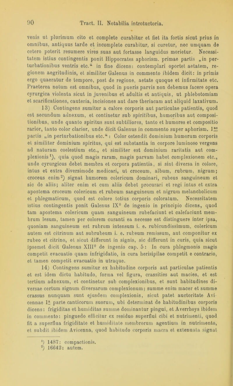 venis ut plurimum cito et complete curabitur et fiet ita fortis sicut prius in Omnibus, antiquus tarde et incomplete curabitur, si curetur, nec umquam de cetero poterit resumere vires suas aut fortasse languidus morietur. Necessi- tatem istius contingentis ponit Ilippocrates aphorism. primae partis „in per- turbationibus ventris etc.“ in fine dicens: contemplari oportet aetatem, re- gionem aegritudinis, et similiter Galenus in commento ibidem dicit: in primis ergo quaeratur de tempore, post de regione, aetate quoque et infirmitate etc. Praeterea notum est omnibus, quod in pueris parvis non deberaus facere opera cyrurgica violenta sicut in juvenibus et adultis et antiquis, ut phlebotomiam et scarificationes, cauteria, incisiones aut dare theriacam aut aliquid laxativum. 13) Contingens sumitur a calore corporis aut particulae patientis, quod est secundum adnexum, et continetur sub spiritibus, humoribus aut composi- tionibus, unde quanto Spiritus sunt subtiliores, tanto et humores et compositio rarior, tanto color clarior, unde dicit Galenus in commento super aphorism. lle. partis „in perturbationibus etc.“ : Color ostondit dominium humorum corporis et similiter dominium Spiritus, qui est substantia in corpore luminoso vergens ad naturam coelestium etc., et similiter est dominium raritatis aut com- plexionis1), quia quod magis raram, magis parvam habet complexionem etc., unde cyrurgicus debet membra et corpora patientia, si sint di versa in colore, intus et extra diversimode medicari, ut croceum, album, rubrum, nigrum; croceus enim2) signat humorem colericum dominari, rubeus sanguineum et sic de aliis; aliter enim et cum aliis debet procurari et regi intus et extra apostema croceum colericum et rubeum sanguineum et nigrum melancholicum et phlegmaticum, quod est colore totius corporis coloratum. Necessitatem istius contingentis ponit Galenus 1X° de ingenio in principio dicens, quod tarn apostema colericum quam sanguineum rubefaciunt et calefaciunt mem- brum lesum, tarnen per colorem curanti ea necesse est distinguere inter ipsa, quoniam sanguineum est rubrum intensum i. e. rubicundissimum. colericum autem est citrinum aut subrubeum i. e. rubeum remissum, aut componitur ex rubeo et citrino, et sicut differunt in signis, sic difTerunt in curis, quia sicut ipsemet dicit Galenus XIII0 de ingenio cap. 5 : In cura phlegmonis magis competit evacuatio quam infrigidatio, in cura herisipilae competit e contrario, et tarnen competit evacuatio in utraque. 14) Contingens sumitur ex habitudine corporis aut particulae patientis et est idem dictu habitudo, forma vel figura, crassities aut macies, et est tertium adnexum, et continetur sub complexionibus, et sunt habitudines di- versae certum signum diversarum complexionum; summe enim macer et summe crassus nunquam sunt ejusdem complexionis, sicut patet auctoritate Avi connae lü parte canticorum suorum, ubi determinat de habitudinibus corporis dicens: frigiditas et humiditas summe dominantur pingui, et Averrhoys ibidem in commento: pitiguedo efficitur ex residuo superflui cibi et nutrimenti, quod fit a superflua frigiditate et humiditate membrorum agentium in nutrimento, et subdit ibidem Avicenna, quod habitudo corporis macra et extenuata signat ') 1487: compactionis. 2) 16642: autem.