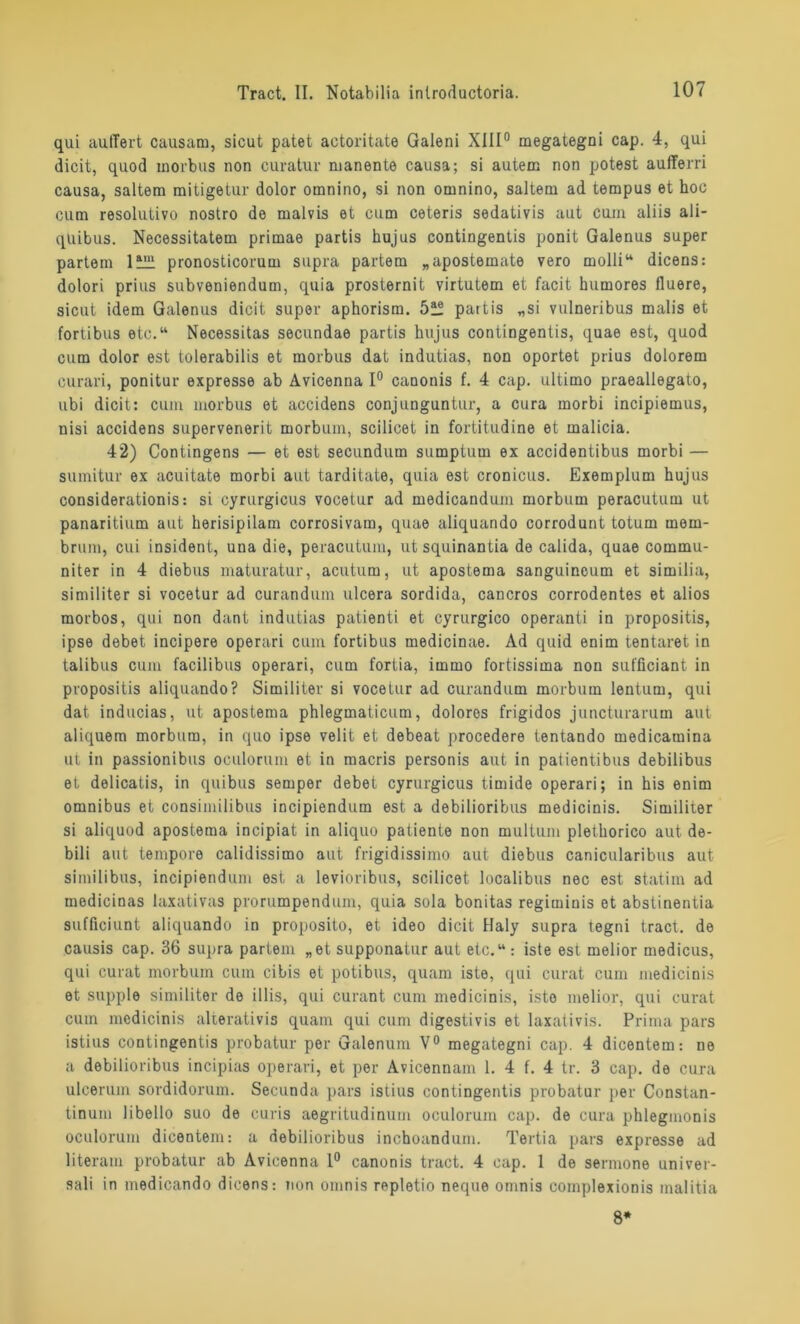 qui äußert causam, sicut patet actoritate Galeni XIII0 megategni cap. 4, qui dicit, quod morbus non curatur manente causa; si autem non potest aufferri causa, saltem mitigetur dolor omnino, si non omnino, saltem ad tempus et hoc cum resolutivo nostro de malvis et cum ceteris sedativis aut cum aliis ali- qtiibus. Necessitatem primae partis hujus contingentis ponit Galenus super partem 1Ü21 pronosticorum supra partem „apostemate vero molli“ dicens: dolori prius subveniendum, quia prosternit virtutem et facit humores fluere, sicut idem Galenus dicit super aphorism. 5ü partis „si vulneribus malis et fortibus etc.“ Necessitas secundae partis hujus contingentis, quae est, quod cum dolor est tolerabilis et morbus dat indutias, non oportet prius dolorem curari, ponitur expresse ab Avicenna 1° canonis f. 4 cap. ultimo praeallegato, ubi dicit: cum morbus et accidens conjunguntur, a cura morbi incipiemus, nisi accidens supervenerit morbum, scilicet in fortitudine et malicia. 42) Contingens — et est secundutn sumptum ex accidentibus morbi — sumitur ex acuitate morbi aut tarditate, quia est cronicus. Exemplum hujus considerationis: si cyrurgicus vocetur ad medicandum morbum peracutum ut panaritium aut herisipilam corrosivam, quae aliquando corrodunt totum mern- brum, cui insident, una die, peracutum, utsquinantia de calida, quae comrnu- niter in 4 diebus maturatur, acutum, ut apostema sanguineum et similia, similiter si vocetur ad curandum ulcera sordida, cancros corrodentes et alios morbos, qui non dant indutias patienti et cyrurgico operanti in propositis, ipse debet incipere operari cum fortibus medicinae. Ad quid enim tentaret in talibus cum facilibus operari, cum fortia, immo fortissima non sufficiant in propositis aliquando? Similiter si vocetur ad curandum morbum lentum, qui dat inducias, ut apostema phlegmaticum, dolores frigidos juncturarum aut aliquem morbum, in quo ipse velit et debeat procedere tentando medicamina ut in passionibus oculorum et in macris personis aut in patientibus debilibus et delicatis, in quibus semper debet cyrurgicus timide operari; in his enim omnibus et consimilibus incipiendum est a debilioribus medicinis. Similiter si aliquod apostema incipiat in aliquo patiente non multuni plethorico aut de- bili aut tempore calidissimo aut frigidissimo aut diebus canicularibus aut similibus, incipiendum est a levioribus, scilicet localibus nec est statim ad medicinas laxativas prorumpendum, quia sola bonitas regiminis et abstinentia sufficiunt aliquando in proposito, et ideo dicit Haly supra tegni tract. de causis cap. 36 supra partem „et supponatur aut etc.“ : iste est melior medicus, qui curat morbum cum cibis et potibus, quam iste, qui curat cum medicinis et supple similiter de illis, qui curant cum medicinis, iste melior, qui curat cum medicinis alterativis quam qui cum digestivis et laxativis. Prima pars istius contingentis probatur per Galenum V° megategni cap. 4 dicentem: ne a debilioribus incipias operari, et per Avicennam 1. 4 f. 4 tr. 3 cap. de cura ulcerum sordidorum. Secunda pars istius contingentis probatur per Constan- tinum libello suo de curis aegritudinum oculorum cap. de cura phlegmonis oculorum dicentem: a debilioribus inchoandum. Tertia pars expresse ad literam probatur ab Avicenna 1° canonis tract. 4 cap. 1 de sermone univer- sali in medicando dicens: non omnis repletio neque omnis complexionis malitia 8*