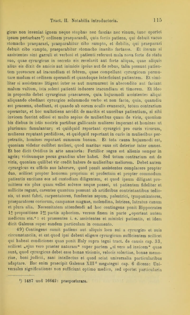 gicus non inveniat ignern ueque stuphas nec fascias nec viuurn, tune oportet ipsum perturbare *) ordinem praeparandi, quia fortis patiens, qui dobuit vacuo stomacho praeparari, praoparabitur cibo sumpto, et debilis, qui praeparari debuit cibo sumpto, praeparabitur stomacho inanito fortasse. Et iterum si assistentes sint garruli et verbosi et patienti referunt mala nova forte de statu suo, quae cyrurgicus in secreto eis revelavit aut forte aliqua, quae aliquis alius eis dixit de amicis aut inimicis ipsius aut de rebus, talia possunt patien- tem provocare ad iracundiam et febrem, quae compollunt cyrurgicum permu- tare modum et ordinem operandi et quandoque interficiunt patientem. Et sirni- liter si assistentes litigent inter se aut murmurent in abscondito aut faciant malum vultum, ista solent patienti inducere iracundiam et timorem. Et ideo in proposito debet cyrurgicus praecavere, quia hujusmodi assistentes aliqui aliquando obediant cyrurgico solummodo verbo et non facto, quia, quamdiu est praesens, obediunt, et quando ab eorum oculis evanescit, totum contrarium operantur, et hoc multotiens accidit de maritis et uxoribus patientium, si sibi invicera fuerint odiosi et multo sepius de mulieribus quam de viris, quoniam his diebus in istis nostris partibus gallicanis mulieres imperant et homines ut plurimum famulantur; et quidquid reportant cyrurgici pro curis virorum, mulieres reputant perdidisse, et quidquid reportant in curis in mulieribus per- petratis, homines reputant suminum bonum. Et tota causa hujusmodi est, quoniam videtur cuilibet mulieri, quod maritus suus sit deterior inter omnes. Et hoc dicit Ovidius in arte amatoria: Fertilior seges est alienis sempor in agris; vicinumque pecus grandius über habet. Sed totum contrarium est de viris, quoniam quilibet vir credit habere de mulieribus meliorem. Debet autem cyrurgicus ex officio suo laborare, quod possit assistentes complacere propter duo, scilicet propter honorem proprium et profectum et propter commodum patientis excitans eos ad custodiam diligentein, et quod ipsum diligant pro- mittens eis plus quam vellet solvere neque posset, ut patientem fideliter et sollicite regant, caventes quantum possunt ab artificibus contristantibus tedio- sis, ut sunt fabri, carpentatores, fundentes sepum, palestrici, tympanizatores, praeparatores coriorum, campanae magnae, molendina, lotrices, latratus canum et plura alia. Necessitatem attendendi ad hoc contingens ponit Hippocrates 1* propositione lüpartis aphorism. versus finem in parte „oporteat autem medicum etc.“ : et praesentes i. e. assistentes et ministri patientis, et idem dicit Galenus super eandem particulam in commento. 49) Contingens sumit patiens aut aliquis loco sui a cyrurgico et suis circurastanciis, et est quod ipsi debent eligere cyrurgicum sufficientem scilicet qui habeat condiciones quas ponit Haly supra tegni tract. de causis cap. 33, scilicet „ejus vero praeter naturam“ super partem „si vero ad invicem“ quae sunt, quod cyrurgicus debet esse bonae visionis, velocis solertiae, bonae memo- riae, boni judicii, sani intellectus et quod sciat universalia particularibus adaptare. Hoc enim praecipit Galenus XIII0 megategni cap. 6 dicens: Uni- versales significationes non sufficiunt optimo medico, sed oportet particularia *) 1487 und 16642: praeposterare.