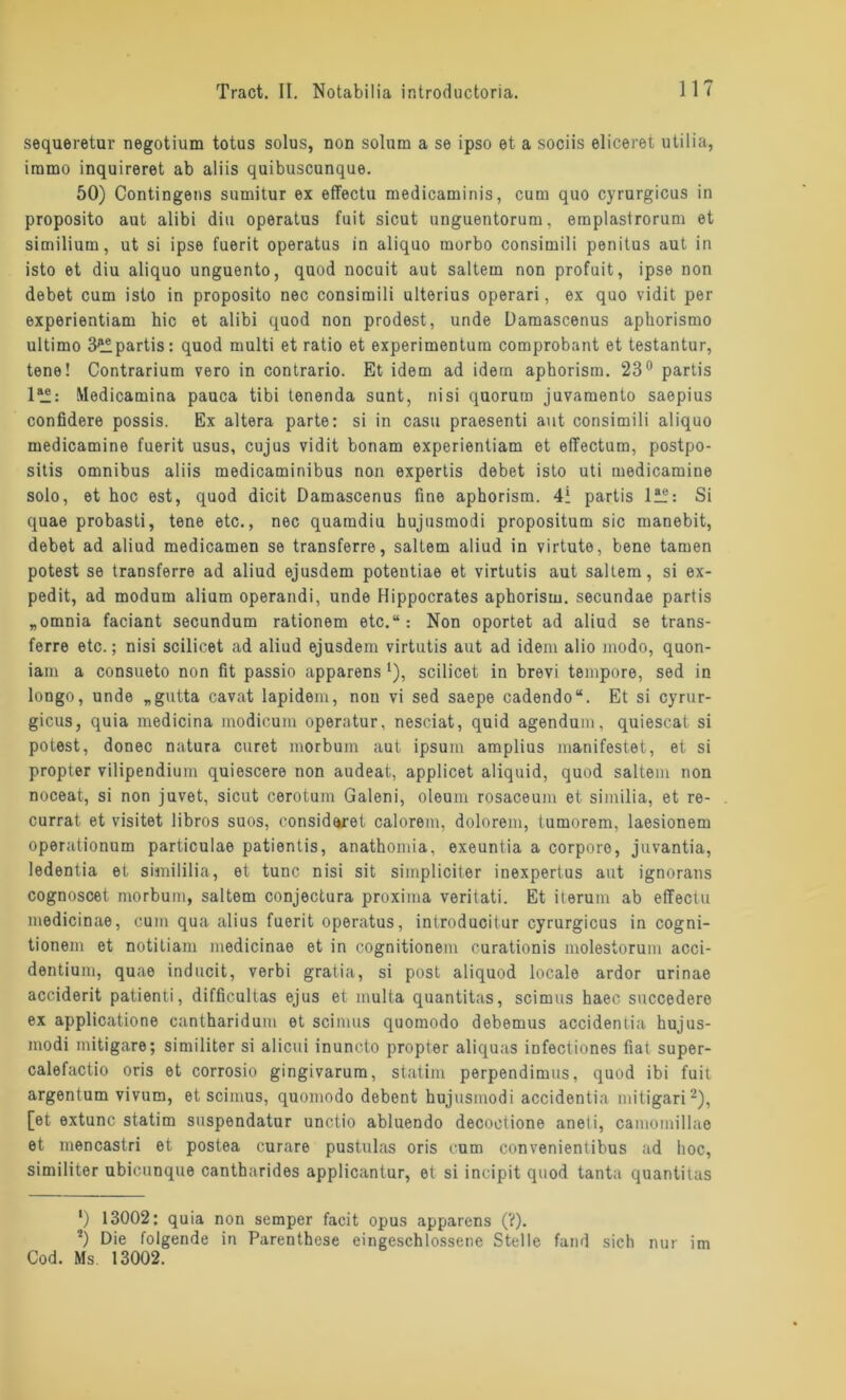 sequeretur negotium totus solus, non solum a se ipso et a sociis eliceret utilia, iramo inquireret ab aliis quibuscunque. 50) Contingens sumitur ex effectu medicaminis, cum quo cyrurgicus in proposito aut alibi diu operatus fuit sicut unguentorum, emplastrorum et similium, ut si ipse fuerit operatus in aliquo morbo consimili penitus aut in isto et diu aliquo unguento, quod nocuit aut sattem non profuit, ipse non debet cum isto in proposito nec consimili ulterius operari, ex quo vidit per experientiam hic et alibi quod non prodest, unde Damascenus aphorismo ultimo 3^ipartis: quod multi et ratio et experimentum comprobant et testantur, tene! Contrarium vero in contrario. Et idem ad idem aphorism. 23° partis ltf: Medicamina pauca tibi tenenda sunt, nisi quorum juvamento saepius confidere possis. Ex altera parte: si in casu praesenti aut consimili aliquo medicamine fuerit usus, cujus vidit bonam experientiam et effectum, postpo- sitis Omnibus aliis medicaminibus non expertis debet isto uti medicamine solo, et hoc est, quod dicit Damascenus fine aphorism. 41 partis lü: Si quae probasti, tene etc., nec quaradiu hujusmodi propositum sic manebit, debet ad aliud medicamen se transferre, saltem aliud in virtute, bene tarnen potest se transferre ad aliud ejusdem potentiae et virtutis aut saltem, si ex- pedit, ad modum alium operandi, unde Hippocrates aphorism. secundae partis „omnia faciant secundum rationem etc.“: Non oportet ad aliud se trans- ferre etc.; nisi scilicet ad aliud ejusdem virtutis aut ad idem alio modo, quon- iam a consueto non fit passio apparens l), scilicet in brevi tempore, sed in longo, unde „gutta cavat lapidem, non vi sed saepe cadendo“. Et si cyrur- gicus, quia medicina modicum operatur, nesciat, quid agendum, quiescat si potest, donec natura curet morbuin aut ipsuin amplius manifestet, et si propter vilipendium quiescere non audeat, applicet aliquid, quod saltem non noceat, si non juvet, sicut cerotum Galeni, oleum rosaceum et similia, et re- currat et visitet libros suos, considaret calorem, dolorem, tumorem, laesionem operationum particulae patientis, anathomia, exeuntia a corpore, juvantia, ledentia et simililia, et tune nisi sit simpliciter inexpertus aut ignorans cognoscet morbum, saltem conjectura proxima veritati. Et iterum ab effectu medicinae, cum qua alius fuerit operatus, introducitur cyrurgicus in cogni- tionem et notitiam medicinae et in cognitionem curationis molestorum acci- dentium, quae inducit, verbi gratia, si post aliquod locale ardor urinae acciderit patienti, difficultas ejus et multa quantitas, scimus haec succedero ex applicatione cantharidum et scimus quomodo debemus accidentia hujus- modi mitigare; similiter si alicui inuncto propter aliquas infectiones fiat super- calefactio oris et corrosio gingivarum, statim perpendimus, quod ibi fuit argentum vivum, et scimus, quomodo debent hujusmodi accidentia mitigari2), [et extunc statim suspendatur unctio abluendo decoctione aneti, camomillae et mencastri et postea curare pustulas oris cum convenientibus ad hoc-, similiter ubicunque cantharides applicantur, et si incipit quod tanta quantitas *) 13002: quia non semper facit opus apparens (?). 2) Die folgende in Parenthese eingeschlossene Stelle fand sich nur im Cod. Ms. 13002.