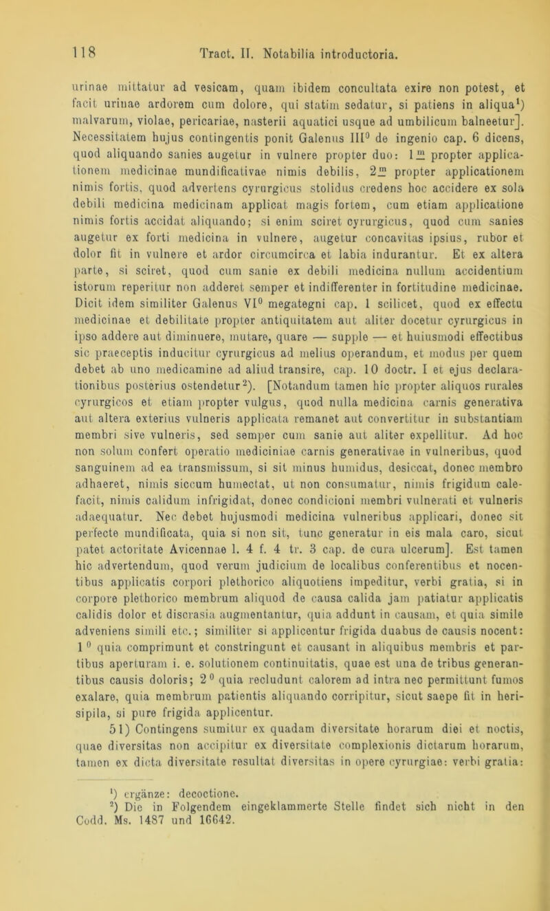 urinae mittatur ad vesicam, quam ibidem concultata exire non potest, et facit urinae ardorem cum dolore, qui statim sedatur, si patiens in aliqua1) malvarum, violae, pericariae, nasterii aquatici usque ad umbilicum balneetur], Necessitatem hujus contingentis ponit Galenus 111° de ingenio cap. 6 dicens, quod aliquando sanies augetur in vulnere propter duo: lül propter applica- tionem medicinae mundificativae nimis debilis, 2iü propter applicationem nimis fortis, quod advertens cyrurgicus stolidus credens hoc accidere ex sola debili medicina medicinam applicat magis fortem, cum etiam applicatione nimis fortis accidat aliquando; si enim sciret cyrurgicus, quod cum sanies augetur ex forti medicina in vulnere, augetur concavitas ipsius, rubor et dolor fit in vulnere et ardor circumcirca et labia indurantur. Et. ex altera parle, si sciret, quod cum sanie ex debili medicina nullum accidentium istorum reperitur non adderet semper et indifferenter in fortitudine medicinae. Dicit idem similiter Galenus VI0 megategni cap. 1 scilicet, quod ex effectu medicinae et debilitate propter antiquitatem aut aliter docetur cyrurgicus in ipso addere aut diminuere, mutare, quare — supple — et huiusmodi effectibus sic praeceptis inducitur cyrurgicus ad melius operandum, et modus per quem debet ab uno medicamine ad aliud transire, cap. 10 doctr. I et ejus declara- tionibus posterius ostendetur2). [Notandum tarnen hic propter aliquos rurales oyrurgicos et etiam propter vulgus, quod nulla medicina carnis generativa aut altera exterius vulneris applicata remanet aut convertitur in substantiam membri sive vulneris, sed semper cum sanie aut aliter expellitur. Ad hoc non solum confert operatio mediciniae carnis generativae in vulneribus, quod sangninem ad ea transmissum, si sit minus humidus, desiccat, donec membro adhaeret, nimis siccum humectat, ut non consumatur, nimis frigidum cale- facit, nimis calidum infrigidat, donec condicioni membri vulnerati et vulneris adaequatur. Nec debet hujusmodi medicina vulneribus applicari, donec sit perfecte mundificata, quia si non sit, tune goneratur in eis mala caro, sicut patet actoritate Avicennae 1. 4 f. 4 tr. 3 cap. de cura ulcerum]. Est tarnen hic advertendum, quod verum judicium de localibus conferentibus et nocen- tibus applicatis corpori plethorico aliquoliens impeditur, verbi gratia, si in corpore plethorico membrum aliquod de causa calida jam patiatur applicatis calidis dolor et discrasia augmentantur, quia addunt in causam, et quia simile adveniens simili etc.; similiter si applicentur frigida duabus de causis nocent: 1 0 quia comprimunt et constringunt et causant in aliquibus membris et par- tibus aperturam i. e. solutionom continuitatis, quae est una de tribus generan- tibus causis doloris; 2° quia recludunl calorem ad intra nec permittunt fumos oxalare, quia membrum patientis aliquando corripitur, sicut saepe fit in heri- sipila, si pure frigida applicentur. 51) Contingens sumitur ex quadam diversitate horarum diei et noctis, quae diversitas non accipitur ex diversitate complexionis dictarum horarum, tamon ex dicta diversitate resullat diversitas in opere cyrurgiae: verbi gratia: ‘) ergänze: decoctione. 2) Die in Folgendem eingeklammerte Stelle findet sich nicht in den Codd. Ms. 1487 und 1G642.