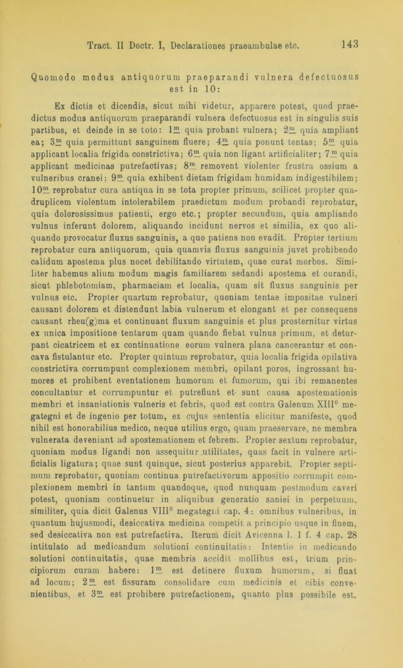 Quomodo modus antiquorum praeparandi vulnera defectuosus est in 10: Ex dictis et dicendis, sicut mihi videtur, apparere potest, quod prae- dictus modus antiquorum praeparandi vulnera defectuosus est in singulis suis partibus, et deinde in se toto: 1“ quia probant vulnera; 212. quia ampliant ea; 3™ quia permittunt sanguinem fluere; 421 quia ponunt tentas; 5™ quia applicant localia frigida constrictiva; 6™ quia non ligant artificialiter; 7™ quia applicant medicinas putrefactivas; 8' removent violenter frustra ossium a vulneribus cranei: 9“ quia exhibent dietam frigidam humidam indigestibilem; 1 Olli reprobatur cura antiqua in se tota propter primum, scilicet propter qua- druplicem violentum intolerabilem praedictum modum probandi reprobatur, quia dolorosissimus patienti, ergo etc.; propter securidum, quia ampliando vulnus inferunt dolorem, aliquando incidunt nervös et similia, ex quo ali- quando provocatur fluxus sanguinis, a quo patiens non evadit. Propter tertium reprobatur cura antiquorum, quia quamvis fluxus sanguinis juvet prohibendo calidum apostema plus nocet debilitando virtutem, quae curat morbos. Simi- liter habemus alium modum magis familiärem sedandi apostema et curandi, sicut phlebotomiara, pharmaciam et localia, quam sit fluxus sanguinis per vulnus etc. Propter quartum reprobatur, quoniam tentae impositae vulneri causant dolorem et distendunt labia vulnerum et elongant et per consequens causant rheu(g)ma et continuant fluxum sanguinis et plus prosternitur virtus ex uniea impositione tentarum quam quando fiebat vulnus primum, et detur- pant cicatricem et ex continuatione eorum vulnera plana cancerantur et con- cava fistulantur etc. Propter quintum reprobatur, quia localia frigida opilativa constrictiva corrumpunt complexionem membri, opilant poros, ingrossant hu- mores et prohibent eventationem humorum et fumorum, qui ibi remanentes concultantur et corrumpuntur et putrefiunt et sunt causa apostemationis membri et insaniationis vulneris et febris, quod est contra Galenum XIII0 me- gategni et de ingenio per totum, ex cujus sententia elicitur manifeste, quod nihil est honorabilius medico, neque utilius ergo, quam praeservare, ne membra vulnerata deveniant ad apostemationem et febrem. Propter sextum reprobatur, quoniam modus ligandi non assequitur utilitates, quas facit in vulnere arti- ficialis ligatura; quae sunt quinque, sicut posterius apparebit. Propter septi- mum reprobatur, quoniam continua putrefactivorum appositio corrumpit com- plexionem membri in tantum quandoque, quod nunquam postmodum caveri potest, quoniam continuetur in aliquibus generatio saniei in perpetuum, similiter, quia dicit Galenus VIII0 megategiii cap. 4: Omnibus vulneribus, in quantum hujusmodi, desiccativa medicina competit a principio usque in finem, sed desiccativa non est putrefactiva. Iterum dicit Avicenna 1. 1 f. 4 cap. 28 intitulato ad medicandum solutioni continuitatis: Intentio in medicando solutioni continuitatis, quae membris accidit mollibus est, trium prin- cipiorum curam habere: 1™ est detinere fluxum humorum, si fluat ad locum; 2ÜL est fissuram consolidare cum medicinis et cibis conve- nientibus, et 3üL est prohibere putrefactionem, quanto plus possibile est.