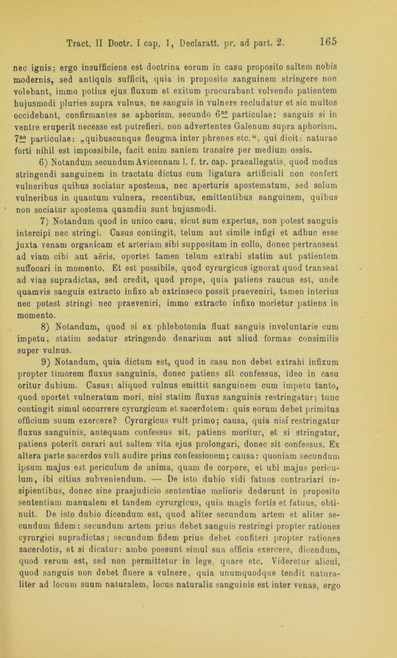 nec ignis; ergo insufficiens est doctrina eorum in casu proposito saltein nobis modernis, sed antiquis sufficit, quia in proposito sanguinem stringere non volebant, immo potius ejus fluxum et exitum procurabant volvendo patientem hujusmodi pluries supra vulnus, ne sanguis in vulnere recludatur et sic multos occidebant, confirmantes se aphorism. secundo particulae: sanguis si in ventre eruperit necesse est putrefieri, non advertentes Galenum supra aphorism. particulae: „quibuscunque tleugma inter phrenes etc.qui dicit: naturae forti nihil est impossibile, facit enim saniem transire per medium ossis. 6) Notandum secundum Aviconnam 1. f. tr. cap. praeallegatis, quod modus stringendi sanguinem in tractatu dictus cum ligatura artificiali non confert vulneribus quibus sociatur apostema, nec aperturis apostematum, sed solum vulneribus in quantum vulnera, recentibus, emittentibus sanguinem, quibus non sociatur apostema quamdiu sunt hujusmodi. 7) Notandum quod in unico casu, sicut sum expertus, non potest sanguis intercipi nec stringi. Casus conlingit, telum aut simile infigi et adhuc esse juxta venam organicam et arleriam sibi suppositam in collo, donec pertranseat ad viam cibi aut aeris, oportet tarnen telum extrahi statim aut patientem suffocari in momento. Et est possibile, quod cyrurgicus ignorat quod transeat ad vias supradictas, sed credit, quod prope, quia patiens raucus est, unde quamvis sanguis extracto infixo ab extrinseco possit praeveniri, tarnen interius nec potest stringi nec praeveniri, immo extracto infixo morietur patiens in momento. 8) Notandum, quod si ex phlobotomia fluat sanguis involuntarie cum impetu, statim sedatur stringendo denarium aut aliud formae consimilis super vulnus. 9) Notandum, quia dictum est, quod in casu non debet extrahi infixum propter timorem fluxus sanguinis, donec patiens sit confessus, ideo in casu oritur dubium. Casus: aliquod vulnus emittit sanguinem cum impetu tanto, quod oportet vulneratum mori, nisi statim fluxus sanguinis restringatur; tune contingit simul occurrere cyrurgicum et sacerdotem: quis eorum debet primitus officium suum exercere? Cyrurgicus vult primo; causa, quia nisi restringatur fluxus sanguinis, antequam confessus sit, patiens moritur, et si stringatur, patiens poterit enrari aut saltem vita ejus prolongari, donec sit confessus. Ex altera parte sacerdos vult audire prius confessionem; causa: quoniam secundum ipsum majus est periculum de anima, quam de corpore, et ubi majus pericu- lum, ibi citius subveniendum. — De isto dubio vidi fatuos contrariari in- sipientibus, donec sine praejudicio sententiae melioris dederunt in proposito sententiam manualem et tandem cyrurgicus, quia magis fortis et fatuus, obti- nuit. De isto dubio dicendum est, quod aliter secundum artem et aliter se- cundum fidem: secundum artem prius debet sanguis restringi propter rationes cyrurgici supradictas; secundum fidem prius debet confiteri propter rationes sacerdotis, et si dicatur: ambo possunt simul sua officia exercere, dicendum, quod verum est, sed non permittetur in lege, quare etc. Videretur alicui, quod sanguis non debet fluere a vulnere, quia unumquodque tendit natura- liter ad locum suum naturalem, locus naturalis sanguinis est inter venas, ergo