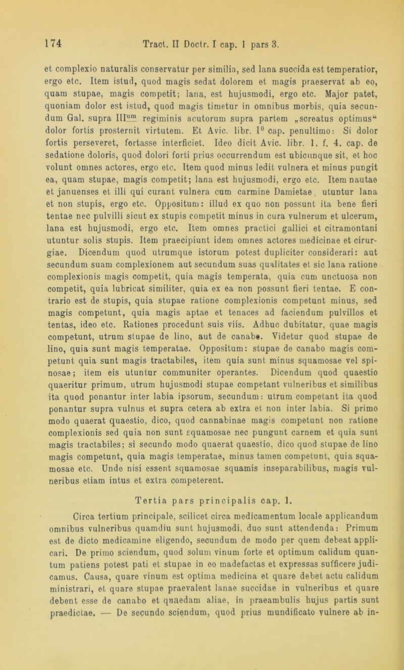 et complexio naturalis conservatur per similia, sed lana succida est temperatior, ergo etc. Item istud, quod magis sedat dolorem et magis praeservat ab eo, quam stupae, magis competit; lana, est hujusmodi, ergo etc. Major patet, quoniam dolor est istud, quod magis timetur in omnibus morbis, quia secun- dum Gal. supra IIIlII!?. regiminis acutorum supra partem „screatus optimus“ dolor fortis prosternit virtutem. Et Avic. libr. 1° cap. penultimo: Si dolor fortis perseveret, fortasse interficiet. Ideo dicit Avic. libr. 1. f. 4. cap. de sedatione doloris, quod dolori forti prius occurrendum est ubicunque sit, et hoc volunt omnes actores, ergo etc. Item quod minus ledit vulnera et minus pungit ea, quam stupae, magis competit; lana est hujusmodi, ergo etc. Item nautae et januenses et illi qui curant vulnera cum carmine Damietae, utuntur lana et non stupis, ergo etc. Oppositum: illud ex quo non possunt ita bene fieri tentae nec pulvilli sicut ex stupis competit minus in cura vulnerum et ulceruin, lana est hujusmodi, ergo etc. Item omnes practici gallici et citramontani utuntur solis stupis. Item praecipiunt idem omnes actores medicinae et cirur- giae. Dicendum quod utrumque istorum potest dupliciter considerari: aut secundum suam complexionem aut secundum suas qualitates et sic lana ratione complexionis magis competit, quia magis temperata, quia cum unctuosa non competit, quia lubricat similiter, quia ex ea non possunt fieri tentae. E con- trario est de stupis, quia stupae ratione complexionis competunt minus, sed magis competunt, quia magis aptae et tenaces ad faciendum pulvillos et tentas, ideo etc. Rationes procedunt suis viis. Adhuc dubitatur, quae magis competunt, utrum stupae de lino, aut de canabe. Videtur quod stupae de lino, quia sunt magis temperatae. Oppositum: stupae de canabo magis com- petunt quia sunt magis tractabiles, item quia sunt minus squamosae vel spi- nosae; item eis utuntur communiter operantes. Dicendum quod quaestio quaeritur primum, utrum hujusmodi stupae competant vulneribus et similibus ita quod ponantur inter labia ipsorum, secundum: utrum competant ita quod ponantur supra vulnus et supra cetera ab extra et non inter labia. Si primo modo quaerat quaestio, dico, quod cannabinae magis competunt non ratione complexionis sed quia non sunt squamosae nec pungunt carnem et quia sunt magis tractabiles; si secundo modo quaerat quaestio, dico quod stupae de lino magis competunt, quia magis temperatae, minus tarnen competunt, quia squa- mosae etc. Undo nisi essent squamosae squamis inseparabilibus, magis vul- neribus etiam intus et extra competerent. Tertia pars principalis cap. 1. Circa tertium principale, scilicet circa medicamentum locale applicandum omnibus vulneribus quamdiu sunt hujusmodi, duo sunt attendenda: Primum est de dicto medicamine eligendo, secundum de modo per quem debeat appli- cari. De primo sciendum, quod solum vinum forte et Optimum calidum quan- tum patiens potest pati et stupae in eo madefactas et expressas sufficere judi- camus. Causa, quare vinum est optima medicina et quare debet. actu calidum ministrari, et quare stupae praevalent lanae succidae in vulneribus et quare debent esse de canabo et qaaedam aliae, in praeambulis hujus partis sunt praedictae. — De secundo sciendum, quod prius mundificato vulnere ab in-