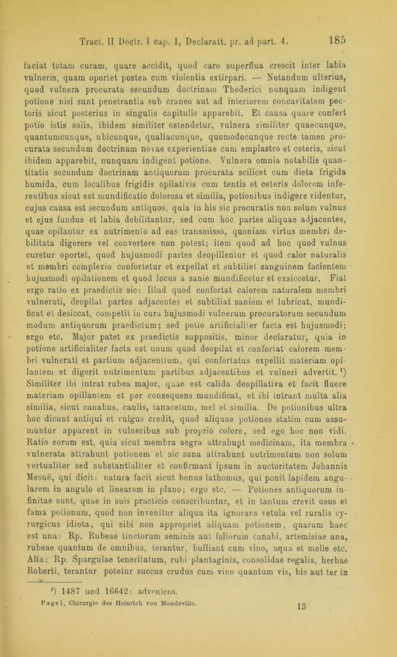 faciat totam curarn, quare accidit, quod caro superflua crescit inter labia Yulneris, quam oportet postea cum violentia extirpari. — Notandum ulterius, quod vulnera procurata secundum doctrinam Thederici nunquam indigeut potione nisi sunt penetrantia sub craneo aut ad interiorem concavitatom pec- toris sicut posterius in singulis capitulis apparebit. Et causa quare confert potio istis solis, ibidem similiter ostendetur, vulnera similiter quaecunque, quantumcunque, ubicunque, qualiacunque, quomodocunque recte tarnen pro- curata secundum doctrinam novae experientiae cum emplastro et ceteris, sicut ibidem apparebit, nunquam indigent potione. Vulnera omnia notabilis quan- titatis secundum doctrinam antiquorum procurata scilicet cum dieta frigida humida, cum localibus frigidis opilativis cum tentis et ceteris dolorem infe- reutibus sicut est mundificatio dolorosa et similia, potionibus indigere videntur, cujus causa est secundum antiquos, quia iu his sic procuratis non solum vulnus et ejus fundus et labia debilitantur, sed cum hoc partes aliquae adjacentes, quae opilantur ex nutrimento ad eas transmisso, quoniara virtus membri de- bilitata digerere vel convertere non potest; item quod ad hoc quod vulnus curetur oportet, quod hujusmodi partes deopillentur et quod calor naturalis et membri complexio confortetur et expellat et subtiliet sauguinem facientem hujusmodi opilationem et quod locus a sanie mundilicetur et exsiccetur. Fiat ergo ratio ex praedictis sic: Illud quod confortat calorem naturalem membri vulnerati, deopilat partes adjacentes et subtiliat saniem et lubricat, mundi- ficat et desiccat, competit in cura hujusmodi vulnerum procuratorum secundum modum antiquorum praedictum; sed potio artiücialiler facta est hujusmodi; ergo etc. Major patet ex praedictis suppositis, minor declaratur, quia in potione artificialiter facta est unum quod deopilat et confortat calorem mem- bri vulnerati et partium adjacentium, qui confortatus expellit materiam opi- lantem et digerit nutrimentum partibus adjacentibus et vulneri advertit.*) Similiter ibi intrat rubea major, quae est calida deopillativa et facit fluere nialeriam opillantem et per consequens mundiücat, et ibi intrant multa alia similia, sicut canabus, caulis, tanacetum, mel et similia. De potionibus ultra hoc dicunt antiqui et vulgus credit, quod aliquae potiones statim cum assu- muntur apparent in vulneribus sub proprio colore, sed ego hoc non vidi. Ratio eorum est, quia sicut membra aegra attrahupt medicinam, ita membra • vulnerata atlrahunt potionem et sic sana attrahunt uutrimentum non solum vertualiter sed substantialiter et confirmant ipsum in auctoritatem Johannis Mesue, qui dicit: natura facit sicut bonus lathomus, qui ponit lapidem angu- larem in angulo et linearem in plano; ergo etc. — l'otiones antiquorum in- finitae sunt, quae in suis practicis conscribuntur, et in tantum crevit usus et fama potionum, quod non invenitur aliqua ita ignorans vetula vel ruralis cy- rurgicus idiota, qui sibi non appropriet aliquam potionem, quarum haec est una: Rp. Rubeae tinctorum seminis aut foliorum canabi, artemisiae ana, rubeae quantum de omnibus, terantur, bulliant cum vino, aqua et melle etc. Alia: Rp. Spargulae teneritatum, rubi plantaginis, consolidae regalis, herbae Roberti, terantur potetur succus crudus cum vino quantum vis, bis aut ter in *) 14S7 und 16642: adv*>niens. Pagel, Chirurgie des Heinrich vou Mondeviiie. 13