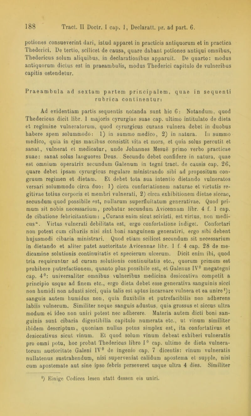 potiones consueverint dari, istud apparet in practicis antiquorum et in practica Thederici. De tertio, scilicet de causa, quare dabant potiones antiqui Omnibus, Thedericus solum aliquibus, in declarationibus apparuit. De quarto: modus antiquorum diclus est in praeambulis, modus Thederici capitulo de vulneribus capitis ostendetur. Praeambula ad sextam partem prir.cipa 1 em, quae in sequenti rubrica continentur: Ad evidentiam partis sequentis notanda sunt hic G: Notandum. quod Thedericus dicit libr. 1 majoris cyrurgiae suae cap. ultimo intitulato de dieta et regimine vulneratorum, quod cyrurgicus curans vulnera debet in duobus habere spera solummodo: 1) in summo medico, 2) in natura. In summo medico, quia in ejus manibus consistit vita et mors, et quia solus percutit et sanat, vulnerat et medicatur, uude Johannes Mesue primo verbo practicae suae: sanat solus languoros Dous. Secundo debet confidere in natura, quae est omnium operatrix secundum Galenum in tegni tract. de causis cap. 26, quare debet ipsam cyrurgicus reguläre ministrando sibi ad propositum con- gruum regimen et dietam. Et debet tota sua intentio dietando vulnoratos versari solummodo circa duo: 1) circa confortationem naturae et virtutis re- gitivae totius corporis et membri vulnerati, 2) circa exhibitionem dietae siccae, secundum quod possibile est, nullarum superfluilatum generativae. Quod pri- mum sit nobis necessarium, probatur secundum Avicennam libr. 4 f. 1 cap. de cibationo febricituntium: „Curans enim sicut scivisti. est virtus. non medi- cus“. Virtus vulnerati debilitata est, ergo confortatione indiget. Confortari non potest cum cibariis nisi sint bo-ni sanguinem generativi. ergo sibi debent hujusmodi cibaria ministrari. Quod etiam scilicet secundum sit necessarium in dietando et aliter patet auctoritato Avicennae libr. 1 f. 4 cap. 28 de me- dicamine solutionis continuitatis et specierum ulcerum. Dicit enim ibi, quod tria requiruntur ad curam solutionis continuitatis etc., quorum primum est prohibere putrefactiouem, quauto plus possibilo est, et Galenus IV0 megategni cap. 4°: universaliter Omnibus vulneribus medicina desiccativa competit a principio usque ad finem etc., ergo dieta debet esse generativa sanguinis sicci non humidi non adusti sicci, quia talis est aptus incarnare vulnera et ea unire1); sanguis autem humidus non, quia tluxibilis et putrefacibilis non adherens labiis vulnerum. Similiter neque sanguis adustus. quia grossus et siccus ultra modum et ideo non uniri potest nec adherere. Materia autem dicti boni san- guinis sunt cibaria digestibilia capitulo numerata etc., ut vinum similiter ibidem descriptum, quoniam nullus potus sitnplex est, ita confortativus et desiccativus sicut vinum. Et quod solum vinum debeat exhiberi vulneratis pro omni potu, hoc probat Thedericus libro 1° cap. ultimo de dieta vulnera- torum auctoritate Galeni IV0 de ingenio cap. 7 dicentis: vinum vulneratis nullatenus sustrahendum, nisi superveniat calidum apostema et supple, nisi cum apostemate aut sine ipso febris perseveret usque ultra 4 dies. Similiter ') Einige Codices lesen statt dessen eis uniri.