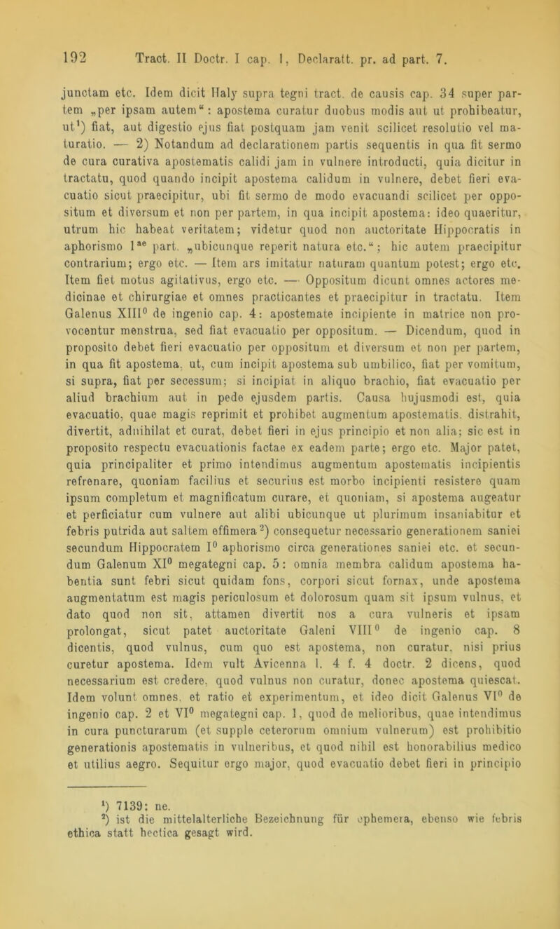 junctam etc. Idem dicit Haly supra tegni tract. de causis cap. 34 super par- tem „per ipsam autem“: apostema curatur duobus rnodis aut ut prohibeatur, ut1) fiat, aut digestio ejus fiat postquam jam venit scilicet resolutio vel ma- turatio. — 2) Notandum ad declarationem partis sequentis in qua fit sermo de cura curativa apostematis calidi jam in vulnere introducti, quia dicitur in tractatu, quod quando incipit apostema calidum in vulnere, debet fieri eva- cuatio sicut praecipitur, ubi fit sermo de modo evacuandi scilicet per oppo- situm et diversum et non per partem, in qua incipit apostema: ideo quaoritur, utrum hic habeat veritatem; videtur quod non auctoritate Hippocratis in aphorismo lae part. „ubicunque reperit natura etc.“; hic autem praecipitur contrarium; ergo etc. — Item ars imitatur naturam quantum potest; ergo etc. Item fiet motus agitativus, ergo etc. — Oppositum dicunt omnes actores me- dicinao et chirurgiae et omnes practicantes et praecipitur in tractatu. Item Galenus XIII0 de ingenio cap. 4: apostemate incipiente in matrice non pro- vocentnr menstrua, sed fiat evacuatio per oppositum. — Dicendum, quod in proposito debet fieri evacuatio per oppositum et diversum et non per partem, in qua fit apostema. ut, cum incipit apostema sub umbilico, fiat per vomitum, si supra, fiat per secessum; si incipiat in aliquo brachio, fiat evacuatio per aliud brachium aut in pede ejusdem partis. Causa hujusmodi est, quia evacuatio, quae magis reprimit et prohibot augmentum apostematis. distrahit, divertit, adnihilat et curat, debet fieri in ejus principio et non alia; sic est in proposito respectu evacuationis factae ex eadem parte; ergo etc. Major patet, quia principaliter et primo intendimus augmentum apostematis incipientis refrenare, quoniam facilius et securius est morbo incipienti resistero quam ipsum completum et magnifieatum curare, et quoniam, si apostema augeatur et perficiatur cum vulnere aut alibi ubicunque ut plurimum insaniabitur et febris putrida aut saltem effimera2) consequetur necessario generationem saniei secundum Hippocratem 1° aphorismo circa generationes saniei etc. et secun- dum Galenum XI0 megategni cap. 5: omnia membra calidum apostema ha- bentia sunt febri sicut quidam fons, corpori sicut fornax, unde apostema augmentatum est magis periculosum et dolorosum quam sit. ipsum vulnus. et dato quod non sit, attamen divertit nos a cura vulneris et ipsam prolongat, sicut patet auctoritate Galeni VIII0 de ingenio cap. 8 dicentis, quod vulnus, cum quo est apostema, non curatur. nisi prius curetur apostema. Idem vult Avicenna 1. 4 f. 4 doctr. 2 dicens, quod necessarium est credere, quod vulnus non curatur, donec apostema quiescat. Idem volunt omnes. et ratio et experimentum, et ideo dicit Galenus VI° de ingenio cap. 2 et VI0 megategni cap. 1, quod de melioribus, quae intendimus in cura puncturarum (et supple ceterorum omnium vulnerum) est prohibitio generationis apostematis in vulneribns, et quod nihil est honorabilius medico et utilius aegro. Sequitur ergo major, quod evacuatio debet fieri in principio 1) 7139: ne. 2) ist die mittelalterliche Bezeichnung für ephemera, ebenso wie febris ethica statt hectica gesagt wird.