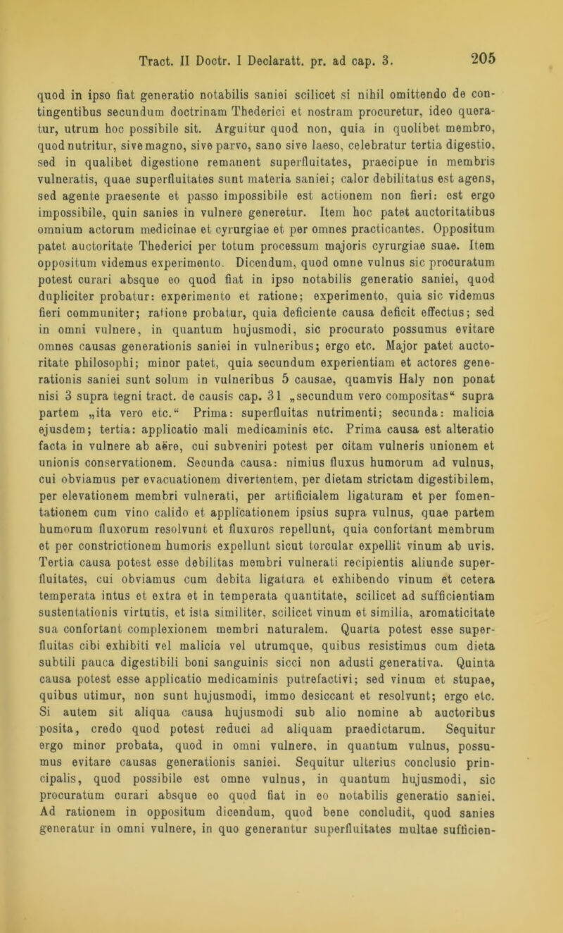 quod in ipso fiat generatio notabilis saniei scilicet si nihil omittendo de con- tingentibus secundum doctrinam Thederici et nostram procuretur, ideo quera- tur, utrum hoc possibile sit. Arguitur quod non, quia in quolibet. membro, quod nutritur, sive magno, sive parvo, sano sive laeso, celebratur tertia digestio. sed in qualibet digestione remanent superfluitates, praecipue in membris vulneratis, quae superfluitates sunt materia saniei; calor debilitatus est agens, sed agente praesente et passo impossibile est actionem non fieri: est ergo impossibile, quin sanies in vulnere generetur. Item hoc patet auctoritatibus omnium actorum medicinae et cyrurgiae et per omnes practicantes. Oppositum patet auctoritate Thederici per totum processum majoris cyrurgiae suae. Item oppositum videmus experimento. Dicendum, quod omne vulnus sic procuratum potest curari absque eo quod fiat in ipso notabilis generatio saniei, quod dupliciter probatur: experimento et ratione; experimento, quia sic videmus fieri communiter; ratione probatur, quia deficiente causa deficit efTectus; sed in omni vulnere, in quantum hujusmodi, sic procurato possumus evitare omnes causas generationis saniei in vulneribus; ergo etc. Major patet aucto- ritate philosophi; rainor patet, quia secundum experientiam et actores gene- rationis saniei sunt solum in vulneribus 5 causae, quamvis Haly non ponat nisi 3 supra tegni tract. de causis cap. 31 „secundum vero compositas“ supra partem „ita vero etc.“ Prima: superfluitas nutrimenti; secunda: malicia ejusdem; tertia: applicatio mali medicaminis etc. Prima causa est alteratio facta in vulnere ab aere, cui subveniri potest per citam vulneris unionem et unionis conservationem. Secunda causa: nimius fluxus humorum ad vulnus, cui obviamus per evacuationem divertentem, per dietam strictam digestibilem, per elevationem membri vulnerati, per artificialem ligaturam et per fomen- tationem cum vino calido et applicationem ipsius supra vulnus, quae partem humorum fluxorum resolvunt et fluxuros repellunt, quia confortant membrum et per constrictionem humori.s expellunt sicut torcular expellit vinum ab uvis. Tertia causa potest esse debilitas membri vulnerati recipientis aliunde super- fluitates, cui obviamus cum debita ligatura et exhibendo vinum et cetera temperata intus et extra et in temperata quantitate, scilicet ad sufficientiam sustentationis virtutis, et isla similiter, scilicet vinum et similia, aromaticitate sua confortant complexionem membri naturalem. Quarta potest esse super- fluitas cibi exhibiti vel malicia vel utrumque, quibus resistimus cum dieta subtili pauca digestibili boni sanguinis sicci non adusti generativa. Quinta causa potest esse applicatio medicaminis putrefactivi; sed vinum et stupae, quibus utimur, non sunt hujusmodi, immo desiccant et resolvunt; ergo etc. Si autem sit aliqua causa hujusmodi sub alio nomine ab auctoribus posita, credo quod potest reduci ad aliquam praedictarum. Sequitur ergo minor probata, quod in omni vulnere, in quantum vulnus, possu- mus evitare causas generationis saniei. Sequitur ulterius conclusio prin- cipalis, quod possibile est omne vulnus, in quantum hujusmodi, sic procuratum curari absque eo quod fiat in eo notabilis generatio saniei. Ad rationem in oppositum dicendum, quod bene concludit, quod sanies generatur in omni vulnere, in quo generantur superfluitates multae sufficien-