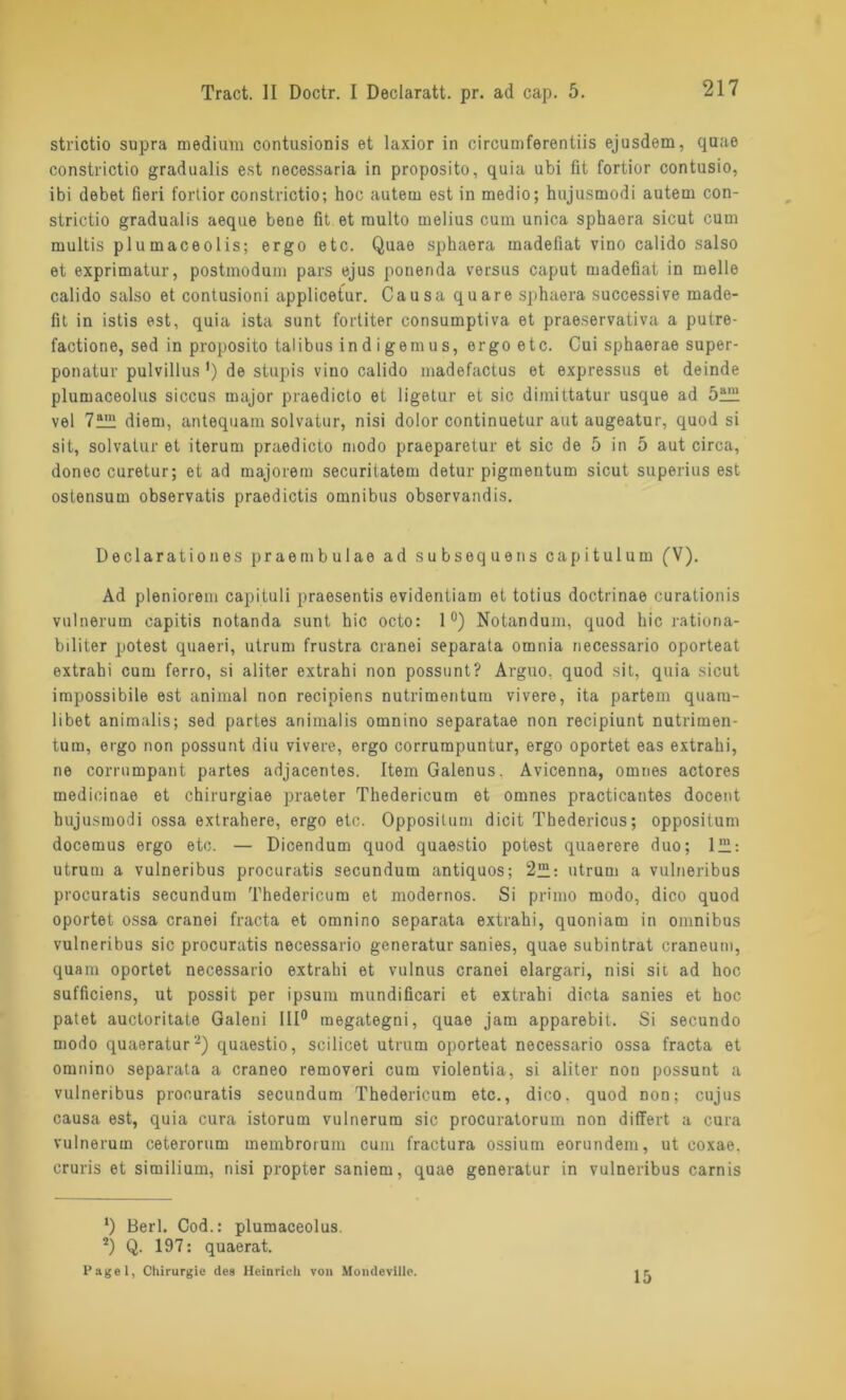 strictio supra medium contusionis et laxior in circumferentiis ejusdem, qtrae constrictio gradualis est necessaria in proposito, quia ubi fit fortior contusio, ibi debet fieri fortior constrictio; hoc autem est in medio; hujusmodi autem con- strictio gradualis aeque bene fit et multo melius cum unica sphaera sicut cum multis plumaceolis; ergo etc. Quae sphaera madefiat vino calido salso et exprimatur, postmodum pars ejus ponenda versus caput madefiat in melle calido salso et contusioni applicetur. Causa quare sphaera successive made- fit in istis est, quia ista sunt fortiter consumptiva et praeservativa a putre- factione, sed in proposito talibus in d i gern us, ergo etc. Cui sphaerae super- ponatur pulvillus ') de stupis vino calido madefactus et expressus et deinde plumaceolus siccus major praedicto et ligetur et sic dimittatur usque ad vel 7ülli diem, antequam solvatur, nisi dolor continuetur aut augeatur, quod si sit, solvatur et iterum praedicto modo praeparetur et sic de 5 in 5 aut circa, donec curetur; et ad majorem securitatem detur pigmentum sicut superius est osfensum observatis praedictis omnibus obsorvandis. Declarationes praembulae ad subsequens capitulum (V). Ad pleniorem capituli praesentis evidentiam et totius doctrinae curationis vulnerum capitis notanda sunt hic octo: 1°) Notandum, quod hic rationa- biliter potest quaeri, utrum frustra cranei separata omnia necessario oporteat extrahi cum ferro, si aliter extrahi non possunt? Arguo. quod sit, quia sicut impossibile est animal non recipiens nutrimentum vivero, ita partem quam- libet animalis; sed partes animalis omnino separatae non recipiunt nutrimen- tum, ergo non possunt diu vivere, ergo corrumpuntur, ergo oportet eas extrahi, ne corrnmpant partes adjacentes. ItemGalenus. Avicenna, omnes actores medioinae et chirurgiae praeter Thedericum et omnes practicantes docent hujusmodi ossa extrahere, ergo etc. Oppositum dicit Thedericus; oppositum docemus ergo etc. — Dicendum quod quaestio potest quaerere duo; 121: utrum a vulneribus procuratis secundum antiquos; 2™: utrum a vulneribus procuratis secundum Thedericum et modernos. Si primo modo, dico quod oportet ossa cranei fracta et omnino separata extrahi, quoniam in omnibus vulneribus sic procuratis necessario generatur sanies, quae subintrat eraneum, quam oportet necessario extrahi et vulnus cranei elargari, nisi sit ad hoc sufficiens, ut possit per ipsum mundificari et extrahi dieta sanies et hoc patet auctoritate Galeni 111° megategni, quae jam apparebit. Si secundo modo quaeratur* 2) quaestio, scilicet utrum oporteat necessario ossa fracta et omnino separata a craneo removeri cum violentia, si aliter non possunt a vulneribus procuratis secundum Thedericum etc., dico. quod non; cujus causa est, quia cura istorum vulnerum sic procuratorum non differt a cura vulnerum ceterorum membrorum cum fractura ossium eorundem, ut coxae. cruris et similiuin, nisi propter saniem, quae generatur in vulneribus carnis ‘) Berl. Cod.: plumaceolus. 2) Q. 197: quaerat. Pagel, Chirurgie des Heinrich von Mondeville. 15