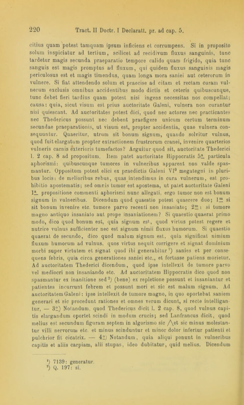 citius quam potest tamquam ipsum inficiens et corrumpens. Si in proposito solum inspiciatur ad tertium, scilicet ad recidivum fluxus sanguinis, tune tardetur magis secunda praeparatio tempore calido quam frigido, quia tune sanguis est magis promptus ad fluxum, qui quidem fluxus sanguinis magis periculosus est et magis timendus, quam longa mora saniei aut ceterorum in vulnere. Si fiat attendendo solum et praecise ad citam et rectara curam vul- nerum exclusis Omnibus accidentibus modo dictis et ceteris quibuscunque, tune debet fieri tardius quam potest nisi ingens necessitas nos compellat; causa: quia, sicut visum est prius auctoritate Galeni, vulnera non curantur nisi quiescant. Ad auctoritates potest dici, quod nee actores nee practicantes nee Thedericus possunt nec debent praefigere unicum certum terminum secundae praeparationis, ut visum est, propter accidentia, quae vulnera con- sequuntur. Quaeritur, utrum sit bonum signum, quando solvitur vulnus, quod fuitelargatum propter extraclionem frustrorum cranei, in venire quarterios vulneris carnis exterioris tumefactos? Arguitur quod sit, auctoritate Thederici 1. 2 cap. 8 ad propositum. Item patet auctoritate Hippocratis 51 particula aphorismi: quibuscunque tumores in vulneribus apparent non valde spas- mantur. Oppositum potest elici ex praedictis Galeni Vl° megategni in pluri- bus locis: de melioribus rebus, quas intendimus in cura vulnerum, est pro- hibitio apostematis; sed omnis tumor est apostema, ut palet auctoritate Galeni 11 propositione commenti aphorismi nunc allegati. ergo tumor non est bonum signum in vulneribus. Dicendum quod quaestio potest quaerere duo; 1“ si sit boDum invenire etc. tumore parvo recenti non insaniato; 21: si tumore magno antiquo insaniato aut prope insaniationem? Si quaestio quaerat primo modo, dico quod bonum est, quia signum est, quod virtus potest regere et nutrire vulnus sufficienter nec est signum nimii fluxus humorum. Si quaestio quaerat de secundo, dico quod malum signum est, quia significat nimium fluxum humorum ad vulnus, quos virtus nequit corrigere et signat dominium morbi super virtutem et signat quod ibi generabitur') sanies et per conse- quens febris, quia circa generationes saniei etc., et fortasse patiens morietur. Ad auctoritatem Thederici dicendum, quod ipse inteliexit de tumore parvo vel mediocri non insaniando etc. Ad auctoritatem Hippocratis dico quod non spasmantur ex inanitione sed2) (bene) ex repletione possunt et insaniantur et patientes incurrunt febrem et possunt mori et sic est malum signum. Ad auctoritatem Galeni: ipse inteliexit de tumore magno, in quo oportebat saniem generari et sic procedunt rationes et omnes verum dicunt, si recte intelligan- tur, — 32.) Nolandum, quod Thedericus dicit 1. 2 cap. 8, quod vulnus capi- tis elargandum oportet scindi in modum crucis; sed Lanfrancus dicit, quod melius est secundum figuram septem in algorismo sic /\et sic minus molestan- tur villi nervorum etc. et minus scinduntur et minor dolor infertur patienti et pulchrior fit cicatrix. — 42) Notandum, quia aliqui ponunt in vulneribus capitis et aliis carpiam, alii stupas, ideo dubitatur, quid melius. Dicendum ‘) 7139: generatur. 2) Q. 197: si.