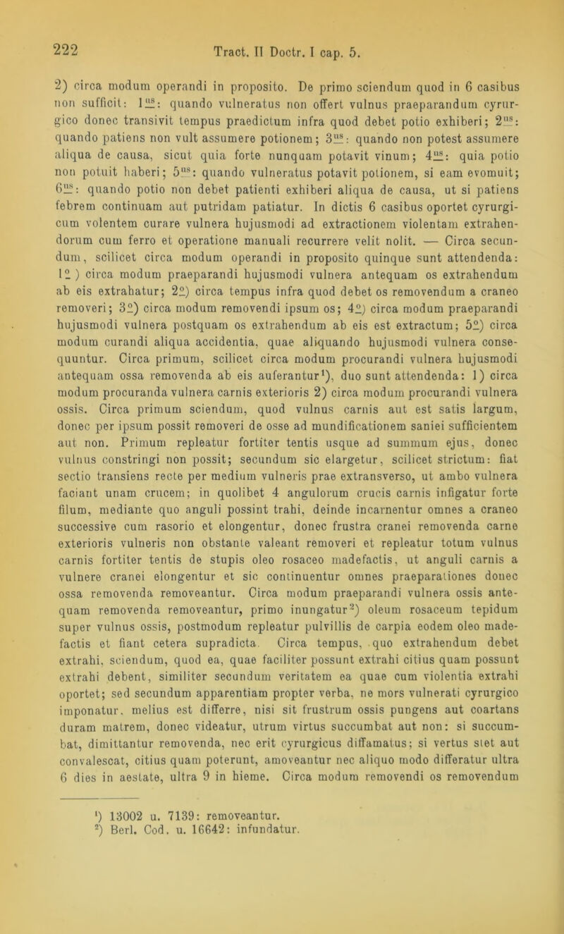 2) circa modum operandi in proposito. De primo sciendum quod in 6 casibus non sufficit: 12!: quando vulneratus non offert vulnus praeparandum cyrur- gico donec transivit tempus praedictum infra quod debet potio exhiberi; 2US: quando patiens non vult assumere potionem; 32!: quando non potest assumere aliqua de causa, sicut quia forte nunquam potavit vinum; 42!: quia potio non potuit haberi; 5,ls: quando vulneratus potavit potionem, si eam evomuit; 62!: quando potio non debet patienti exhiberi aliqua de causa, ut si patiens febrern continuam aut putridam patiatur. In dictis 6 casibus oportet cyrurgi- cum volentem curare vulnera hujusmodi ad extractionem violentam extrahen- dorum cum ferro et operatione manuali recurrere velit nolit. — Circa secun- dum, scilicet circa modum operandi in proposito quinque sunt attendenda: 12) circa modum praeparandi hujusmodi vulnera antequam os extrahendum ab eis extrahatur; 22) circa tempus infra quod debet os removendum a craneo removeri; 32) circa modum removendi ipsum os; 42) circa modum praeparandi hujusmodi vulnera postquam os extrahendum ab eis est extractum; 52) circa modum curandi aliqua accidentia, quae aliquando hujusmodi vulnera conse- quuntur. Circa primum, scilicet circa modum procurandi vulnera hujusmodi antequam ossa removenda ab eis auferantur1 2), duo sunt attendenda: 1) circa modum procuranda vulnera carnis exterioris 2) circa modum procurandi vulnera ossis. Circa primum sciendum, quod vulnus carnis aut est satis largum, donec per ipsum possit removeri de osse ad mundificationem saniei sufficientem aut non. Primum repleatur fortiter tentis usque ad summum ejus, donec vulnus constringi non possit; secundum sic elargetur, scilicet strictum: fiat sectio transiens recte per medium vulneris prae extransverso, ut ambo vulnera faciant unam crucem; in quolibet 4 angulorum crucis carnis infigatur forte filum, mediante quo anguli possint trahi, deinde incarnentur omnes a craneo successive cum rasorio et elongentur, donec frustra cranei removenda carno exterioris vulneris non obstante valeant removeri et repleatur totum vulnus carnis fortiter tentis de stupis oleo rosaceo madefactis, ut anguli carnis a vulnere cranei elongentur et sic continuentur omnes praeparationes donec ossa removenda removeantur. Circa modum praeparandi vulnera ossis ante- quam removenda removeantur, primo inungatura) oleum rosaceum tepidum super vulnus ossis, postmodum repleatur pulvillis de carpia eodem oleo made- factis et fiant cetera supradicta. Circa tempus, quo extrahendum debet extrahi, sciendum, quod ea, quae faciliier possunt extrahi citius quam possunt extrahi debent, similiter secundum veritatem ea quae cum violentia extrahi oportet; sed secundum apparentiam propter verba, ne mors vulnerati cyrurgico imponatur. melius est differre, nisi sit frustrum ossis pungens aut coartans duram matrem, donec videatur, utrum virtus succumbat aut non: si succum- bat, dimittantur removenda, nec erit cyrurgicus diffamatus; si vertus stet aut convalescat, citius quam poterunt, amoveantur nec aliquo modo differatur ultra 6 dies in aestate, ultra 9 in hieme. Circa modum removendi os removendum 1) 13002 u. 7139: removeantur. 2) Berl. Cod. u. 16642: infundatur.