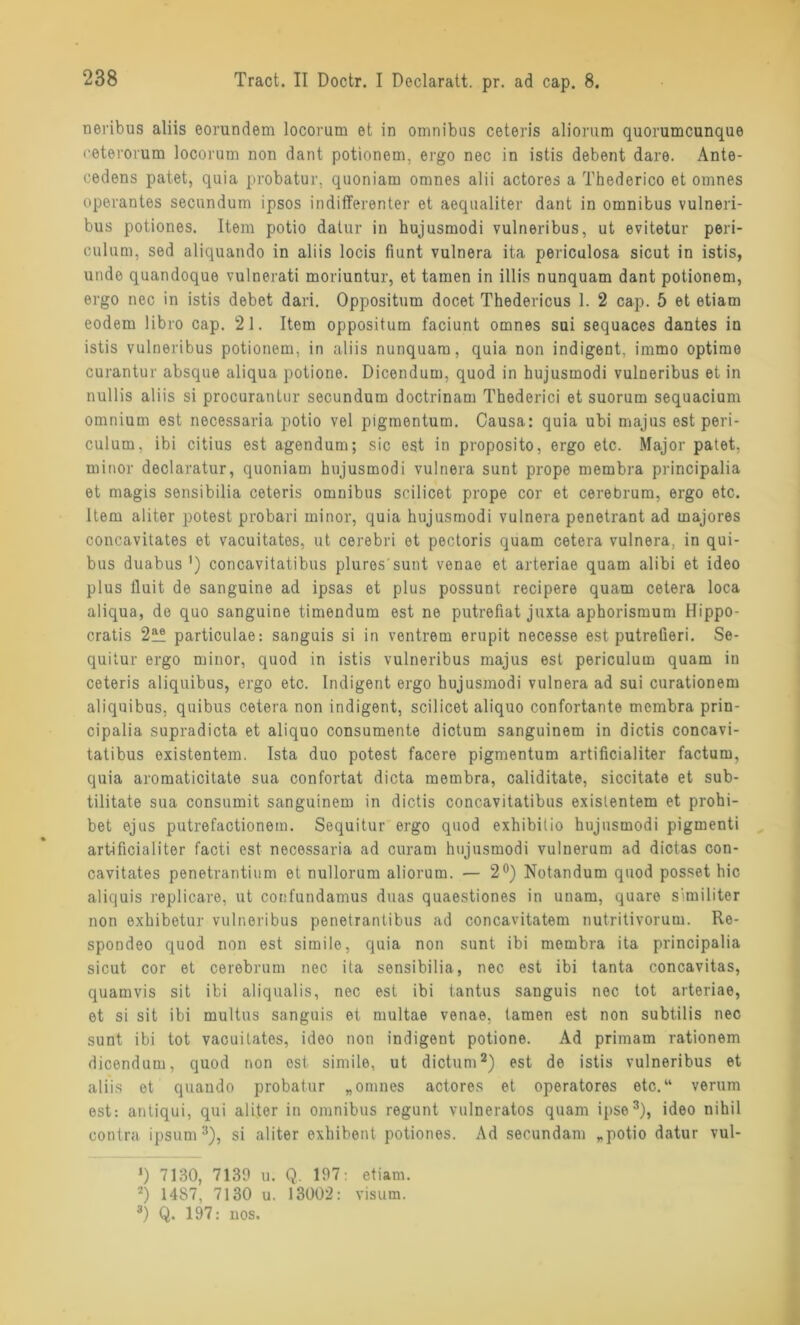 neribus aliis eorundem locoram et in omnibus ceteiis alionim quorumcunque ceterorum locorum non dant potionem. ergo nec in istis debent dare. Ante- cedens patet, quia probatur, quoniam omnes alii actores a Thederico et omnes opevantes secnndum ipsos indifferenter et aequaliter dant in omnibus vulneri- bus potiones. Item potio datur in hujusmodi vulneribus, ut evitetur peri- culum. sed aliquando in aliis locis fiunt vulnera ita periculosa sicut in istis, unde quandoque vulnerati moriuntur, et tarnen in illis nunquam dant potionem, ergo nec in istis debet dari. Oppositum docet Thedericus 1. 2 cap. 5 et etiam eodem libro cap. 21. Item oppositum faciunt omnes sui sequaces dantes in istis vulneribus potionem, in aliis nunquam, quia non indigent, immo optime curantur absque aliqua potione. Dicendum, quod in hujusmodi vulneribus et in nullis aliis si procurantur secundum doctrinam Thederici et suorum sequacium omnium est necessaria potio vel pigmentum. Causa: quia ubi majus est peri- culum, ibi citius est agendum; sic est in proposito, ergo etc. Major patet, minor declaratur, quoniam hujusmodi vulnera sunt prope membra principalia et magis sensibilia ceteris omnibus scilicet prope cor et cerebrum, ergo etc. Item aliter potest probari minor, quia hujusmodi vulnera penetrant ad majores concavitates et vacuitates, ut cerebri et pectoris quam cetera vulnera. in qui- bus duabus') concavitatibus plures'sunt venae et arteriae quam alibi et ideo plus iluit de sanguine ad ipsas et plus possunt recipere quam cetera loca aliqua, de quo sanguine timendum est ne putrefiat juxta aphorismum Hippo- cratis 2™ particulae: sanguis si in ventrem erupit necesse est putrefieri. Se- quilur ergo minor, quod in istis vulneribus majus est periculum quam in ceteris aliquibus, ergo etc. Indigent ergo hujusmodi vulnera ad sui curationem aliquibus. quibus cetera non indigent, scilicet aliquo confortante membra prin- cipalia supradicta et aliquo consumente dictum sanguinem in dictis concavi- tatibus existentem. Ista duo potest facere pigmentum artificialiter factum, quia aromaticitate sua confortat dicta membra, caliditate, siccitate et sub- tilitate sua consumit sanguinem in dictis concavitatibus existentem et prohi- bet ejus putrefactionem. Sequitur ergo quod exhibitio hujusmodi pigmenti artificialiter facti est necessaria ad curarn hujusmodi vulnerum ad dictas con- cavitates penetrantium et nullorum aliorum. — 2°) Notandum quod posset hic aliquis replicare, ut cotifundamus duas quaestiones in unam, quare similiter non exhibetur vulneribus penetrantibus ad concavitatem nutritivorum. Re- spondeo quod non est simile, quia non sunt ibi membra ita principalia sicut cor et cerebrum nec ita sensibilia, nec est ibi tanta concavitas, quamvis sit ibi aliqualis, nec est ibi tantus sanguis nec tot arteriae, et si sit ibi multus sanguis et multae venae, tarnen est non subtilis nec sunt ibi tot vacuitates, ideo non indigent potione. Ad primam rationem dicendum, quod non est simile, ut dictum2) est de istis vulneribus et aliis et quando probatur „omnes actores et operatores etc.“ verum est: antiqui, qui aliter in omnibus regunt vulneratos quam ipse3), ideo nihil contra ipsum3), si aliter exhibent potiones. Ad secundam „potio datur vul- *) 7130, 7139 u. Q. 197: etiam. 2) 14S7, 7130 u. 13002: visum. 3) Q. 197: nos.