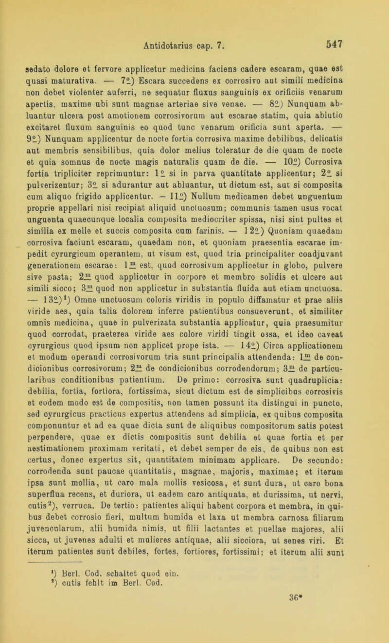 sedato dolore et fervore applicetur medicina faciens cadere escaram, quae est quasi maturativa. — 72.) Escara succedens ex corrosivo aut simili medicina non debet violenter auferri, ne sequatur fluxus sanguinis ex orificiis venarum apertis, maxime ubi sunt magnae arteriae sive venae. — 82) Nunquam ab- luantur ulcera post amotionem corrosivorurn aut escarae statim, quia ablutio excitaret fluxum sanguinis eo quod tune venarum orificia sunt aperta. — 92) Nunquam applicentur de nocte fortia corrosiva maxime debilibus, delicatis aut membris sensibilibus, quia dolor melius toleratur de die quam de nocte et quia somnus de nocte magis naturalis quam de die. — 10°) Corrosiva fortia tripliciter reprimuntur: 12 si in parva quantitate applicentur; 22 si pulverizentur; 32 si adurantur aut abluantur, ut dictum est, aut si composita cum aliquo frigido applicentur. — 112) Nullum medicamen debet unguentum proprie appellari nisi recipiat aliquid unctuosum; communis tarnen usus vocat unguenta quaecunque localia composita medioenter spissa, nisi sint pultes et similia ex melle et succis composita cum farinis. — 122) Quoniam quaedam corrosiva faciunt escaram, quaedam non, et quoniam praesentia escarae im- pedit cyrurgicum operantem, ut visum est, quod tria principaliter coadjuvant generationem escarae: 122 est, quod corrosivum applicetur in globo, pulvere sive pasta; 222 quod applicetur in corpore et mernbro solidis et ulcere aut simili sicco; 322 quod non applicetur in substantia lluida aut etiam unctuosa. — 132)1) Omne unctuosum coloris viridis in populo diffamatur et prae aliis viride aes, quia talia dolorem inferre patientibus consueverunt, et similiter omnis medicina, quae in pulverizata substantia applicatur, quia praesumitur quod corrodat, praeterea viride aes colore viridi tingit ossa, et ideo caveat cyrurgicus quod ipsum non applicet prope ista. — 142) Circa applicationem et modum operandi corrosivorurn tria sunt principalia attendenda: 122 de con- dicionibus corrosivorurn; 222 de condicionibus corrodendorum; 322 de particu- laribns conditionibus patientium. De primo: corrosiva sunt quadruplicia: debilia, fortia, fortiora, fortissima, sicut dictum est de simplicibus corrosivis et eodem modo est de compositis, non tarnen possunt ita distingui in puncto, sed cyrurgicus practicus expertus attendens ad simplicia, ex quibus composita componuntur et ad ea quae dicta sunt de aliquibus compositorum satis potest perpendere, quae ex dictis compositis sunt debilia et quae fortia et per aestimationem proximam veritati, et debet semper de eis, de quibus non est certus, donec expertus sit, quantitatem minimam applicare. De secundo: corrodenda sunt paucae quantitatis, magnae, majoris, maximae; et iterum ipsa sunt mollia, ut caro mala mollis vesicosa, et sunt dura, ut caro bona superflua recens, et duriora, ut eadem caro antiquata. et durissima, ut nervi, cutis2), verruca. De tertio: patientes aliqui babent corpora et membra, in qui- bus debet corrosio fieri, multum humida et laxa ut membra carnosa filiarum juvencularum, alii humida nimis, ut filii lactantes et puellae majores, alii sicca, ut juvenes adulti et mulieres antiquae, alii sicciora, ut senes viri. Et iterum patientes sunt debiles, fortes, fortiores, fortissirai; et iterum alii sunt ') Berl. Cod. schaltet quod ein. *) cutis fehlt im Berl. Cod. 3fi* *
