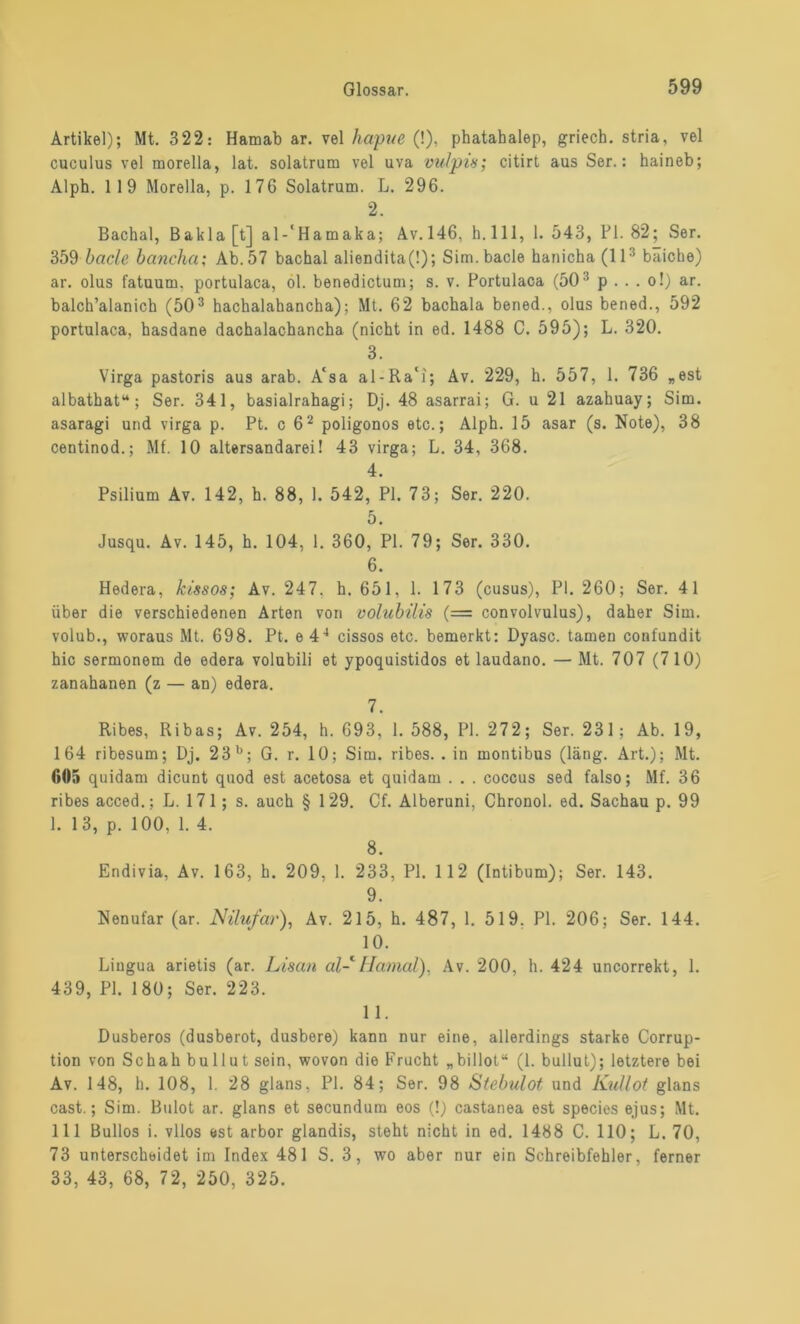 Artikel); Mt. 322: Hamab ar. vel hapue (!), phatahalep, griech. stria, vel cuculus vel morella, lat. solatrum vel uva vulpis; citirt aus Ser.: haineb; Alph. 119 Morella, p. 176 Solatrum. L. 296. 2. Bachal, Bakla [t] al-‘Hamaka; Av. 146, h. 111, 1. 543, Fl. 82; Ser. 359 bade bancha; Ab. 57 bachal aliendita(!); Sim.bacle hanicha (ll3 baiche) ar. olus fatuum. portulaca, ol. benedictum; s. v. Portulaca (503 p . . . o!) ar. balch’alanich (503 hachalahancha); Mt. 62 bachala bened., olus bened., 592 portulaca, hasdane dachalachancha (nicht in ed. 1488 C. 595); L. 320. 3. Virga pastoris aus arab. A‘sa al-Ra‘i; Av. 229, h. 557, 1. 736 „est albathat“ ; Ser. 341, basialrahagi; Dj. 48 asarrai; G. u 21 azahuay; Sim. asaragi und virga p. Pt. c 62 poligonos etc.; Alph. 15 asar (s. Note), 38 centinod.; Mf. 10 altersandarei! 43 virga; L. 34, 368. 4. Psilium Av. 142, h. 88, 1. 542, PI. 73; Ser. 220. 5. Jusqu. Av. 145, h. 104, 1. 360, PI. 79; Ser. 330. 6. Hedera, kissos; Av. 247, h. 651, 1. 173 (cusus), PI. 260; Ser. 41 über die verschiedenen Arten von volubilis (= convolvulus), daher Sim. volub., woraus Mt. 698. Pt. e 44 cissos etc. bemerkt: Dyasc. tarnen confundit hic sermonem de edera volubili et ypoquistidos et laudano. — Mt. 707 (710) zanahanen (z — an) edera. 7. Ribes, Ribas; Av. 254, h. 693, 1. 588, PI. 272; Ser. 231; Ab. 19, 164 ribesum; Dj. 23 b; G. r. 10; Sim. ribes. . in montibus (läng. Art.); Mt. 605 quidam dicunt quod est acetosa et quidam . . . coccus sed falso; Mf. 36 ribes acced.; L. 171; s. auch § 129. Cf. Alberuni, Chronol. ed. Sachau p. 99 1. 13, p. 100, 1. 4. 8. Endivia, Av. 163, h. 209, 1. 233, PI. 112 (Intibum); Ser. 143. 9. Nenufar (ar. Nilufar), Av. 215, h. 487, 1. 519. PI. 206; Ser. 144. 10. Lingua arietis (ar. Lisan al- Hamal), Av. 200, h. 424 uncorrekt, 1. 439, PI. 180; Ser. 223. 11. Dusberos (dusberot, dusbere) kann nur eine, allerdings starke Corrup- tion von Schah bullut sein, wovon die Frucht „billot“ (1. bullut); letztere bei Av. 148, h. 108, 1. 28 glans, PI. 84; Ser. 98 Stebulot und Kullot glans cast.; Sim. Bulot ar. glans et secundum eos (!) castanea est species ejus; Mt. 111 Bullös i. vllos est arbor glandis, steht nicht in ed. 1438 C. 110; L. 70, 73 unterscheidet im Index 481 S. 3, wo aber nur ein Schreibfehler, ferner 33, 43, 68, 72, 250, 325.